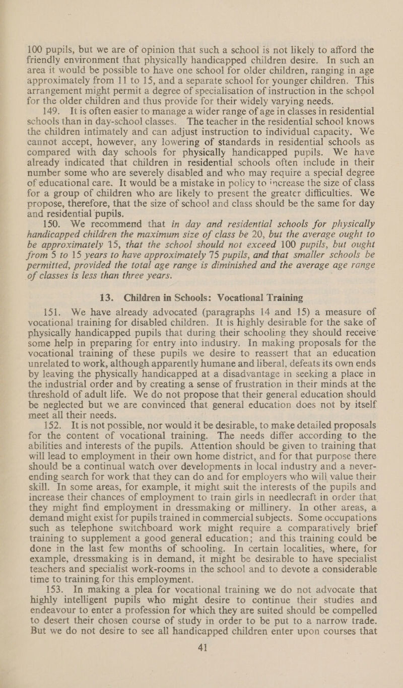 100 pupils, but we are of opinion that such a school is not likely to afford the friendly environment that physically handicapped children desire. In such an area it would be possible to have one school for older children, ranging in age approximately from 11 to 15, and a separate school for younger children. This arrangement might permit a degree of specialisation of instruction in the school for the older children and thus provide for their widely varying needs. 149. Itis often easier to manage a wider range of age in classes in residential schools than in day-school classes. The teacher in the residential school knows the children intimately and can adjust instruction to individual capacity. We cannot accept, however, any lowering of standards in residential schools as compared with day schools for physically handicapped pupils. We have already indicated that children in residential schools often include in their number some who are severely disabled and who may require a special degree of educational care. It would be a mistake in policy to increase the size of class for a group of children who are likely to present the greater difficulties. We propose, therefore, that the size of school and class should be the same for day and residential pupils. 150. We recommend that in day and residential schools for physically handicapped children the maximum size of class be 20, but the average ought to be approximately 15, that the school should not exceed 100 pupils, but ought from 5 to 15 years to have approximately 75 pupils, and that smaller schools be permitted, provided the total age range is diminished and the average age range of classes is less than three years. 13. Children in Schools: Vocational Training 151. We have already advocated (paragraphs 14 and 15) a measure of vocational] training for disabled children. It is highly desirable for the sake of physically handicapped pupils that during their schooling they should receive’ some help in preparing for entry into industry. In making proposals for the vocational training of these pupils we desire to reassert that an education unrelated to work, although apparently humane and liberal, defeats its own ends by leaving the physically handicapped at a disadvantage in seeking a place in the industrial order and by creating a sense of frustration in their minds at the threshold of adult life. We do not propose that their general education should be neglected but we are convinced that general education does not by itself meet all their needs. 152. Itis not possible, nor would it be desirable, to make detailed proposals for the content of vocational training. The needs differ according to the abilities and interests of the pupils. Attention should be given to training that will lead to employment in their own home district, and for that purpose there should be a continual watch over developments in local industry and a never- ending search for work that they can do and for employers who will value their skill. In some areas, for example, it might suit the interests of the pupils and increase their chances of employment to train girls in needlecraft in order that. they might find employment in dressmaking or millinery. In other areas, a demand might exist for pupils trained in commercial subjects. Some occupations such as telephone switchboard work might require a comparatively brief training to supplement a good general education; and this training could be done in the last few months of schooling. In certain localities,. where, for example, dressmaking is in demand, it might be desirable to have specialist teachers and specialist work-rooms in the school and to devote a considerable time to training for this employment. 153. In making a plea for vocational training we do not advocate that highly intelligent pupils who might desire to continue their studies and endeavour to enter a profession for which they are suited should be compelled to desert their chosen course of study in order to be put to a narrow trade. But we do not desire to see all handicapped children enter upon courses that