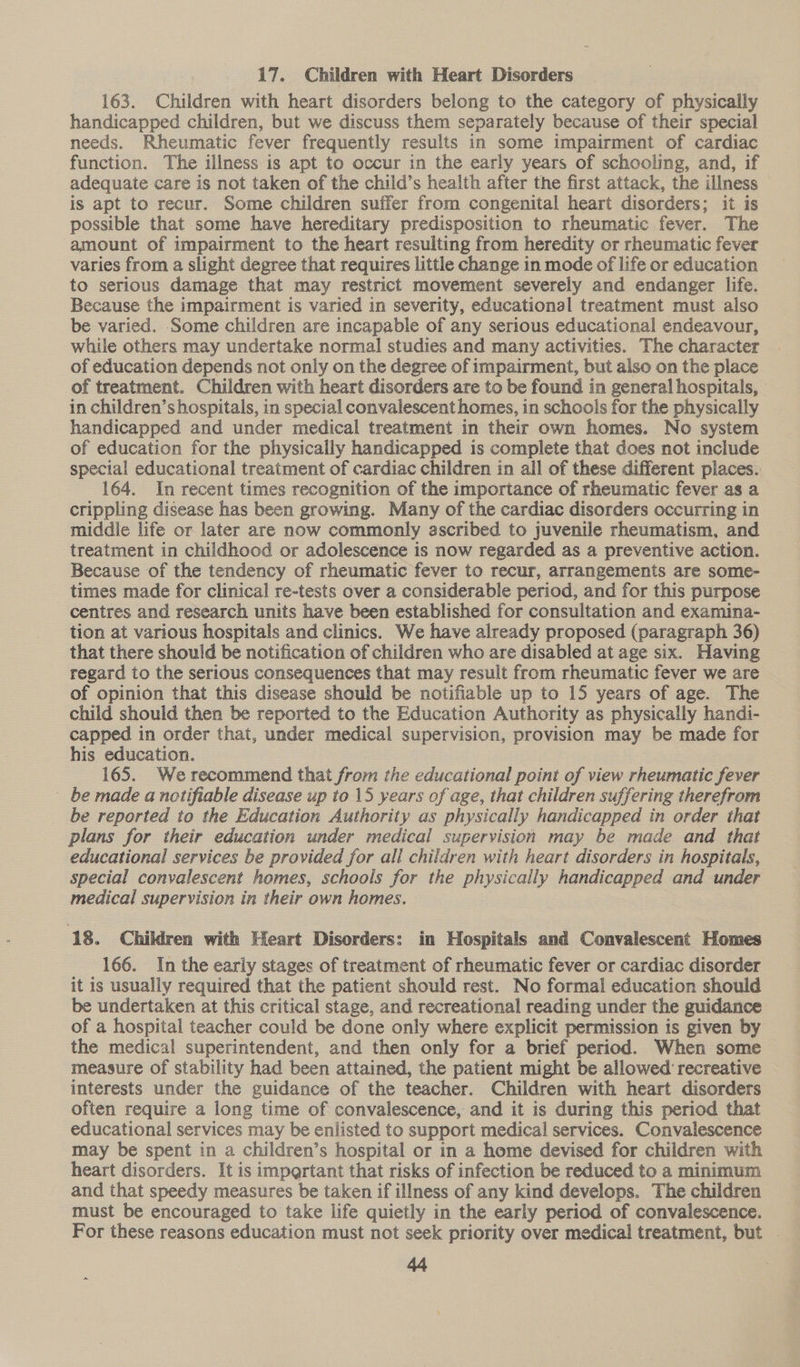 17. Children with Heart Disorders 163. Children with heart disorders belong to the category of physically handicapped children, but we discuss them separately because of their special needs. Rheumatic fever frequently results in some impairment of cardiac function. The illness is apt to occur in the early years of schooling, and, if adequate care is not taken of the child’s health after the first attack, the illness is apt to recur. Some children suffer from congenital heart disorders; it is possible that some have hereditary predisposition to rheumatic fever. The amount of impairment to the heart resulting from heredity or rheumatic fever varies from a slight degree that requires little change in mode of life or education to serious damage that may restrict movement severely and endanger life. Because the impairment is varied in severity, educational treatment must also be varied. Some children are incapable of any serious educational endeavour, while others may undertake normal studies and many activities. The character of education depends not only on the degree of impairment, but also on the place of treatment. Children with heart disorders are to be found in general hospitals, in children’s hospitals, in special convalescent homes, in schools for the physically handicapped and under medical treatment in their own homes. No system of education for the physically handicapped is complete that does not include special educational treatment of cardiac children in all of these different places. 164. In recent times recognition of the importance of rheumatic fever as a crippling disease has been growing. Many of the cardiac disorders occurring in middle life or later are now commonly ascribed to juvenile rheumatism, and treatment in childhood or adolescence is now regarded as a preventive action. Because of the tendency of rheumatic fever to recur, arrangements are some- times made for clinical re-tests over a considerable period, and for this purpose centres and research units have been established for consultation and examina- tion at various hospitals and clinics. We have already proposed (paragraph 36) that there should be notification of children who are disabled at age six. Having regard to the serious consequences that may result from rheumatic fever we are of opinion that this disease should be notifiable up to 15 years of age. The child should then be reported to the Education Authority as physically handi- capped in order that, under medical supervision, provision may be made for his education. : 165. Werecommend that from the educational point of view rheumatic fever be made a notifiable disease up to 15 years of age, that children suffering therefrom be reported to the Education Authority as physically handicapped in order that plans for their education under medical supervision may be made and that educational services be provided for all children with heart disorders in hospitals, special convalescent homes, schools for the physically handicapped and under medical supervision in their own homes. 18. Children with Heart Disorders; in Hospitals and Convalescent Homes 166. In the early stages of treatment of rheumatic fever or cardiac disorder it is usually required that the patient should rest. No formal education should be undertaken at this critical stage, and recreational reading under the guidance of a hospital teacher could be done only where explicit permission is given by the medical superintendent, and then only for a brief period. When some measure of stability had been attained, the patient might be allowed recreative interests under the guidance of the teacher. Children with heart disorders often require a long time of convalescence, and it is during this period that educational services may be enlisted to support medical services. Convalescence may be spent in a children’s hospital or in a home devised for children with heart disorders. It is impertant that risks of infection be reduced to a minimum and that speedy measures be taken if illness of any kind develops. The children must be encouraged to take life quietly in the early period of convalescence. For these reasons education must not seek priority over medical treatment, but . 44 ~