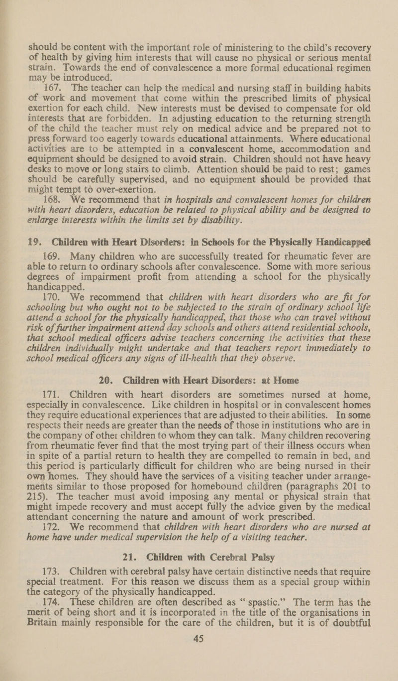 -. * ee er ee should be content with the important role of ministering to the child’s recovery of health by giving him interests that will cause no physical or serious mental strain. Towards the end of convalescence a more formal educational regimen may be introduced. 167. The teacher can help the medical and nursing staff in building habits of work and movement that come within the prescribed limits of physical exertion for each child. New interests must be devised to compensate for old interests that are forbidden. In adjusting education to the returning strength of the child the teacher must rely on medical advice and be prepared not to press forward too eagerly towards educational attainments. Where educational activities are to be attempted in a convalescent home, accommodation and equipment should be designed to avoid strain. Children should not have heavy desks to move or long stairs to climb. Attention should be paid to rest; games should be carefully supervised, and no equipment should be provided that might tempt to over-exertion. 168. We recommend that in hospitals and convalescent homes for children with heart disorders, education be related to physical ability and be designed to enlarge interests within the limits set by disability. 19. Children with Heart Disorders: in Schools for the Physically Handicapped 169. Many children who are successfully treated for rheumatic fever are able to return to ordinary schools after convalescence. Some with more serious degrees of impairment profit from attending a school for the physically handicapped. 170. We recommend that children with heart disorders who are fit for schooling but who ought not to be subjected to the strain of ordinary school life attend a school for the physically handicapped, that those who can travel without risk of further impairment attend day schools and others attend residential schools, that school medical officers advise teachers concerning the activities that these children individually might undertake and that teachers report immediately to school medical officers any signs of ill-health that they observe. 20. Children with Heart Disorders: at Home 171. Children with heart disorders are sometimes nursed at home, especially in convalescence. Like children in hospital or in convalescent homes they require educational experiences that are adjusted to their abilities. In some respects their needs are greater than the needs of those in institutions who are in the company of other children to whom they can talk. Many children recovering from rheumatic fever find that the most trying part of their illness occurs when in spite of a partial return to health they are compelled to remain in bed, and this period is particularly difficult for children who are being nursed in their own homes. They should have the services of a visiting teacher under arrange- menits similar to those proposed for homebound children (paragraphs 201 to 215). The teacher must avoid imposing any mental or physical strain that might impede recovery and must accept fully the advice given by the medical attendant concerning the nature and amount of work prescribed. 172. We recommend that children with heart disorders who are nursed at home have under medical supervision the help of a visiting teacher. 21. Children with Cerebral Palsy 173. Children with cerebral palsy have certain distinctive needs that require ial treatment. For this reason we discuss them as a special group within e category of the physically handicapped. 174. These children are often described as “ spastic.”” The term has the merit of being short and it is incorporated in the title of the organisations in Britain mainly responsible for the care of the children, but it is of doubtful