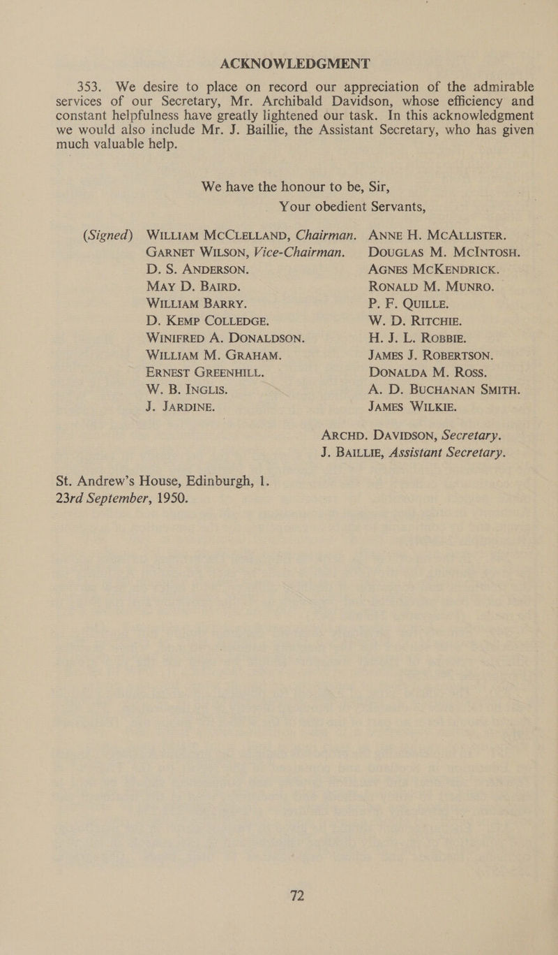 ACKNOWLEDGMENT 353. We desire to place on record our appreciation of the admirable services of our Secretary, Mr. Archibald Davidson, whose efficiency and constant helpfulness have greatly lightened our task. In this acknowledgment we would also include Mr. J. Baillie, the Assistant Secretary, who has given much valuable help. We have the honour to be, Sir, - Your obedient Servants, (Signed) WILLIAM MCCLELLAND, Chairman. ANNE H. MCALLISTER. GARNET WILSON, Vice-Chairman. | DOUGLAS M. McINTOSH. D. S. ANDERSON. AGNES MCKENDRICK. May D. BAIRD. RONALD M. MUNRO. © WILLIAM BARRY. P. F. QUILLE. D. KEMP COLLEDGE. W. D. RITCHIE. WINIFRED A. DONALDSON. H. J. L. ROBBIE. WILLIAM M. GRAHAM. JAMES J. ROBERTSON. ERNEST GREENHILL. DONALDA M. Ross. W. B. INGLIS. A. D. BUCHANAN SMITH. J. JARDINE. JAMES WILKIE. ARCHD. DAVIDSON, Secretary. J. BAILLIE, Assistant Secretary. St. Andrew’s House, Edinburgh, 1. 23rd September, 1950.
