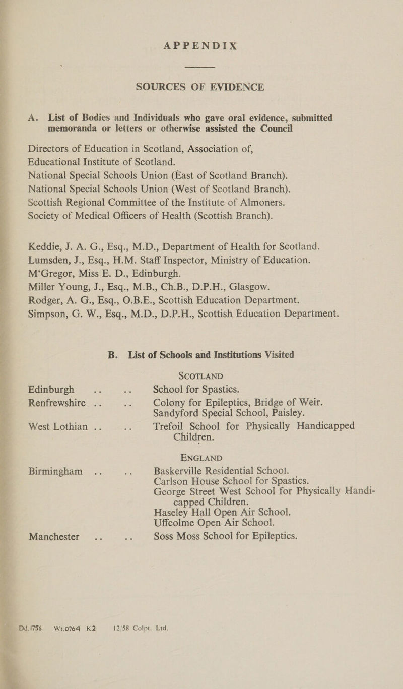 APPENDIX  SOURCES OF EVIDENCE A. List of Bodies and Individuals who gave oral evidence, submitted memoranda or letters or otherwise assisted the Council Directors of Education in Scotland, Association of, Educational Institute of Scotland. National Special Schools Union (East of Scotland Branch). National Special Schools Union (West of Scotland Branch). Scottish Regional Committee of the Institute of Almoners. Society of Medical Officers of Health (Scottish Branch). Keddie, J. A. G., Esq., M.D., Department of Health for Scotland. Lumsden, J., Esq., H.M. Staff Inspector, Ministry of Education. M‘Gregor, Miss E. D., Edinburgh. Miller Young, J., Esq., M.B., Ch.B., D.P.H., Glasgow. Rodger, A. G., Esq., O.B.E., Scottish Education Department. Simpson, G. W., Esq., M.D., D.P.H., Scottish Education Department. B. List of Schools and Institutions Visited SCOTLAND Edinburgh ae as School for Spastics. Renfrewshire .. a Colony for Epileptics, Bridge of Weir. Sandyford Special School, Paisley. West Lothian .. ae Trefoil School for Physicaliy Handicapped Children. ENGLAND Birmingham .. a Baskerville Residential School. Carlson House School for Spastics. George Street West School for Physically Handi- capped Children. Haseley Hall Open Air School. Uffcolme Open Air School. Manchester .. ate Soss Moss School for Epileptics.  been? ny ae rears _—*DG.1756 = Wt.0764-K2 12/58 Colpt. Ltd. 