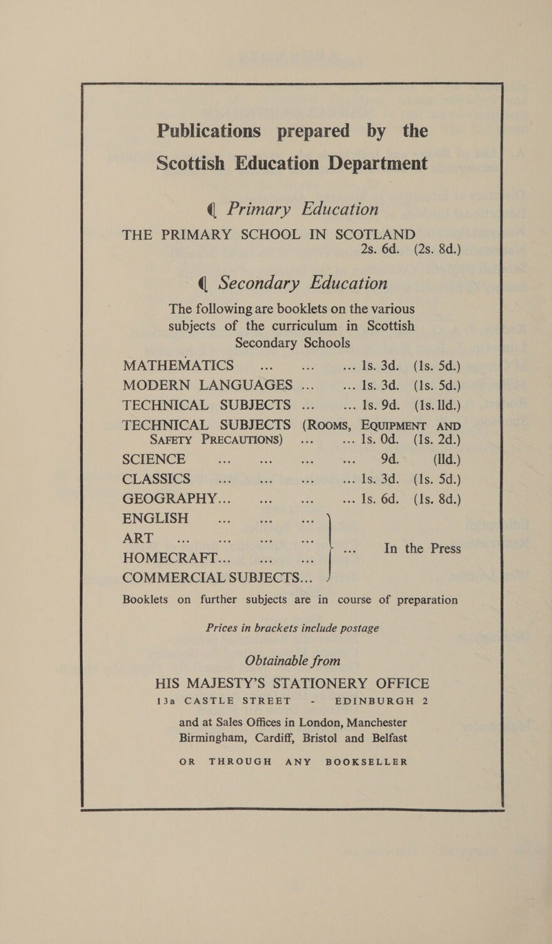 Publications prepared by the Scottish Education Department q@ Primary Education THE PRIMARY SCHOOL IN SCOTLAND 2s. 6d. (2s. 8d.) q Secondary Education The following are booklets on the various subjects of the curriculum in Scottish Secondary Schools MATHEMATICS... ... ~—w.. Is. 3d. (1s. 5d.) MODERN LANGUAGES .... i. Ode 2(is. Sao TECHNICAL SUBJECTS ... ... Is. 9d. (Is. Id.) TECHNICAL SUBJECTS (Rooms, EQUIPMENT AND SAFETY PRECAUTIONS) ... -» 18, 0d) (is. 2d.) SCIENCE ee ae oe ae) SOE (Iid.) CLASSICS ae ie sat i wissdd. .fis.id)) GEOGRAPHY... see eA wa IS6d.. “1s. 8d,) ENGLISH res ie | PRY I Be coat a COMMERCIAL SUBJECTS... Booklets on further subjects are in course of preparation Prices in brackets include postage Obtainable from HIS MAJESTY’S STATIONERY OFFICE 13a CASTLE STREET - EDINBURGH 2 and at Sales Offices in London, Manchester Birmingham, Cardiff, Bristol and Belfast OR THROUGH ANY BOOKSELLER