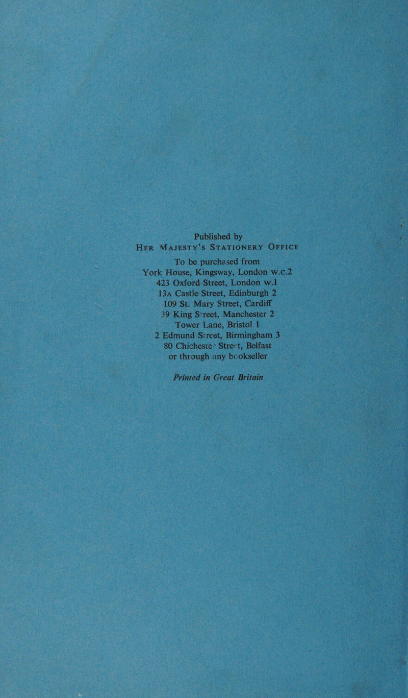Published by HER MAJESTY’S STATIONERY OFFICE To be purchased from York House, Kingsway, London w.c.2 423 Oxford:Street, London w.1 134 Castle Street, Edinburgh 2 109 St. Mary Street, Cardiff 39 King Street, Manchester 2 Tower Lane, Bristol 1 2 Edmund Street, Birmingham 3 80 Chicheste’ Strert, Belfast or through any bcokseller Printed in Great Britain
