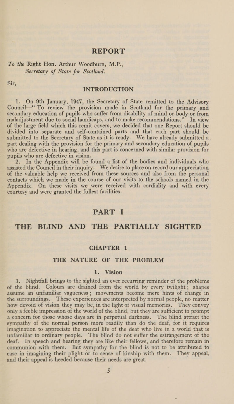 REPORT To the Right Hon. Arthur Woodburn, M.P., Secretary of State for Scotland. Sir, INTRODUCTION 1. On 9th January, 1947, the Secretary of State remitted to the Advisory Council—“ To review the provision made in Scotland for the primary and secondary education of pupils who suffer from disability of mind or body or from maladjustment due to social handicaps, and to make recommendations.” In view of the large field which this remit covers, we decided that one Report should be divided into separate and self-contained parts and that each part should be submitted to the Secretary of State as it is ready. We have already submitted a. part dealing with the provision for the primary and secondary education of pupils who are defective in hearing, and this part is concerned with similar provision for pupils who are defective in vision. 2. In the Appendix will be found a list of the bodies and individuals who assisted the Council in their inquiry. We desire to place on record our appreciation of the valuable help we received from these sources and also from the personal contacts which we made in the course of our visits to the schools named in the Appendix. On these visits we were received with cordiality and with every courtesy and were granted the fullest facilities. PART I THE BLIND AND THE PARTIALLY SIGHTED CHAPTER 1 THE NATURE OF THE PROBLEM 1. Vision 3. Nightfall brings to the sighted an ever recurring reminder of the problems of the blind. Colours are drained from the world by every twilight; shapes assume an unfamiliar vagueness ; movements become mere hints of change in the surroundings. ‘These experiences are interpreted by normal people, no matter how devoid of vision they may be, in the light of visual memories. They convey only a feeble impression of the world of the blind, but they are sufficient to prompt a concern for those whose days are in perpetual darkness. The blind attract the sympathy of the normal person more readily than do the deaf, for it requires imagination to appreciate the mental life of the deaf who live in a world that is unfamiliar to ordinary people. The blind do not suffer the estrangement of the deaf. In speech and hearing they are like their fellows, and therefore remain in communion with them. But sympathy for the blind is not to be attributed to ease in imagining their plight or to sense of kinship with them. They appeal, and their appeal is heeded because their needs are great.