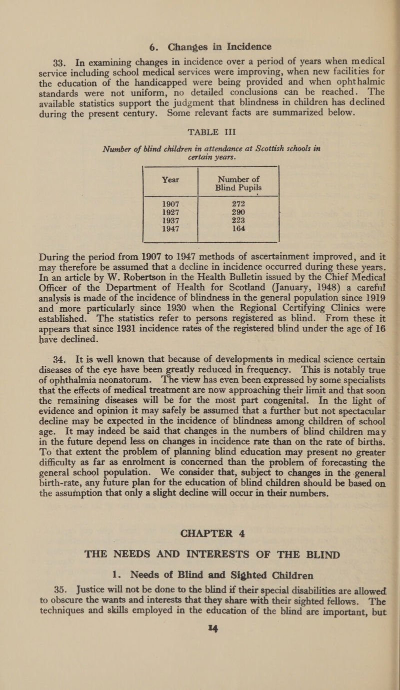 6. Changes in Incidence 33. In examining changes in incidence over a period of years when medical service including school medical services were improving, when new facilities for the education of the handicapped were being provided and when ophthalmic standards were not uniform, no detailed conclusions can be reached. The available statistics support the judgment that blindness in children has declined during the present century. Some relevant facts are summarized below. TABLE III Number of blind children in attendance at Scottish schools in | certain years. Year Number of Blind Pupils 1907 272 1927 290 1937 | 223 1947 164 During the period from 1907 to 1947 methods of ascertainment improved, and it may therefore be assumed that a decline in incidence occurred during these years. In an article by W. Robertson in the Health Bulletin issued by the Chief Medical Officer of the Department of Health for Scotland (January, 1948) a careful analysis is made of the incidence of blindness in the general population since 1919 and more particularly since 1930 when the Regional Certifying Clinics were established. The statistics refer to persons registered as blind. From these it appears that since 1931 incidence rates of the registered blind under the age of 16 have declined. 34. It is well known that because of developments in medical science certain diseases of the eye have been greatly reduced in frequency. This is notably true of ophthalmia neonatorum. ‘The view has even been expressed by some specialists that the effects of medical treatment are now approaching their limit and that soon the remaining diseases will be for the most part congenital. In the light of evidence and opinion it may safely be assumed that a further but not spectacular decline may be expected in the incidence of blindness among children of school age. It may indeed be said that changes in the numbers of blind children may in the future depend less on changes in incidence rate than on the rate of births. To that extent the problem of planning blind education may present no greater difficulty as far as enrolment is concerned than the problem of forecasting the general school population. We consider that, subject to changes in the -general birth-rate, any future plan for the education of blind children should be based on the assumption that only a slight decline will occur in their numbers. : CHAPTER 4 THE NEEDS AND INTERESTS OF THE BLIND 1. Needs of Blind and Sighted Children 35. Justice will not be done to the blind if their special disabilities are allowed. to obscure the wants and interests that they share with their sighted fellows. The techniques and skills employed in the education of the blind are important, but