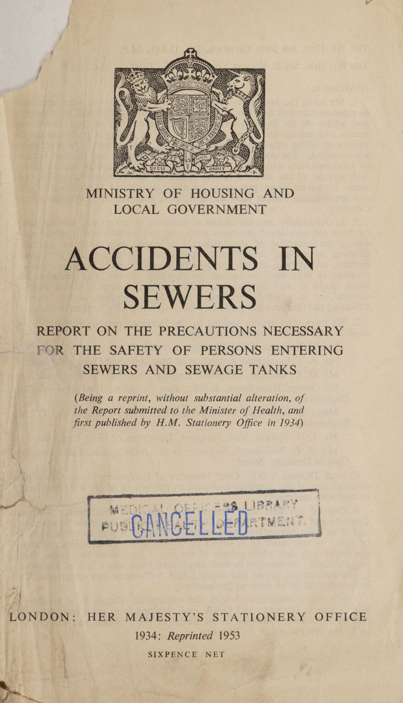  MINISTRY OF HOUSING AND LOCAL GOVERNMENT ACCIDENTS IN SEWERS REPORT ON THE PRECAUTIONS NECESSARY FOR THE SAFETY OF PERSONS ENTERING SEWERS AND SEWAGE TANKS (Being a reprint, without substantial alteration, of the Report submitted to the Minister of Health, and first published by H.M. Stationery Office in 1934)     AO ay he : a ' Cy mi. = 4g L}ARA med : 1 ; : 2 ooPrag o 2 ; ei) oft NCE, | [of q n &amp; ye res DM | LONDON: HER MAJESTY’S STATIONERY OFFICE 1934: Reprinted 1953 SIXPENCE NET