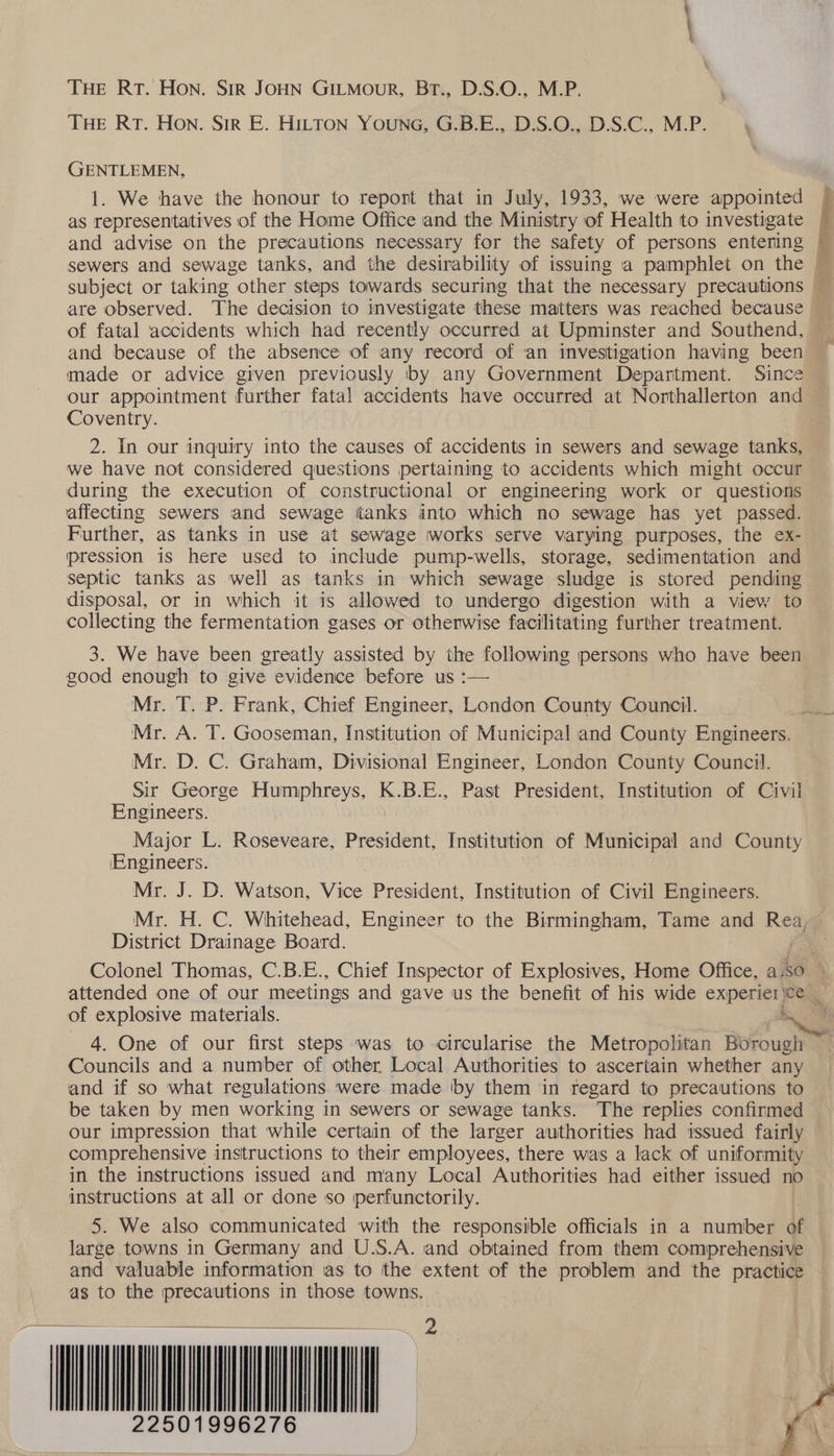 THE RT. Hon. Sir JOHN GILMourR, Br., D.S.O., M.P. THE RT. Hon. Sir E. HILTON YouNG, G.B.E., D.S.O., D.S.C., M.P. GENTLEMEN, 1. We have the honour to report that in July, 1933, we were appointed © as representatives of the Home Office and the Ministry of Health to investigate ~ and advise on the precautions necessary for the safety of persons entering ~ sewers and sewage tanks, and the desirability of issuing a pamphlet on the — subject or taking other steps towards securing that the necessary precautions are observed. The decision to investigate these matters was reached because © of fatal accidents which had recently occurred at Upminster and Southend, and because of the absence of any record of an investigation having been made or advice given previously by any Government Department. Since our appointment further fatal accidents have occurred at Northallerton and Coventry. 2. In our inquiry into the causes of accidents in sewers and sewage tanks, we have not considered questions pertaining to accidents which might occur during the execution of constructional or engineering work or questions affecting sewers and sewage tanks into which no sewage has yet passed. — Further, as tanks in use at sewage works serve varying purposes, the ex- pression is here used to include pump-wells, storage, sedimentation and septic tanks as well as tanks in which sewage sludge is stored pending disposal, or in which it is allowed to undergo digestion with a view to collecting the fermentation gases or otherwise facilitating further treatment. i a 3. We have been greatly assisted by the following persons who have been good enough to give evidence before us :— Mr. T. P. Frank, Chief Engineer, London County Council. Mr. A. T. Gooseman, Institution of Municipal and County Engineers. Mr. D. C. Graham, Divisional Engineer, London County Council. Sir George Humphreys, K.B.E., Past President, Institution of Civil Engineers. Major L. Roseveare, President, Institution of Municipal and County IEngineers. Mr. J. D. Watson, Vice President, Institution of Civil Engineers. Mr. H. C. Whitehead, Engineer to the Birmingham, Tame and Rea, — District Drainage Board. es Colonel Thomas, C.B.E., Chief Inspector of Explosives, Home Office, aso \ attended one of our meetings and gave us the benefit of his wide experiei ce _ of explosive materials. 5 4. One of our first steps was to circularise the Metropolitan Borough Councils and a number of other Local Authorities to ascertain whether any and if so what regulations. were made by them in regard to precautions to be taken by men working in sewers or sewage tanks. The replies confinmed our impression that while certain of the larger authorities had issued fairly comprehensive instructions to their employees, there was a lack of uniformity in the instructions issued and many Local Authorities had either issued no instructions at all or done so perfunctorily. | 5. We also communicated with the responsible officials in a number of large towns in Germany and U.S.A. and obtained from them comprehensive and valuable information as to the extent of the problem and the practice as to the precautions in those towns. 22 501996276 | Pst