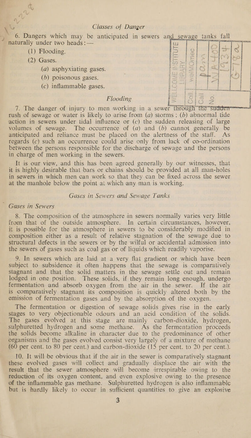 Ny ‘ Classes of Danger 6. Dangers which may be anticipated in sewers a sewage tanks fall naturally under two heads :— | (1) Flooding. (2) Gases. (a) asphyxiating gases. (5) poisonous gases. e . (c) inflammable gases. LO ne ee Flooding i= 13 a] i © { >   RES EASES AE 7. The danger of injury to men working in a sewer Thode rush of sewage or water is likely to arise from (a) storms ; (b) ‘abnormal tide action in sewers under tidal influence or (c) the sudden releasing of large volumes of sewage. The occurrence of (a) and (5) cannot generally be anticipated and reliance must be placed on the alertness of the staff. As regards (c) such an occurrence could arise only from lack of co-ordination between the persons responsible for the discharge of sewage and the persons in charge of men working in the sewers. It is our view, and this has ‘been agreed generally by our witnesses, that it is highly desirable that bars or chains should be provided at all man-holes in sewers in which men can work so that they can be fixed across the sewer at the manhole below the point at which any man is working. Gases in Sewers and Sewage Tanks Gases in Sewers 8. The composition of the atmosphere in sewers normally varies very little irom that of the outside atmosphere. In certain circumstances, however, it is possible for the atmosphere in sewers to be considerably modified in composition either as a result of relative stagnation of the sewage due to structural defects in the sewers or by the wilful or accidental admission into the sewers of gases such as coal gas or of liquids which readily vaporise. 9. In sewers which are laid at a very flat gradient or which have been subject to subsidence it often happens that the sewage is comparatively stagnant and that the solid matters in the sewage settle out and remain lodged in one position. These solids, if they remain long enough, undergo fermentation and absorb oxygen from the air in the sewer. If the air is comparatively stagnant its composition is quickly altered both by the emission of fermentation gases and by the absorption of the oxygen. The fermentation or digestion of sewage solids gives rise in the early stages to very objectionable odours and an acid condition of the solids. The gases evolved at this stage are mainly carbon-dioxide, hydrogen, sulphuretted hydrogen and some methane. As ithe fermentation proceeds the solids become alkaline in character due to the predominance of other organisms and the gases evolved consist very largely of a mixture of methane (60 per cent. to 80 per cent.) and carbon-dioxide (15 per cent. to 20 per cent.). 10. It will be obvious that if the air in the sewer is comparatively stagnant these evolved gases will coliect and gradually displace the air with the result that the sewer atmosphere will become ‘rrespirable owing to the reduction of its oxygen content, and even explosive owing to the presence of the inflammable gas methane. Sulphuretted hydrogen is also inflammable but is hardly likely to occur in sufficient quantities to give an explosive
