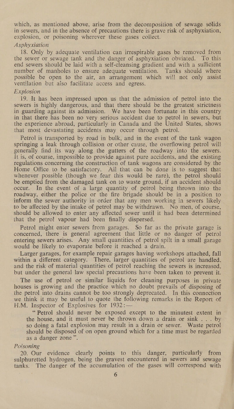 which, as mentioned above, arise from the decomposition of sewage solids in sewers, and in the absence of precautions there is grave risk of asphyxiation, explosion, or poisoning wherever these gases collect. Asphyxiation 18. Only by adequate ventilation can irrespirable gases be removed from the sewer or sewage tank and the danger of asphyxiation obviated. To this end sewers should be laid with a self-cleansing gradient and with a sufficient number of manholes to ensure adequate ventilation. Tanks should where possible be open to the air, an arrangement which wil! not only assist ventilation but also facilitate access and egress. Explosion 19. It has been impressed upon us that the admission of petrol into the sewers is highly dangerous, and that there should be the greatest strictness in guarding against its admission. We have been fortunate in this country in that there has been no very serious accident due to petrol in sewers, but the experience abroad, particularly in Canada and the United States, shows that most devastating accidents may occur through petrol. Petrol is transported by road in bulk, and in the event of the tank wagon springing a leak through collision or other cause, the overflowing petrol will generally find its way along the gutters of the roadway into the sewers. it is, of course, impossible to provide against pure accidents, and the existing regulations concerning the construction of tank wagons are considered by. the Home Office to be satisfactory. All that can be done is to suggest that whenever possible (though we fear this would be rare), the petrol should be emptied from the damaged tank on to waste ground, if an accident should occur. In the event of a large quantity of petrol being thrown into the roadway, either the police or the fire brigade should be in a position to inform the sewer authority in order that any men working in sewers likely to be affected by the intake of petrol] may be withdrawn. No men, of course, should be allowed to enter any affected sewer until it had been determined that the petrol vapour had been finally dispersed. Petrol might enter sewers from garages. So far as the private garage is concerned, there is general agreement that little or no danger of petrol entering sewers arises. Any small quantities of petro! spilt in a small garage would be likely to evaporate before it reached a drain. Larger garages, for example repair garages having workshops attached, fall within a different category. There, larger quantities of petrol are handled. and the risk of material quantities of petrol reaching the sewers is increased, but under the general law special precautions have been taken to prevent it. The use of petrol or similar liquids for cleaning purposes in private houses is growing and the practice which no doubt prevails of disposing of the petrol into drains cannot be too strongly deprecated. In this connection we think it may be useful to quote the following remarks in the Report of H.M. Inspector of Explosives for 1932 :— “Petrol should never be exposed except to the minutest extent in the house, and it must never be thrown down a drain or sink ... by so doing a fatal explosion may result in a drain or sewer. Waste petrol should be disposed of on open ground which for a time must be regarded as a danger zone ” Poisoning 20. Our evidence clearly points to this danger, particularly from sulphuretted hydrogen, being the gravest encountered in sewers and sewage tanks. The danger of the accumulation of the gases will correspond with