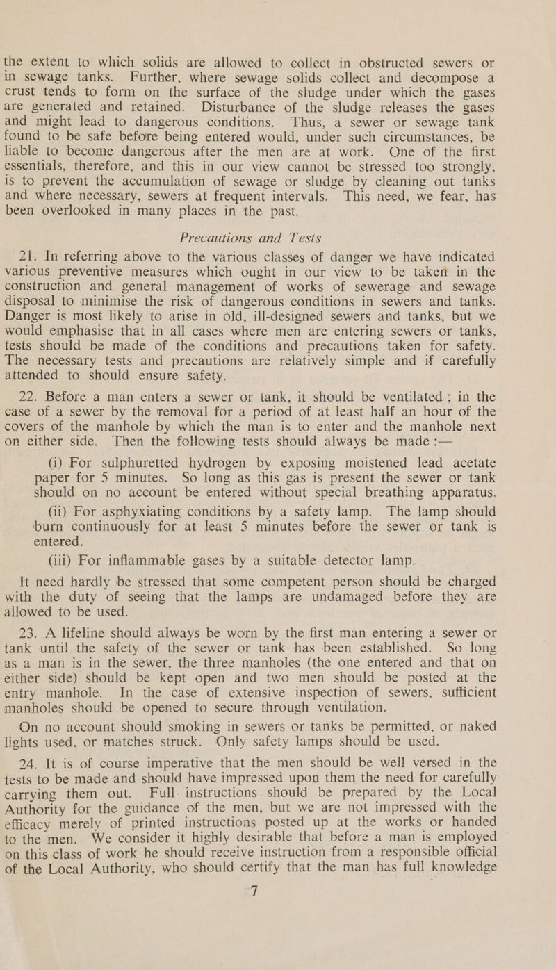 the extent to which solids are allowed to collect in obstructed sewers or In sewage tanks. Further, where sewage solids collect and decompose a crust tends to form on the surface of the sludge under which the gases are generated and retained. Disturbance of the sludge releases the gases and might lead to dangerous conditions. Thus, a sewer or sewage tank found to be safe before being entered would, under such circumstances, be liable to become dangerous after the men are at work. One of the first essentials, therefore, and this in our view cannot be stressed too strongly, is to prevent the accumulation of sewage or sludge by cleaning out tanks and where necessary, sewers at frequent intervals. This need, we fear, has been overlooked in many places in the past. Precautions and Tests 21. In referring above to the various classes of danger we have indicated various preventive measures which ought in our view to be taken in the construction and general management of works of sewerage and sewage disposal to minimise the risk of dangerous conditions in sewers and tanks. Danger is most likely to arise in old, ill-designed sewers and tanks, but we would emphasise that in all cases where men are entering sewers or tanks, tests should be made of the conditions and precautions taken for safety. The necessary tests and precautions are relatively simple and if carefully attended to should ensure safety. 22. Before a man enters a sewer or tank, it should be ventilated ; in the case of a sewer by the removal for a period of at least half an hour of the covers of the manhole by which the man is to enter and the manhole next on either side. Then the following tests should always be made :— (i) For sulphuretted hydrogen by exposing moistened lead acetate paper for 5 minutes. So long as this gas is present the sewer or tank should on no account be entered without special breathing apparatus. (1) For asphyxiating conditions by a safety lamp. The lamp should ‘burn continuously for at least 5 minutes before the sewer or tank is entered. (ii1) For inflammable gases by a suitable detector lamp. It need hardly be stressed that some competent person should be charged with the duty of seeing that the lamps are undamaged before they are allowed to be used. 23. A lifeline should always be worn by the first man entering a sewer or tank until the safety of the sewer or tank has been established. So long as a man is in the sewer, the three manholes (the one entered and that on either side) should be kept open and two men should be posted at the entry manhole. In the case of extensive inspection of sewers, sufficient manholes should be opened to secure through ventilation. On no account should smoking in sewers or tanks be permitted, or naked lights used, or matches struck. Only safety lamps should be used. 24. It is of course imperative that the men should be well versed in the tests to be made and should have impressed upon them the need for carefully carrying them out. Full. instructions should be prepared by the Local Authority for the guidance of the men, but we are not impressed with the efficacy merely of printed instructions posted up at the works or handed to the men. We consider it highly desirable that before a man is employed ~ on this class of work he should receive instruction from a responsible official of the Local Authority, who should certify that the man has full knowledge ‘i