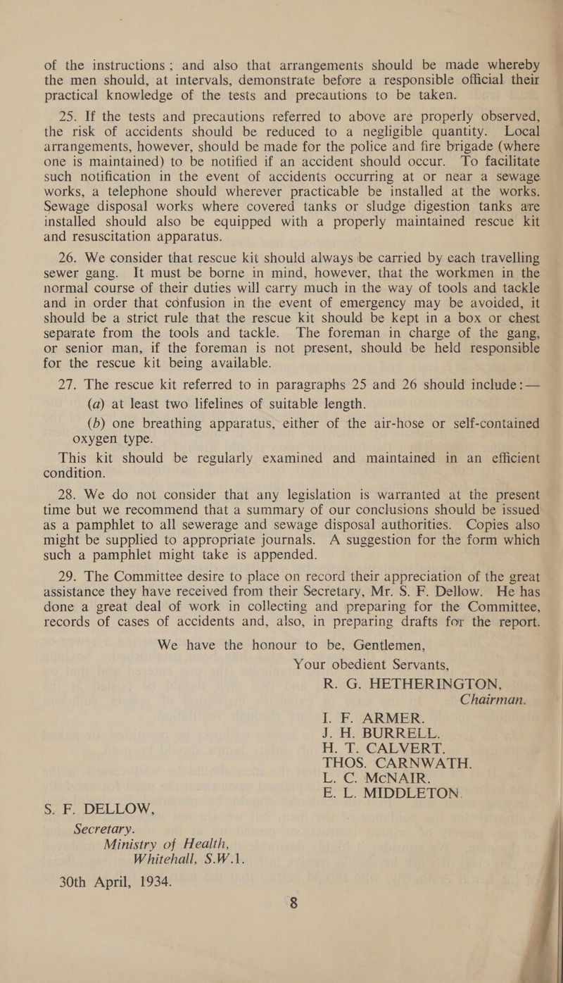 of the instructions; and also that arrangements should be made whereby the men should, at intervals, demonstrate before a responsible official their practical knowledge of the tests and precautions to be taken. 25. If the tests and precautions referred to above are properly observed, the risk of accidents should be reduced to a negligible quantity. Local arrangements, however, should be made for the police and fire brigade (where One iS maintained) to be notified if an accident should occur. To facilitate such notification in the event of accidents occurring at or near a sewage works, a telephone should wherever practicable be installed at the works. Sewage disposal works where covered tanks or sludge digestion tanks are installed should also be equipped with a properly maintained rescue kit and resuscitation apparatus. 26. We consider that rescue kit should always ibe carried by each travelling sewer gang. It must be borne in mind, however, that the workmen in the normal course of their duties will carry much in the way of tools and tackle and in order that confusion in the event of emergency may be avoided, it should be a strict rule that the rescue kit should be kept in a box or chest separate from the tools and tackle. The foreman in charge of the gang, or senior man, if the foreman is not present, should be held responsible for the rescue kit being available. 27. The rescue kit referred to in paragraphs 25 and 26 should include :— (a) at least two lifelines of suitable length. (5) one breathing apparatus, either of the air-hose or self-contained oxygen type. | This kit should be regularly examined and maintained in an efficient condition. 28. We do not consider that any legislation is warranted ai the present time but we recommend that a summary of our conclusions should be issued as a pamphlet to all sewerage and sewage disposal authorities. Copies also— might be supplied to appropriate journals. A suggestion for the form which such a pamphlet might take is appended. 7 29. The Committee desire to place on record their appreciation of the great assistance they have received from their Secretary, Mr. S. F. Dellow. He has done a great deal of work in collecting and preparing for the Committee, records of cases of accidents and, also, in preparing drafts for the report. We have the honour to be, Gentlemen, Your obedient Servants, R. G. HETHERINGTON, Chairman. I. F. ARMER. J. H. BURRELL. H. T. CALVERT. THOS. CARNWATH. L. C. McNAIR. E. L. MIDDLETON. SF, DELLOW, Secretary. Ministry of Health, Whitehall, S.W.1. 30th April, 1934. 