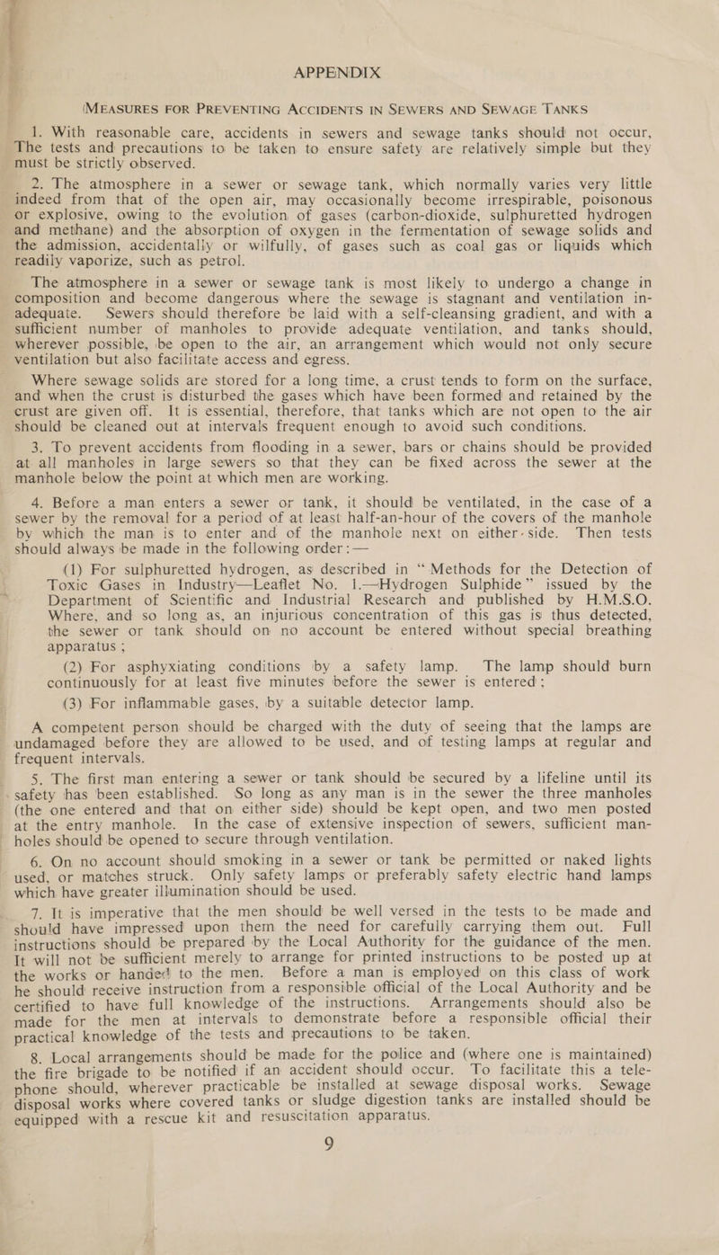 APPENDIX  (MEASURES FOR PREVENTING ACCIDENTS IN SEWERS AND SEWAGE TANKS 1. With reasonable care, accidents in sewers and sewage tanks should not occur, The tests and precautions to be taken to ensure safety are relatively simple but they - must be strictly observed. 2. The atmosphere in a sewer or sewage tank, which normally varies very little indeed from that of the open air, may occasionally become irrespirable, poisonous or explosive, owing to the evolution of gases (carbon-dioxide, sulphuretted hydrogen and methane) and the absorption of oxygen in the fermentation of sewage solids and the admission, accidentally or wilfully, of gases such as coal gas or liquids which readily vaporize, such as petrol. The atmosphere in a sewer or sewage tank is most likely to undergo a change in composition and become dangerous where the sewage is stagnant and ventilation in- adequate. Sewers should therefore 'be laid with a self-cleansing gradient, and with a sufficient number of manholes to provide adequate ventilation, and tanks should, wherever possible, be open to the air, an arrangement which would not only secure ventilation but also facilitate access and egress. Where sewage solids are stored for a long time, a crust tends to form on the surface, and when the crust is disturbed the gases which have been formed and retained by the crust are given off. It is essential, therefore, that tanks which are not open to the air should be cleaned out at intervals frequent enough to avoid such conditions. 3. To prevent accidents from flooding in a sewer, bars or chains should be provided at. all manholes in large sewers so that they can be fixed across the sewer at the manhole below the point at which men are working. 4. Before a man enters a sewer or tank, it should be ventilated, in the case of a sewer by the removal for a period of at least half-an-hour of the covers of the manhole by which the man is to enter and of the manhole next on either-side. Then tests should always be made in the following order :— (1) For sulphuretted hydrogen, as described in “ Methods for the Detection of Toxic Gases in Industry—Leaflet No. 1—NHydrogen Sulphide” issued by the Department of Scientific and Industrial Research and published by H.M.S.O. Where, and so long as, an injurious concentration of this gas is thus detected, the sewer or tank should on no account be entered without special breathing apparatus ; (2) For asphyxiating conditions by a safety lamp. The lamp should burn continuously for at least five minutes before the sewer is entered; (3) For inflammable gases, by a suitable detector lamp. A competent person should be charged with the duty of seeing that the lamps are undamaged before they are allowed to be used, and of testing lamps at regular and frequent intervals. 5. The first man entering a sewer or tank should be secured by a lifeline until its -safety has been established. So long as any man is in the sewer the three manholes (the one entered and that on either side) should be kept open, and two men posted at the entry manhole. In the case of extensive inspection of sewers, sufficient man- holes should be opened to secure through ventilation. 6. On no account should smoking in a sewer or tank be permitted or naked lights used, or matches struck. Only safety lamps or preferably safety electric hand lamps which have greater illumination should be used. 7. It is imperative that the men should be well versed in the tests to be made and should have impressed upon them the need for carefully carrying them out. Full instructions should be prepared by the Local Authority for the guidance of the men. It will not be sufficient merely to arrange for printed instructions to be posted up at the works or handed to the men. Before a man is employed on this class of work he should receive instruction from a responsible official of the Local Authority and be certified to have full knowledge of the instructions. Arrangements should also be made for the men at intervals to demonstrate before a responsible official their practical knowledge of the tests and precautions to be taken. 8. Local arrangements should be made for the police and (where one is maintained) the fire brigade to be notified if am accident should occur. To facilitate this a tele- phone should, wherever practicable be installed at sewage disposal works. Sewage disposal works where covered tanks or sludge digestion tanks are installed should be equipped with a rescue kit and resuscitation apparatus.