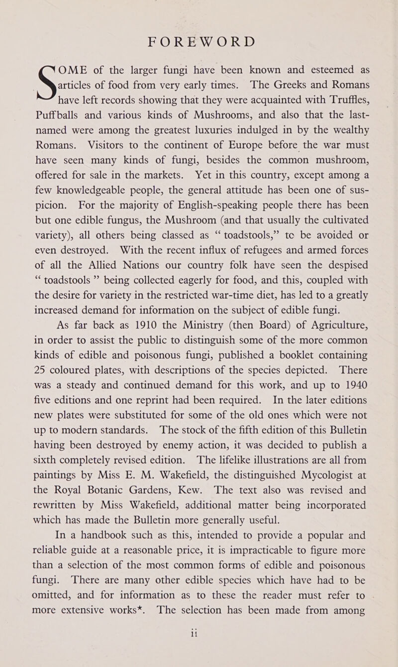 FOREWORD articles of food from very early times. The Greeks and Romans have left records showing that they were acquainted with Truffles, Puffballs and various kinds of Mushrooms, and also that the last- named were among the greatest luxuries indulged in by the wealthy Romans. Visitors to the continent of Europe before the war must have seen many kinds of fungi, besides the common mushroom, offered for sale in the markets. Yet in this country, except among a few knowledgeable people, the general attitude has been one of sus- picion. For the majority of English-speaking people there has been but one edible fungus, the Mushroom (and that usually the cultivated variety), all others being classed as “‘ toadstools,” tc be avoided or even destroyed. With the recent influx of refugees and armed forces of all the Allied Nations our country folk have seen the despised “ toadstools ” being collected eagerly for food, and this, coupled with the desire for variety in the restricted war-time diet, has led to a greatly increased demand for information on the subject of edible fungi. As far back as 1910 the Ministry (then Board) of Agriculture, in order to assist the public to distinguish some of the more common kinds of edible and poisonous fungi, published a booklet containing 25 coloured plates, with descriptions of the species depicted. There was a steady and continued demand for this work, and up to 1940 five editions and one reprint had been required. In the later editions new plates were substituted for some of the old ones which were not up to modern standards. The stock of the fifth edition of this Bulletin having been destroyed by enemy action, it was decided to publish a sixth completely revised edition. The lifelike illustrations are all from paintings by Miss E. M. Wakefield, the distinguished Mycologist at the Royal Botanic Gardens, Kew. The text also was revised and rewritten by Miss Wakefield, additional matter being incorporated which has made the Bulletin more generally useful. In a handbook such as this, intended to provide a popular and reliable guide at a reasonable price, it is impracticable to figure more than a selection of the most common forms of edible and poisonous fungi. There are many other edible species which have had to be omitted, and for information as to these the reader must refer to . more extensive works*. The selection has been made from among Sr of the larger fungi have been known and esteemed as If