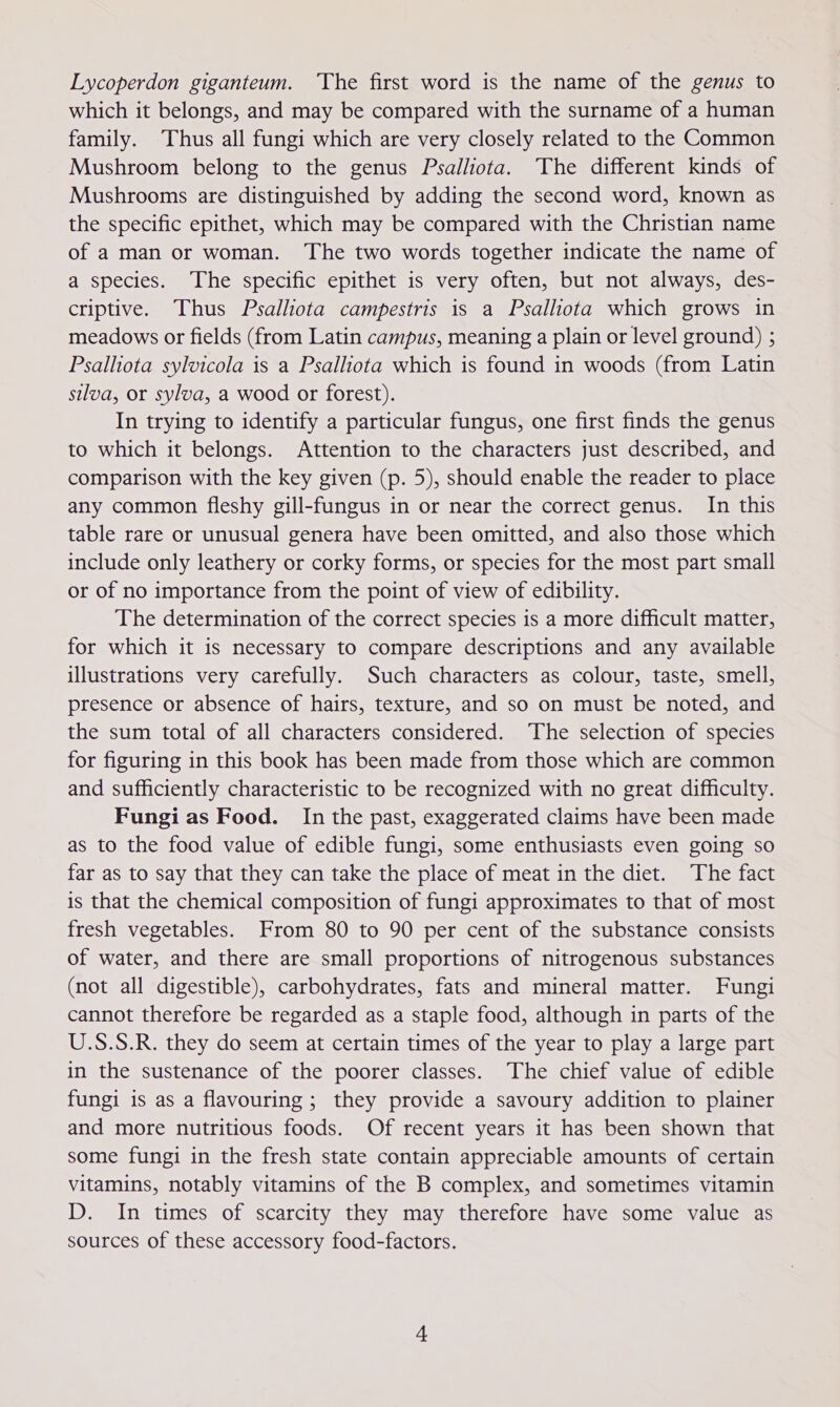 Lycoperdon giganteum. ‘The first word is the name of the genus to which it belongs, and may be compared with the surname of a human family. Thus all fungi which are very closely related to the Common Mushroom belong to the genus Psalliota. The different kinds of Mushrooms are distinguished by adding the second word, known as the specific epithet, which may be compared with the Christian name of a man or woman. The two words together indicate the name of a species. The specific epithet is very often, but not always, des- criptive. Thus Psalliota campestris is a Psalhiota which grows in meadows or fields (from Latin campus, meaning a plain or level ground) ; Psalliota sylvicola is a Psallota which is found in woods (from Latin silva, or sylva, a wood or forest). In trying to identify a particular fungus, one first finds the genus to which it belongs. Attention to the characters just described, and comparison with the key given (p. 5), should enable the reader to place any common fleshy gill-fungus in or near the correct genus. In this table rare or unusual genera have been omitted, and also those which include only leathery or corky forms, or species for the most part small or of no importance from the point of view of edibility. The determination of the correct species is a more difficult matter, for which it is necessary to compare descriptions and any available illustrations very carefully. Such characters as colour, taste, smell, presence or absence of hairs, texture, and so on must be noted, and the sum total of all characters considered. The selection of species for figuring in this book has been made from those which are common and sufficiently characteristic to be recognized with no great difficulty. Fungi as Food. In the past, exaggerated claims have been made as to the food value of edible fungi, some enthusiasts even going so far as to say that they can take the place of meat in the diet. The fact is that the chemical composition of fungi approximates to that of most fresh vegetables. From 80 to 90 per cent of the substance consists of water, and there are small proportions of nitrogenous substances (not all digestible), carbohydrates, fats and mineral matter. Fungi cannot therefore be regarded as a staple food, although in parts of the U.S.S.R. they do seem at certain times of the year to play a large part in the sustenance of the poorer classes. The chief value of edible fungi is as a flavouring ; they provide a savoury addition to plainer and more nutritious foods. Of recent years it has been shown that some fungi in the fresh state contain appreciable amounts of certain vitamins, notably vitamins of the B complex, and sometimes vitamin D. In times of scarcity they may therefore have some value as sources of these accessory food-factors.