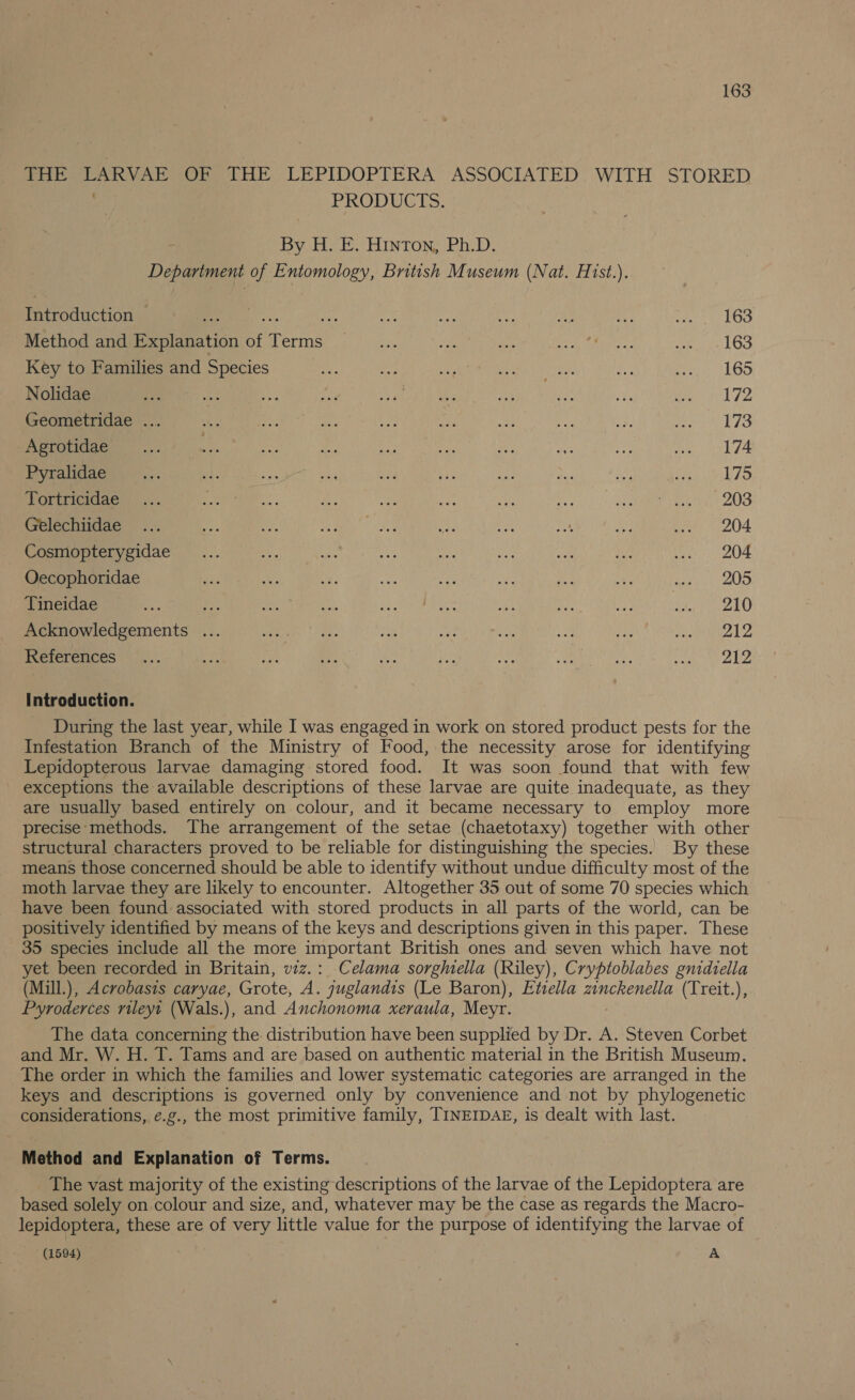 THE LARVAE OF THE. LEPIDOPTERA ASSOCIATED. WITH STORED PRODUCTS. By H. E. Hinton, Ph.D. Department of Entomology, British Museum (Nat. Hist.). Introduction © Pers... ae ei =p ip a ee ane LO Method and Explanation of Terms TP oe rs feed le eae LO Key to Families and Species oe iy ae Bae iit see. Ene Aha, Nolidae ‘fh A Dh ne Rees ne Wee a Oe WP Geometridae ... a ices «tae Be ae ae Me 33 Pca Ai: Agrotidae_..... tA ae ie ite ee Le es ee tay ke Pyralidae a {a ae ed nae er ee aoe Ay. aie, yeh ES a a. ous 208 Gelechiidae ... By a ah. ae ae £) ng AM peal) 204. Cosmopterygidae__.... AM Oe ae ey ee ner rN Bee OF Oecophoridae dae Ne ay i ae ise Le a eS Tineidae oe ne ae es ee RO a Ris At. Rei Mee Acknowledgements ... gery | as, is a a oe oa Pah od BY References... pe Be ay BX ia Asif Fay aD ae Se ee ee, Introduction. During the last year, while I was engaged in work on stored product pests for the Infestation Branch of the Ministry of Food, the necessity arose for identifying Lepidopterous larvae damaging stored food. It was soon found that with few exceptions the available descriptions of these larvae are quite inadequate, as they are usually based entirely on colour, and it became necessary to employ more precise methods. The arrangement of the setae (chaetotaxy) together with other structural characters proved to be reliable for distinguishing the species. By these means those concerned should be able to identify without undue difficulty most of the moth larvae they are likely to encounter. Altogether 35 out of some 70 species which have been found associated with stored products in all parts of the world, can be positively identified by means of the keys and descriptions given in this paper. These 35 species include all the more important British ones and seven which have not yet been recorded in Britain, viz.: Celama sorghiella (Riley), Cryptoblabes gnidiella (Mill.), Acrobasts caryae, Grote, A. juglandis (Le Baron), Ettella zinckenella (Treit.), Pyroderces rileyt (Wals.), and Anchonoma xeraula, Meyr. The data concerning the distribution have been supplied by Dr. A. Steven Corbet and Mr. W. H. T. Tams and are based on authentic material in the British Museum. The order in which the families and lower systematic categories are arranged in the keys and descriptions is governed only by convenience and not by phylogenetic considerations, e.g., the most primitive family, TINEIDAE, is dealt with last. _ Method and Explanation of Terms. The vast majority of the existing descriptions of the larvae of the Lepidoptera are based solely on colour and size, and, whatever may be the case as regards the Macro- lepidoptera, these are of very little value for the purpose of identifying the larvae of * (1594) A