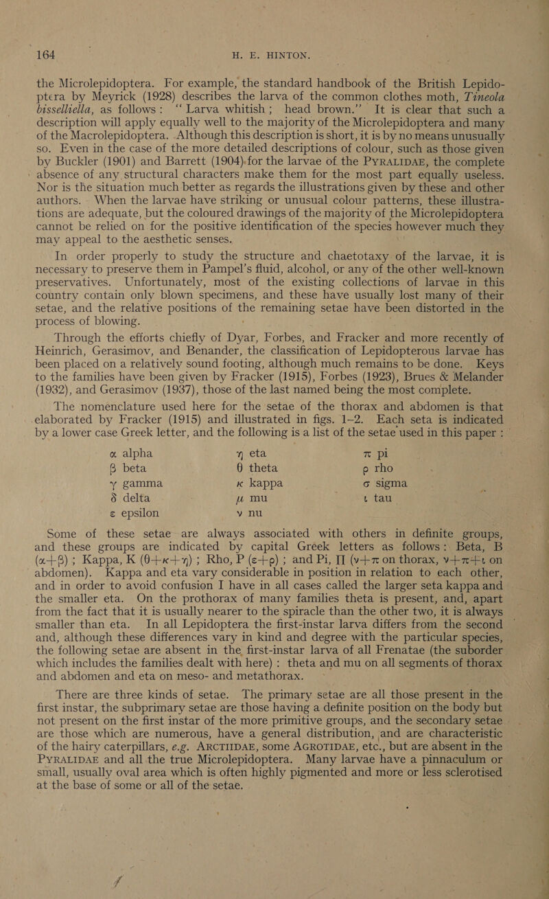 the Microlepidoptera. For example, the standard handbook of the British Lepido- ptera by Meyrick (1928) describes the larva of the common clothes moth, Tineola bisselluella, as follows: ‘‘ Larva whitish; head brown.” It is clear that such a description will apply equally well to the majority of the Microlepidoptera and many of the Macrolepidoptera. Although this description is short, it is by no means unusually by Buckler (1901) and Barrett. (1904):for the larvae of the PYRALIDAE, the complete ' absence of any structural characters make them for the most part equally useless. Nor is the situation much better as regards the illustrations given by these and other authors. When the larvae have striking or unusual colour patterns, these illustra- tions are adequate, but the coloured drawings of the majority of the Microlepidoptera cannot be relied on for the positive identification of the species however much they may appeal to the aesthetic senses. In order properly to study the structure and chaetotaxy of the tee it is necessary to preserve them in Pampel’s fluid, alcohol, or any of the other well-known preservatives. Unfortunately, most of the existing collections of larvae in this country contain only blown specimens, and these have usually lost many of their setae, and the relative positions of the remaining setae have been distorted in the process of blowing. Through the efforts chiefly of Duce Forbes, and Fracker Bae more Bei: of Heinrich, Gerasimov, and Benander, the classification of Lepidopterous larvae has been placed on a relatively sound footing, although much remains to be done. Keys to the families have been given by Fracker (1915), Forbes (1923), Brues &amp; Melander (1932), and Gerasimov (1937), those of the last named being the most complete. The nomenclature used here for the setae of the thorax and abdomen is that by a lower case Greek letter, and the following is a list of the setae used in this paper : a alpha y eta 3 ™ pl B beta § theta e rho YY gamma kK kappa o sigma 5 delta uu mu L tau € epsilon vy nu Some of these setae are always associated with others in definite groups, and these groups are indicated by capital Greek letters as follows:\ Beta, B (a+); Kappa, K (0+«-+%); Rho, P (e+); and Pi, II (v-+7 on thorax, v+7+F1 on abdomen). Kappa and eta vary considerable in position in relation to each other, the smaller eta. On the prothorax of many families theta is present, and, apart from the fact that it is usually nearer to the spiracle than the other two, it is always smaller than eta. In all Lepidoptera the first-instar larva differs from the second and, although these differences vary in kind and degree with the particular species, the following setae are absent in the, first-instar larva of all Frenatae (the suborder which includes the families dealt with here) : theta and mu on all segments of thorax and abdomen and eta on meso- and metathorax. There are three kinds of setae. The primary setae are all those present in the first instar, the subprimary setae are those having a definite position on the body but are those which are numerous, have a general distribution, and are characteristic of the hairy caterpillars, e.g. ARCTIIDAE, some AGROTIDAE, etc., but are absent in the PYRALIDAE and all the true Microlepidoptera. Many larvae have a pinnaculum or at the base of some or all of the setae. —— OR