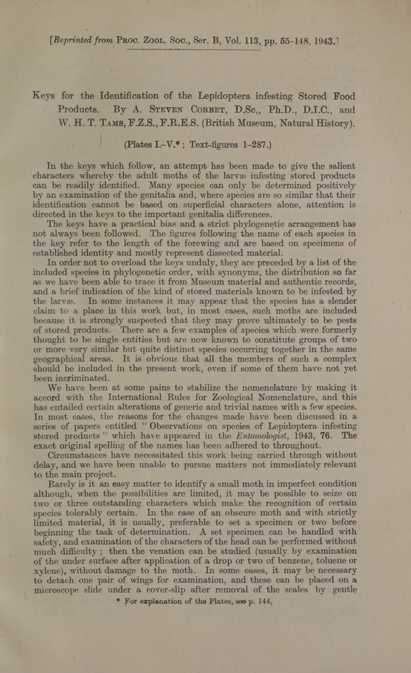  [Reprinted from Proc. Zoot. Soc., Ser. B, Vol. 118, pp. 55-148, 1943.) Keys for the Identification of the Lepidoptera infesting Stored Food Products. By A. SteveN Corset, D.Sc,, Ph.D., D.1.C., and W. H. T. Tas, F.Z.8., F.R.E.S. (British Museum, Natural History). (Plates I.-V.*; Text-figures 1-287.) In the keys which follow, an attempt has been made to give the salient characters whereby the adult moths of the larve infesting stored products can be readily identified. Many species can only be determined positively by an examination of the genitalia and, where species are so similar that their identification cannot be based on superficial characters alone, attention is | directed in the keys to the important genitalia differences. The keys have a practical bias and a strict phylogenetic arrangement has not always been followed. ‘The figures following the name of each species in the key refer to the length of the forewing and are based on specimens of established identity and mostly represent dissected material. In order not to overload the keys unduly, they are preceded by a list of the included species in phylogenetic order, with synonyms, the distribution so far as we have been able to trace it from Museum material and authentic records, and. a brief indication of the kind of stored materials known to be infested by the larve. In some instances it may appear that the species has a slender claim to a place in this work but, in most cases, such moths are included because it is strongly suspected that they may prove ultimately to be pests of stored products. There are a few examples of species which were formerly thought to be single entities but are now known to constitute groups of two or more very similar but quite distinct species occurring together in the same geographical areas. It is obvious that all the members of such a complex should be included in the present work, even if some of them have not yet been incriminated. We have been at some pains to stabilize the nomenclature by making it accord with the International Rules for Zoological Nomenclature, and this has entailed certain alterations of generic and trivial names with a few species. In most cases, the reasons for the changes made have been discussed in a series of papers entitled “ Observations on species of Lepidoptera infesting stored products’ which have appeared in the Entomologist, 1943, 76. The exact original spelling of the names has been adhered to throughout. Circumstances have necessitated this work being carried through without delay, and we have been unable to pursue matters not immediately relevant to the main project. Rarely is it an easy matter to identify a small moth in imperfect condition although, when the possibilities are limited, it may be possible to seize on two or three outstanding characters which make the recognition of certain species tolerably certain. In the case of an obscure moth and with strictly limited material, it is usually, preferable to set a specimen or two before beginning the task of determination. A set specimen can be handled with safety, and examination of the characters of the head can be performed. without much difficulty ; then the venation can be studied (usually by examination of the under surface after application of a drop or two of benzene, toluene or xylene), without damage to the moth. In some cases, it may be necessary to detach one pair of wings for examination, and these can be placed on a microscope slide under a cover-slip after removal of the scales by gentle * For explanation of the Plates, see p. 144,