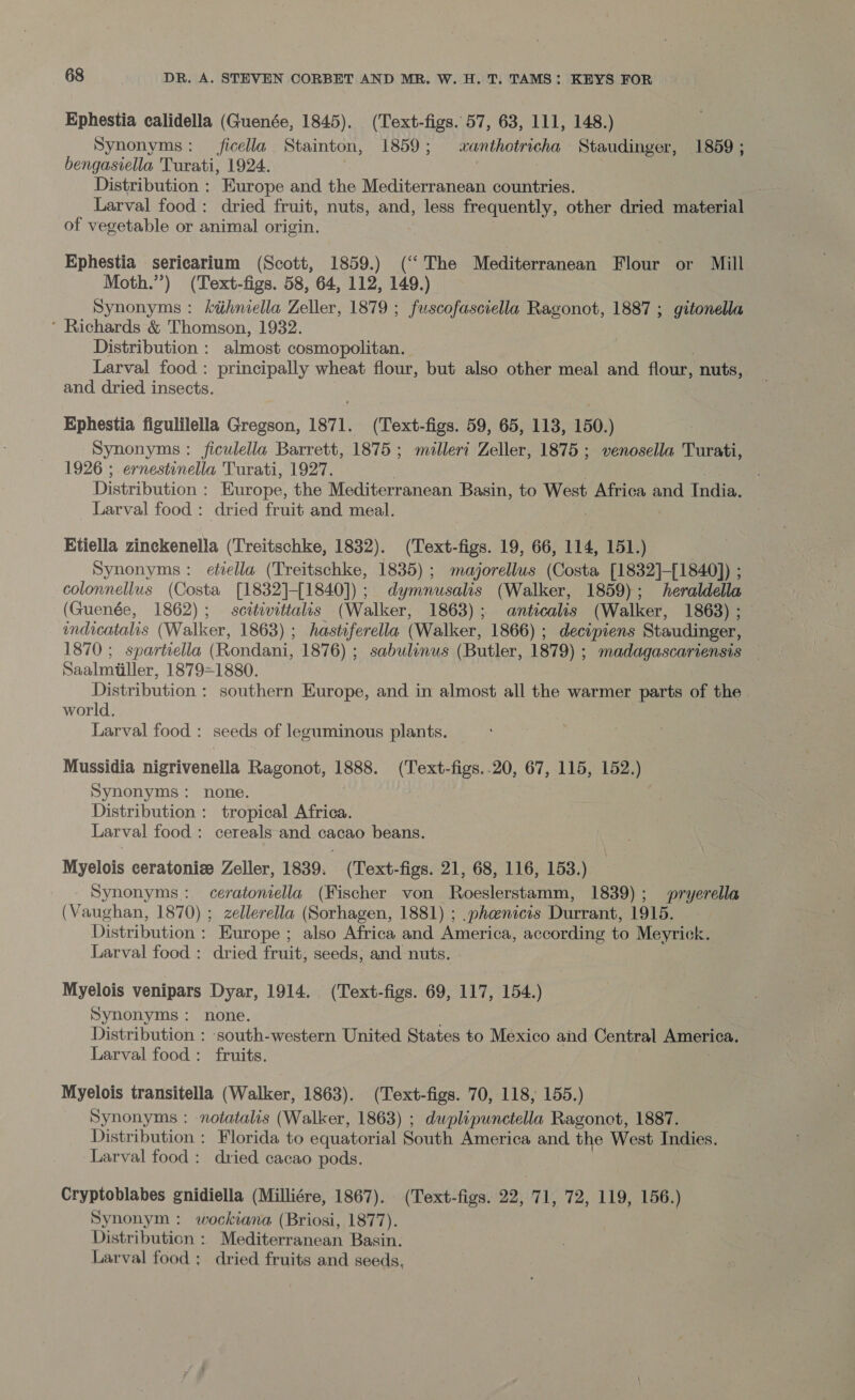 Ephestia calidella (Guenée, 1845). (Text-figs. 57, 63, 111, 148.) Synonyms: _ficella Stainton, 1859; xanthotricha Staudinger, 1859 ; bengasiella Turati, 1924. Distribution : Europe and the Mediterranean countries. Larval food: dried fruit, nuts, and, less frequently, other dried material of vegetable or animal origin. Ephestia sericarium (Scott, 1859.) (‘The Mediterranean Flour or Mill Moth.”) (Text-figs. 58, 64, 112, 149.) Synonyms : kihniella Zeller, 1879 ; fuscofasciella Ragonot, 1887 ; gitonella * Richards &amp; Thomson, 1932. Distribution : almost cosmopolitan. Larval food: principally wheat flour, but also other meal and flour, nuts, and dried insects. Ephestia figulilella Gregson, 1871. (Text-figs. 59, 65, 113, 150.) Synonyms : ficulella Barrett, 1875 ; milleri Zeller, 1875 ; venosella Turati, 1926 ; ernestinella Turati, 1927. Distribution : Europe, the Mediterranean Basin, to West Africa and India. Larval food: dried fruit and meal. Etiella zinckenella (Treitschke, 1832). (Text-figs. 19, 66, 114, 151.) Synonyms: etiella (Treitschke, 1835); majorellws (Costa [1832]-[1840]) ; colonnellus (Costa [1832]-[1840]); dymnusalis (Walker, 1859); heraldella (Guenée, 1862) ; soulivitiales (Walker, 1863); anticalis (Walker, 1868) ; indicatalis (Walker, 1863) ; hasteferella (Walker, 1866) ; decipiens Staudinger, 1870; spartiella Roddie 1876) ; ane (Butler, 1879) ; madagascariensis Saalmiiller, 1879=1880. Distribution : southern Europe, and in almost all the warmer parts of the world. : Larval food : seeds of leguminous plants. Mussidia nigrivenella Ragonot, 1888. (Text-figs..20, 67, 115, 152.) Synonyms: none. : Distribution : tropical Africa. Larval food: cereals and cacao beans. Myelois ceratoniz Zeller, 1839. (Text-figs. 21, 68, 116, 153.) Synonyms: ceratoniella (Fischer von Roeslerstamm, 1839); pryerella (Vaughan, 1870) ; zellerella (Sorhagen, 1881) ; .phenicis Durrant, 1915. Distribution : Europe ; also Africa and America, according to Meyrick. Larval food : dried fruit; seeds, and nuts. Myelois venipars Dyar, 1914. (Text-figs. 69, 117, 154.) Synonyms: none. Distribution : ‘south-western United States to Mexico and Central America. Larval food : fruits. Myelois transitella (Walker, 1863). (Text-figs. 70, 118, 155.) Synonyms : notatalis (Walker, 1863) ; dwplipunctella Ragonot, 1887. Distribution : Florida to equatorial South America and the West Indies. Larval food: dried cacao pods. Cryptoblabes gnidiella (Milliére, 1867). (Text-figs. 22, 71, 72, 119, 156.) Synonym : wockiana (Briosi, 1877). Distribution : Mediterranean Basin. Larval food ; dried fruits and seeds,