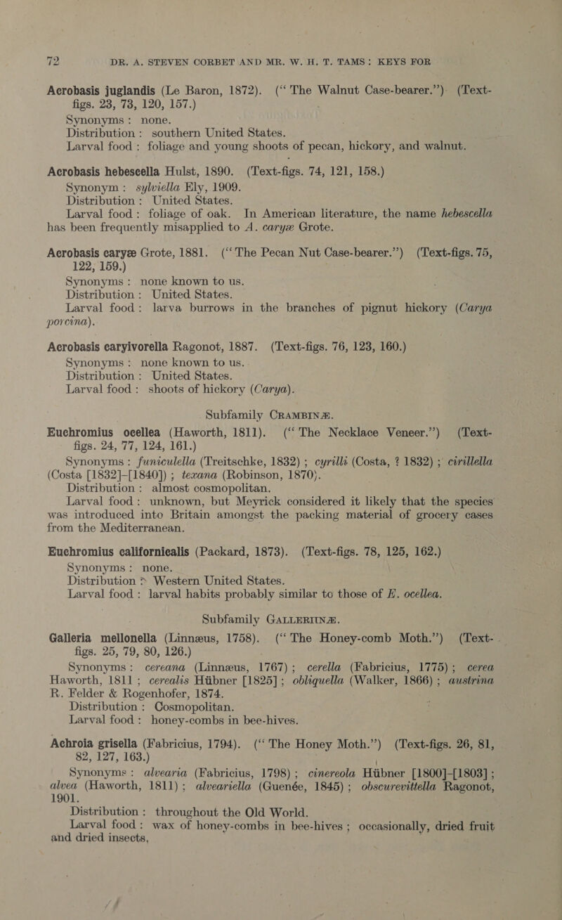 Acrobasis juglandis (Le Baron, 1872). (‘‘ The Walnut Case-bearer.”) (Text- figs. 23, 78, 120, 157.) Synonyms: none. Distribution : southern United States. Larval food : foliage and young shoots of pecan, hickery, and walnut. Acrobasis hebescella Hulst, 1890. (Text-figs. 74, 121, 158.) Synonym: sylviella Ely, 1909. Distribution : United States. Larval food: foliage of oak. In American literature, the name hebescella has been frequently misapplied to A. caryx Grote. Acrobasis caryee Grote, 1881. (“The Pecan Nut Case-bearer.”’) (Text-figs. 75, 122, 159.) one Synonyms: none known to us. Distribution : United States. Larval food: larva burrows in the branches of pignut hickory (Carya porcina). ; Acrobasis caryivorella Ragonot, 1887. (Text-figs. 76, 123, 160.) Synonyms ; none known to us. - Distribution : United States. Larval food : shoots of hickory (Carya). Subfamily CRAMBIN#. Euchromius ocellea (Haworth, 1811). (“The Necklace Veneer.) (Text- figs. 24, 77, 124, 161.) Synonyms : funiculella (Treitschke, 1832) ; cyrills (Costa, ? 1832) ; corallella (Costa [1832]-[1840]) ; texana (Robinson, 1870). Distribution : almost cosmopolitan. Larval food: unknown, but Meyrick considered it likely that the species was introduced inte Britain amongst the packing material of grocery cases from the Mediterranean. | Euchromius californiealis (Packard, 1873). (Text-figs. 78, 125, 162.) Synonyms: none. | Distribution &gt; Western United States. Larval food : larval habits probably similar to those of H. ocellea. Subfamily GALLERIINZ. Galleria mellonella (Linnzeus, 1758). (‘‘ The Honey-comb Moth.”) (Text-. figs. 25, 79, 80, 126.) Synonyms: cereana (Linneus, 1767); cerella (Fabricius, 1775); cerea Haworth, 1811; cerealis Htibner [1825]; obliquella (Walker, 1866) ; austrina R. Felder &amp; Rogenhofer, 1874. Distribution : Cosmopolitan. Larval food : honey-combs in bee-hives. Achroia grisella (Fabricius, 1794). (‘The Honey Moth.”) (Text-figs. 26, 81, 82, 127, 163.) . . Synonyms: alvearia (Fabricius, 1798); cinereola Hiibner [1800]-[1803] ; alvea (Haworth, 1811); alveariella (Guenée, 1845); obscurevittella Ragonot, 1901. Distribution : throughout the Old World. Larval food : wax of honey-combs in bee-hives ; occasionally, dried fruit and dried insects, ae