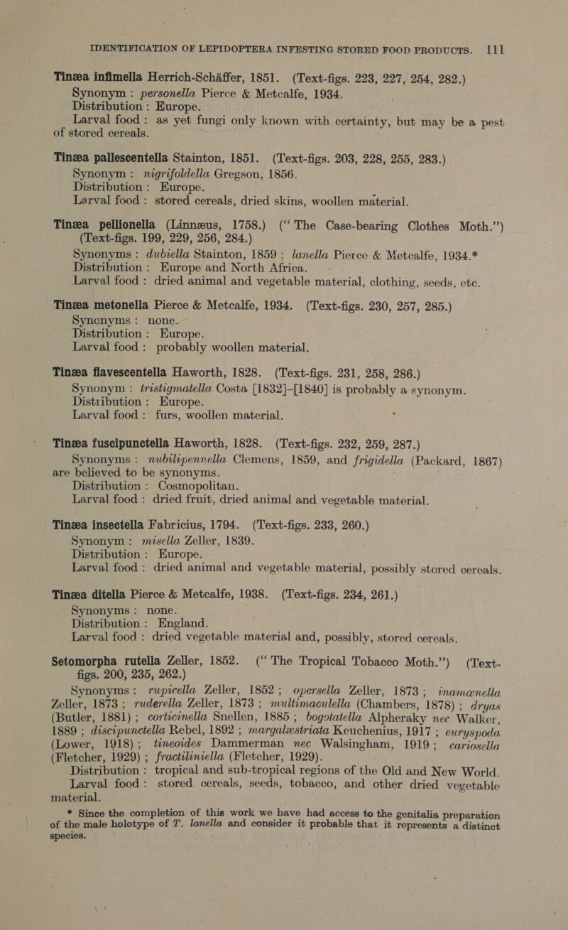 Tinga infimella Herrich-Schaffer, 1851. (Text-figs. 223, 227, 254, 282.) Synonym : personella Pierce &amp; Metcalfe, 1934. Distribution : Europe. | Larval food: as yet fungi only known with certainty, but may be a pest of stored cereals. . Tinea palleseentella Stainton, 1851. (Text-figs. 203, 228, 255, 283.) Synonym: nigrifoldella Gregson, 1856. Distribution : Europe. | . Larval food: stored cereals, dried skins, woollen material. Tinzea pellionella (Linnzus, 1758.) (“The Case-bearing Clothes Moth.”’) (Text-figs. 199, 229, 256, 284.) Synonyms : dubiella Stainton, 1859 ; lanella Pierce &amp; Metcalfe, 1934.* Distribution : Europe and North Africa. Larval food: dried animal and vegetable material, clothing, seeds, etc. Tinga metonella Pierce &amp; Metcalfe, 1934. (Text-figs. 230, 257, 285.) Synonyms: none. Distribution : Europe. Larval food: probably woollen material. Tinga flavescentella Haworth, 1828. (Text-figs. 231, 258, 286.) Synonym : tristigmatella Costa [1832]-[1840] is probably a synonym. Distribution : Europe. Larval food : furs, woollen material. 5 Tinea fuscipunctella Haworth, 1828. (Text-figs. 232, 259, 287.) Synonyms : nubilipennella Clemens, 1859, and frigidella (Packard, 1867) are believed to be synonyms. Pi : Distribution : Cosmopolitan. Larval food : dried fruit, dried animal and vegetable material. Tinzea insectella Fabricius, 1794. (Text-figs. 233, 260.) Synonym: misella Zeller, 1839. Distribution : Europe. Larval food : dried animal and vegetable material, possibly stored cereals. Tinza ditella Pierce &amp; Metcalfe, 1938. (Text-figs. 234, 261.) Synonyms : none. . Distribution: England. Larval food : dried vegetable material and, possibly, stored cereals. Setomorpha rutella Zeller, 1852. (“The Tropical Tobacco Moth.) (Text- figs. 200, 235, 262.) Synonyms: rupicella Zeller, 1852; opersella Zeller, 1873; inamenella Zeller, 1873 ; ruderella Zeller, 1873 ; multimaculella (Chambers, 1878) ; dryas (Butler, 1881) ; cortscinella Snellen, 1885; bogotatella Alpheraky nec Walker, 1889 ; discipunctella Rebel, 1892 ; margalestriata Keuchenius, 1917 ; euryspoda (Lower, 1918); temeordes Dammerman nec Walsingham, 1919; cariosella (Fletcher, 1929) ; fractiliniella (Fletcher, 1929). Distribution : tropical and sub-tropical regions of the Old and New World. Larval food: stored cereals, seeds, tobacco, and other dried vegetable material. * Since the completion of this work we have had access to the genitalia preparation of the male holotype of 7. lanella and consider it probable that it represents a distinct species. |