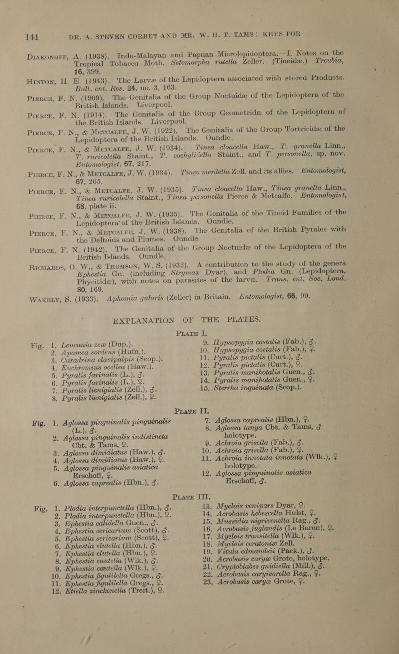 Diaxonorr, A. (1938). Indo-Malayan and Papuan Microlepidoptera.—I. Notes on the Tropical Tobacco Moth, Setomorpha rutella Zeller. (Tineide.) Treubia, 16, 399. Hinton, H. E. (1943). The Larve of the Lepidoptera associated with stored Products. Bull. ent. Res. 34, no. 3, 163. ) Pierce, F. N. (1909). The Genitalia of the Group Noctuide of the Lepidoptera of the British Islands. Liverpool. Pierce, F. N. (1914). The Genitalia of the Group Geometride of the Lepidoptera of the British Islands. Liverpool. Pierce, F. N., &amp; Meroatre, J. W. (1922). The Genitalia of the Group Tortricide of the ; Lepidoptera of the British Islands. Oundle. Pirrce, F. N., &amp; Metcaure, J. W. (1934). Tinea cloacella Haw., T. granella Linn., 1. ruricolella Staint., J. cochylidella Staint., and 7. personella, sp. Nov. Entomologist, 67, 217. Pierce, F. N., &amp; Meroaure, J. W. (1934). Tinea merdella Zell. and its allies. Entomologist, 67, 265. Pirrce, F. N., &amp; Mercaure, J. W. (1935). Tinea cloacella Haw., Tinea granella Linn., Tinea ruricolella Staint., Tinea personella Pierce &amp; Metcalfe. Entomologist, 68, plate il. Pierce, F. N., &amp; Mercaure, J. W. (1935). The Genitalia of the Tineid Families of the Lepidoptera’ of the British Islands. Oundle. | Pierce, F. N., &amp; Meroatre, J. W. (1938). The Genitalia of the British Pyrales with the Deltoids and Plumes. Oundle. Pirrce, F. N. (1942). The Genitalia of the Group Noctuide of the Lepidoptera of the British Islands. Oundle. RicHarps, O. W., &amp; THOMSON, W.S. (1932). A contribution to the study of the genera Ephestia Gn. (including Strymax Dyar), and Plodia Gn. (Lepidoptera, Phycitide), with notes on parasites of the larve. Trans. ent. Soc. Lond. 80, 169. a WAKELY, 8. (1933). Aphomia gularis (Zeller) in Britain. Hntomologist, 66, 99. EXPLANATION OF THE PLATES. PLATE I, Fig. 1. Leucania zex (Dup.). 9. Hypsopygia costalis (Fab.), 3. 2. Apamea sordens (Hufn.). 10. Hypsopygia costalis (Fab.), 9. 3, Caradrina clavipalpis (Scop.). _ Ll. Pyralis pictalis (Curt.), g. . 4, Huchromius ocellea.(Haw.). 12. Pyralis pictalis (Curt.), 2. 5. Pyralis farinalis (L.), 3. 13. Pyralis manihotalis Guen., g. 6. Pyralis farinalis (L.), ¢. 14, Pyralis manthotalis Guen., ¢. 7.. Pyralis lienigialis (Zell.), 3. 15. Sterrha inguinata (Scop.). 8. Pyralis lienigialis (Zell.), 9. . Puate II. Fig. 1. Aglossa pinguinalis pinguinalis 7. Aglossa caprealis (Hbn.), 9. (L.), 3. 8. Agiossa tanya Cbt. &amp; Tams, ¢ 2. Aglossa pinguinalis indistincta holotype. Cbt. &amp; Tams, 9. 9, Achroia grisella (Fab.), 3. 3. Aglossa dimidiatus (Haw.), 3. 10. Achroia grisella (Fab.), 2. - 4. Aglossa dimidiatus (Haw.), §. ll. Achroia innotata innotata (W1k.), ? 5. Aglossa pinguinalis asiatica holotype. Erschoff, ¢. 12. Aglossa pinguinalis asiatica 6. Aglossa caprealis (Hbn.), 3. Erschoff, 3. Puate III. Fig. 1. Plodia interpunctella (Hbn.), 3. 13. Myelois venipars Dyar, 9. 2. Plodia interpunctella (Hbn.), 9. 14. Acrobasis hebescella Hulst, 9. 3. Ephestia calidella Guen., 3. 15. Mussidia nigrivenella Rag., 3. 4, Ephestia sericarium (Scott), g. 16. Acrobasis juglandis (Le Baron), 9. 5. Ephestia sericarium (Scott), &amp;. 17. Myelois transitella (WIk.), 9. 6. Ephestia elutella (Hbn.), 3. 18. Myelois ceratomex Zell. 7, Ephestia elutelia (Hbn.), 9. 19. Vitula edmandsii (Pack.), 3. 8. Ephestia cautella (W1k.), 3. 20. Acrobasis carye Grote, holotype. 9. Ephestia cautella (WIk.), 9. 21. Cryptoblabes gnidiella (Mill.), 3. 10. Ephestia figulilella Gregs., 3. 22. Acrobasis caryivorella Rag., 9. ll. Ephestia figulilella Gregs., 9. 23. Acrobasis caryx Grote, 9. 12. Etiella zinckenella (Treit.), 9.