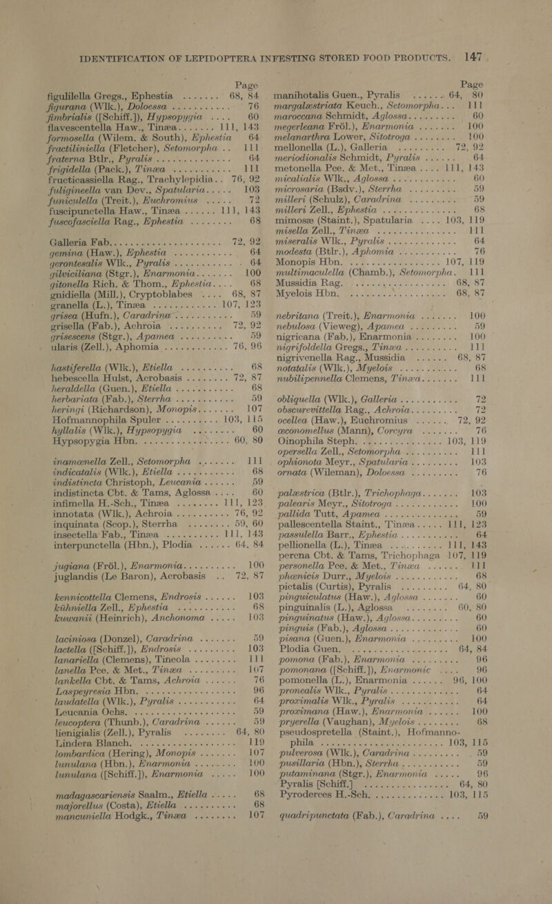 Page figulilella Gregs., Ephestia ....... 68, 84 Jfigurana (Wlk.), Doloessa ......... Bie yt? jimbrialis ([Schiff.]), Hypsopygia .... 60 flavescentella Haw., Tinza....... 111, 143 formosella (Wilem. &amp; South), Hphestia 64 fractiliniella (Fletcher), Setomorpha .. 111 jfraterna Btlr,, Pyralis ... 00.0... eee. 64 frigidella (Pack.), Tinwa ........... 111 fructicassiella Rag., Trachylepidia.. 76, 92 fuligineella van Dev., Spatularia..... 103 funiculella (Treit.), Huchromius ..... 12 fuscipunctella Haw., Tinea ...... 111, 143 fuscofasciella Rag., E'phestia ........ 68 pe We ye a 72,:92 gemina (Haw.), Hphestia ........... 64 gerontesalis Wik., Pyralis ........... . 64 gilviciliana (Stgr.), Hnarmonia.....-. 100 gitonella Rich. &amp; Thom., Hphestia.... 68 gnidiella (Mill.), Cryptoblabes 68, 87 granella (Li), Tinea ............ 107, 123 grisea (Hufn.), Caradrinw..........- 59 grisella (Fab.), Achroia .......... 72, 92 grisescens (Stgr.), Apamea .......... 59 ularis (Zell.), Aphomia ............ 76, 96 hastiferella (Wlk.), Htiella .......... 68 hebescella Hulst, Acrobasis ........ VV are a) | heraldella (Guen.), Htvella ........... 68 herbariata (Fab.), Sterrha ........+.-. 59 heringt (Richardson), Monopis....... 107 Hofmannophila Spuler .......... 103, 115 hyllalis (Wik.), Hypsopygia ......-. 60 PIV peOpy Gia ON. Fae. we Meee 60, 80 inamenella Zell., Setomorpha ....... 111 indicatalis (W1k.), Hivella ........... 68 indistincta Christoph, Leucania...... 59 indistincta Cbt. &amp; Tams, Aglossa.... 60 infimella H.-Sch., Tinea ........ jg Wee innotata (Wlk.), Achroia .......... 76, 92 inquinata (Scop.), Sterrha ........ 59, 60 insectella’Fab., Tinea .......... tll, 148 interpunctella (Hbn.), Plodia ...... 64, 84 jugiana (Frél.), Hnarmonia.......... 100 juglandis (Le Baron), Acrobasis 72, 87 kennicottella Clemens, Hndrosis ...... 103 kithniella Zell., Hphestia ........... 68 kuwaniti (Heinrich), Anchonoma ..... 103 laciniosa (Donzel), Caradrina ....... 59 lactella ((Schiff.]), Hndrosis ......... 103 lanariella (Clemens), Tineola ........ 11] lanella Pee. &amp; Met., Tinzwa ......... 107 lankella Cbt. &amp; Tams, Achroia ...... 76 Laspeyresia Hbn. .......-+.-. ates mere laudatella (W1k.), Pyralis........066. 64. CNET MIS Ch oyrs, 5.6 cae siete es 0 oie wee 59 leucoptera (Thunb.), Caradrina ...... 59 lienigialis (Zell.), Pyralis ........ 64, 80 IURIOEPIELTIGID oho .5 5 vo .y hsidin Shee 5 vo 119 lombardica (Hering), Monopis ....... 107 lunulana (Hbn.), Enarmonia ........ 100 lunulana ({Schiff.]), Hnarmonia ..... 100 madagascariensis Saalm., Etiella ..... 68 majorellus (Costa), Htiella ........-. 68 mancuniella Hodgk., Tinwa ......-, 107 Page manihotalis Guen., Pyralis ...... 64, 80 margalestriata Keuch., Setomorpha... 111 maroccana Schmidt, Aglossa......... — 60 megerleana Frél.), Hnarmonia ....... 100 melanarthra Lower, Sitotroga ........ 100 mellonella (L.), Galleria ......... 12; (92 meriodionalis Schmidt, Pyralis ...... 64 metonella Pce. &amp; Met., Tinea .... 111, 143 micalialis Wlk., Aglossa ...0......65. 60 microsaria (Bsdv.), Sterrha ......... 59 millers (Schulz), Caradrina .......0. 59 millert Zell., Ephestia ......6....24. 68 mimose (Staint.), Spatularia 103, 119 Fie NS PRN led OE 7s Ae en 111 meseralis Wik., Pyralts wii. ccc... 64 modesta (Btlr.), Aphomia ........... 76 Dimes, bm icy. Sess epi sa) 107, 119 multimaculella (Chamb.), Setomorpha. 111 Mussidia. Ragas esate casa: Asides 68, 87 Bye loie ET rie, fers eps, iid oo t5s «|e. viadae 68, 87 nebritana (Treit.), Hnarmona ....... 100 nebulosa (Vieweg), Apamea ......... 59 nigricana (Fab.), Enarmonia........ 100 nigrifoldella Gregs., Tinxa .......... 111 nigrivenella Rag., Mussidia ...... 68, 87 notatalis (Wl1k.), Myelois ........... 68 nubtlipennella Clemens, Tinzwa....... LUE obliquella (W1k.), Galleria ........... 72 obscurevittella Rag., Achroia......... 72 ocellea (Haw.), Euchromius ....... 72, 92 eeconomellus (Mann), Corcyra ....... 76 Omopbila Stepla) Wes. 20... La. 103, 119 opersella Zell., Setomorpha .......... 111 . ophionota Meyr., Spatularia ......... 103 ornata (Wileman), Doloessa ......... 76 palexstrica (Btlr.), Trichophaga....... 1038 palearis Meyr., Sttotroga.....5...:66.. 100 pallida Tutt, Apamed ... os oes sneak 59 pallescentella Staint., Tinza..... 111, 123 passulella Barr., Hphestia ........... 64 pellionella (L.), Tinea .......... 111, 143 perena Cbt. &amp; Tams, Trichophaga 107, 119 personella Pee. &amp; Met., Tinxza ...... 111 phenicis Durr., Myelois ............ 68 pictalis (Curtis); Pyralig ......... 64, 80 pinguiculatus (Haw.), Aglossa ....... 60 pinguinalis (L.), Aglossa ........ 60, 80 pinguinatus (Haw.), Aglossa......... 60 pinguis.(Wab.), Agiassa «... 1. ues. 60 pisana (Guen.), Hnarmonia ......... 100 PYG © eerie a od « 3k, Sih ee ie ee 64, 84 pomona (Fab.), Hnarmonia ......... 96 pomonana ({Schiff.]), Hnarmonic .... 96 pomonella (L.), Enarmonia ...... 96, 100 pronealis Wik., Pyralis .......0004%. 64 prommalis. Wik., Pyralis. .. 6... a. 64 proximana (Haw.), Hnarmonia ...... 100 pryerella (Vaughan), Myelois........ 68 pseudospretella (Staint.), Hofmanno- pale Tay eee, Mtoe Ea ee eee PP 1038, 115 pulverosa (W1k.), Caradrina ......... . 59 pusillaria (Hbn.), Sterrha ........... 59 putaminana (Stgr.), Hnarmonia ..... 96 deyrelic: [SCHIP Meee ed one ides + ints 64, 80 Pyrode@rces Eie-selie . cute Sins os ota'e 103, 115 quadripunctata (Fab.), Caradrina .... 59