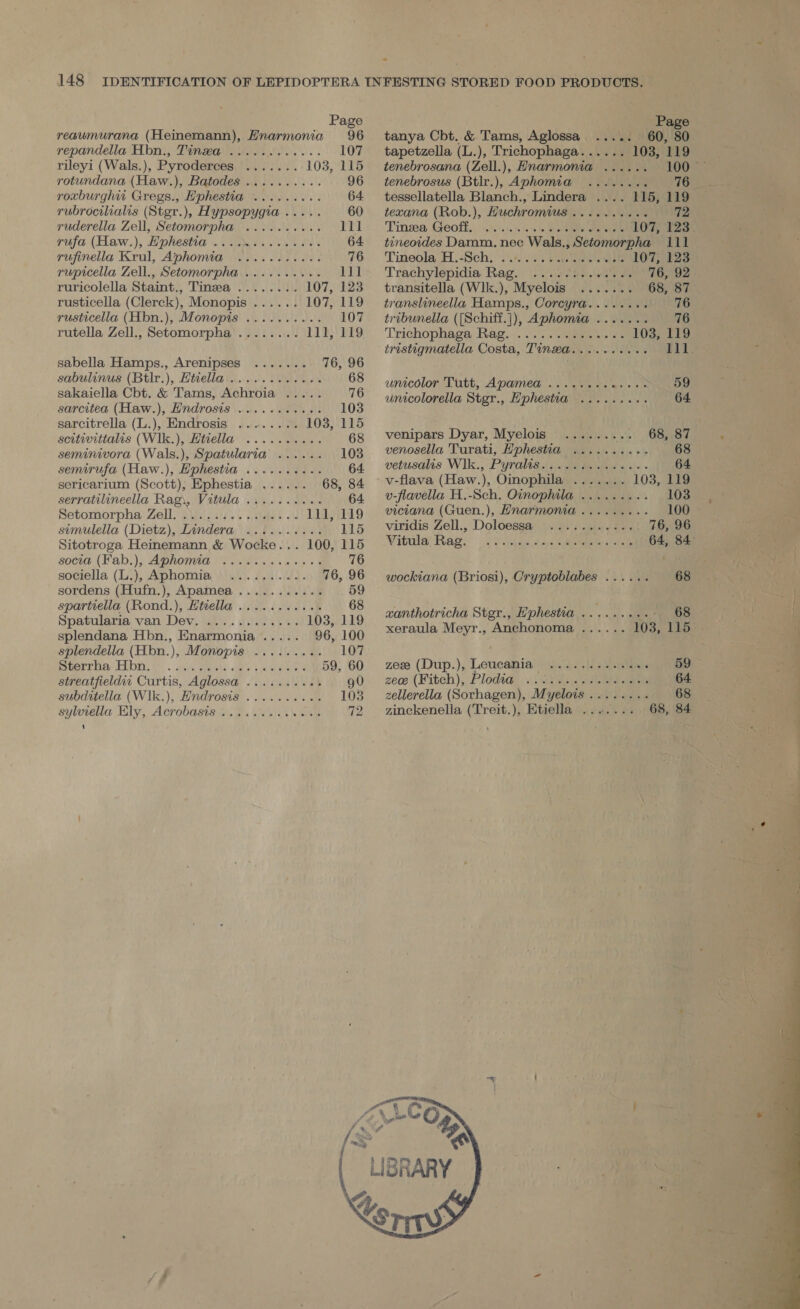 Page reaumurana (Heinemann), Hnarmonia 96 repandella Hbn., Tinea ..... ate ys 107 rileyi (Wals.), Pyroderces ....... 103, 115 rotundana (Haw.), Batodes .......... 96 roxburghw Gregs., Hphestia ......... 64 rubrocilialis (Stgr.), Hypsopygia ..... 60 ruderella Zell, Setomorpha .......... 11] yufa (Haw.), Ephestia 2... 2e6..e. 086. 64 rujinella Krul, Aphomia ........45. 76 rupicella Zell., Setomorpha .......... 111 ruricolella Staint., Tinea ........ 107, 123 rusticella (Clerck), Monopis ...... 107, 119 rusticella (Hbn.), Monopis .......... 107 rutella Zell., Setomorpha........ 111, 119 sabella Hamps., Arenipses ....... 76, 96 sabulinus (Btlr.), Htiella.........-06. 68 sakaiella Cbt. &amp; Tams, Achroia ..... 76 sarcitea (Haw.), Hndrosis ........... 103 sarcitrella (L.), Endrosis ........ 103, 115 scitivittalis (W1k.), Httella .......... 68 seminivora (Wals.), Spatularia ...... 103 semirufa (Haw.), Hphestia .......... 64 sericarium (Scott), Ephestia ...... 68, 84 serratilineella Rag\, Vitula .........4. 64. Setomorpha: Zell, 2\).) 5315... side + 111, 119 simulella (Dietz), Lindera .........-. 115 Sitotroga Heinemann &amp; Wocke... 100, 115 soci (Fab.), Aphomia ol. 0 es). snes +t 76 sociella (13), Aphomia so). /.u\.4). 76, 96 sordens (Hufn.), Apamea ........... 59 spartiella (Rond.), Htiella ..........+ 68 Spatularia van Dev. ............ 103, 119 splendana Hbn., Enarmonia ..... 96, 100 splendella (Hbn.), Monopis ......... 107 horney FLD. GS: .: sh, Seveke a's 4 oa 59, 60 streatfieldit Curtis, Aglossa .........% g0 subditella (W1k.), Endrosis .......... 103 sylotella Ely, Acrobasts ss... ete ee 72 1  Page tanya Cbt. &amp; Tams, Aglossa ..... 60, 80 tapetzella (L.), Trichophaga...... 103, 119 tenebrosana (Zell.), Hnarmonia ...... 100 — tenebrosus (Btlr.), Aphomia ........ 76 tessellatella Blanch., Lindera .... 115, 119 texana (Rob.), Huchromius .......... 72 Tinsea Geoff, .0..%. 4 bee eee 107, 123 tineoides Damm. nec Wals., Setomorpha 111 Tineola H.-Sch) ..40. SU ties wee 107,423 Trachylepidia Rag. . .. 02h) 00. wa 76, 92 transitella (Wlk.), Myelois ....... 68, 87 translineella Hamps., Corcyra........ 76 tribunella ([Schiff.]), Aphomia ....... 76 Trichophaga Rag... .... sien «&gt; ee 103, 119 tristigmatella Costa, Tin@a........4- 217; unicolor: Tutt, Apamed .. .\v. es a+- se 59 unicolorella Stgr., Hphestia .......-. 64 venipars Dyar, Myelois ......... 68, 87 venosella Turati, Ephestia .......... 68 vetusalis Wlk., Pyralis.....6.+..05-- 64 v-flava (Haw.), Oinophila ....... 103, 119 v-flavella H.-Sch. Oinophila ......... 103 viciana (Guen.), Hnarmonia ......... 100 © viridis Zell., Doloessa ........... 76, 96 Vitula’ Rag, |. Pike sca Battal) ts ee wockiana (Briosi), Cryptoblabes ...... 68 szanthotricha Stgr., Hphestia ......... - 68 xeraula Meyr., Anchonoma ...... 103, 115 zee (Dup.), Leucania ............. 59 zece (Fitch); Plodi@ ..\\ cise .y eee «64 zellerella (Sorhagen), Myelois........ 68 zinckenella (Treit.), Etiella ....... 68, 84 x a t a Se ee  — oe