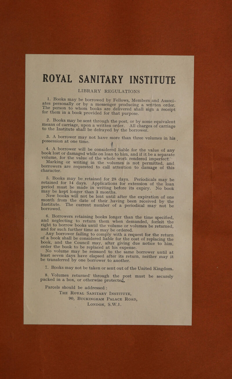 ROYAL SANITARY INSTITUTE LIBRARY REGULATIONS 1. Books may be borrowed by Fellows, Members and Associ- | ates personally or by a messenger producing a written order. _ The person to whom books are delivered shall sign a receipt for them in a book provided for that purpose. 2. Books may be sent through the post, or by some equivalent means of carriage, upon a written order. All charges of carriage to the Institute shall be defrayed by the borrower. __ 3. A borrower may not have more than three volumes in his P possession at one time. 4. A borrower will be considered liable for the value of any book lost or damaged while on loan to him, and if it bea separate volume, for the value of the whole work rendered imperfect.’ Marking or writing in the volumes is not permitted, and borrowers are requested to call attention to damage of this character. 5. Books may be retained for 28 days. Periodicals may be retained for 14 days. Applications for extension of the loan period must be made in writing before its expiry. No book may be kept longer than 3 months. New books will not be lent until after the expiration of one month from the date of their having been received by the Institute. The current number of a periodical may not be borrowed. : 6. Borrowers retaining books longer than the time specified, and neglecting to return them when demanded, forfeit the right to borrow books until the volume or volumes be returned, and for such further time as may be ordered. Any borrower failing to comply with a request for. the return of a book shall be considered liable for the cost of replacing the book, and the Council may, after giving due notice to him, order the book to be replaced at his expense. : No volume may be reissued to the same borrower until at least seven days have elapsed after its return, neither may it be transferred by one borrower to another. : 7. Books may not be taken or sent out of the United Kingdom. 8. Volumes returned through the post must be securely — _ packed in a box, or otherwise protected, Parcels should be addressed : THE Roya Sanitary INSTITUTE, 90, BUCKINGHAM PALACE ROAD, Lonpon, S.W.1. 