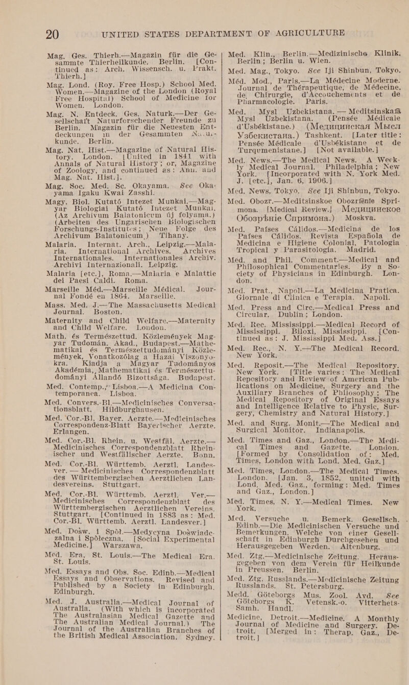 Mag. Ges. Thierh—Magazin fiir die Ge- sammte Thierheilkunde. Berlin. [Con- tinued as: Areh. Wissensch. u. Prakt. Thierh. } Mag. Lond. (Roy. Free Hosp.) School Med. Women.—Magazine of the London (Royal Free Hospital) School of Medicine for Women. London. Mag. N. Entdeck. Ges. Naturk.—Der Ge- sellschat't Naturferschender Freunde zu Berlin. Magazin fiir die Neuesten Ent- deckungen im der Gesammten Niu.ui- kunde. Berlin. Mag. Nat. Hist.—Magazine of Natural His- tory. London. [United in 1841 with Annals of Natural History; or, Magazine of Zoology, and continued as: Ann. and Mag. Nat. Hist.]. Mag. Soc. Med. Sc. Okayama. yama Igaku Kwai Zasshi. Magy. Biol. Kutaté Intezet Munkai.—Mag- yar Biologiai Kutat6é Intezet Munkal, (Az Archivum Balatonicum 6j folyama.) (Arbeiten des Ungarischen Bbiologischen Forschungs-Institutes; Neue Folge des Archivum Balatonicum.) ‘Tihany. Malaria, Internat. Arch., Leipzig.—Mala- ria. International Archives. Archives Internationales. Internationales Archiv. -Archiyi Internazionali. Leipzig. Malaria [etc.], Roma.—Malaria e Malattie dei Paesi Caldi. Ronia. Marseille Méd.—Marseille Médical. nal Fondé en 1864. Marseille. Mass. Med. J.—The Massachusetts Medical Journal. Boston. Maternity and Child Welfare.—Maternity and Child Welfare. London. Math. és Természettud. Kézlemények Mag- yar Tudoman. Akad., Budapest.—Mathe- matikai és Természettudomanyi Kd6zle- mények, Vonatkozélag a Hazai Viszonyo- kra. Kiadja a Magyar Tuadoményos Akadémia,, Mathematikai és Természettu- domfnyi Allandé6 Bizottsiga. Budapest. Med. Contemp.,’ Lisboa.—A Medicina Con- temporanea. Lisboa. Med. Convers.-Bl.—Medicinisches Conversa- tionsblatt. Hildburghausen. Med. Cor.-B]. Bayer. Aerzte. See OkKa-  Jour-  Medicinisches  Correspondenz-Blatt Bayerischer Aerzte. Erlangen. Med. Cor.-Bl. Rhein. u. Westfil. Aerzte.— Medicinisches Correspondenzblatt Rhein- ischer und Westfilischer Aerzte. Bonn. Med. Cor.-Bl. Wiirttemb. Aerztl. Landes- ver. — Medicinisches Correspondenzblatt des Wiirttembergischen Aerztlichen Lan- desvereins. Stuttgart. Med. Cor.-Bl. Wiirttemb. Aerztl. Ver.— Medicinisches Correspondenzblatt des Wiirttembergischen Aerztlichen Vereins. Stuttgart. (Continued in 1883 as: Med. Cor,-Bl, Wiirttemb. Aerztl. Landesver. ] Med. Dosw. i Spot—Medycyna Dogwiade- zalna i Spdteczna. [Social Experimental Medicine.] Warszawa, Med. Era, St. Louis.—The Medical Era. St. Louis. cca ee Med. Essays and Obs. Soc. Edinb.—Medical Soh ae CETL Revised and ublishe a ociet i E 'g Hdinbureh, y y Siti dinburgh, Med. J. _Australia.—Medical Australia. (With which is incorporated The Australasian Medical Gazette and The Australian Medical Journal.) The Journal of the Australian Branches of the British Medical Association. Sydney. Journal of Med. Klin., Berlin.—Medizinische Klinik. Berlin; Berlin u. Wien. Med. Mag., Tokyo. Sce Iji Shinbun, Tokyo. Méd. Mod., Paris.—La Médecine Moderne. Journal de Thérapeutique, de Médecine, de, Chirurgie, d’Accouchements et de Pharmacologie. Paris. Med. Mysl Uzbekistana, — Meditsinskafa Mysl Uzbekistana. (Pensée Médicale d’Usbékistane.) (Mexununckan Merci Vs6eructana.) Tashkent. [Later title: Pensée Médicale d’Usbékistane et de Turqumenistane.] [Not available. ] Med. News.—The Medical News. A Week- ly Medical Journal. Philadelphia; New York. [Incorporated with N. York Med. J. [ete.], Jan. 6, 1906.] Med. News, Tokyo. See Iji Shinbun, Tokyo. Med. Obozr.—Meditsinskoe Obozrfénie Spri- mona. [Medical Review.} MemnumHeKoe O6o3pbuie Cnpumona.) Moskva. Med. Paises Calidos.—Medicina de los Paises Cdalidos. Revista Espafiola de Medicina e Higiene Colonial, Patologia Tropical y Parasitologia. Madrid. Med. and Phil. Comment.—Medical and Philosophical Commentaries. By a_ So- ciety of Physicians in Edinburgh. Lon- don. Med. Prat., Napolii—mbLa Medicina Pratica. Giornale di Clinica e Terapia. Napoli. Med. Press and Cire.—Medical Press and Circular. Dublin; London. Med. Ree. Mississippi.m—Medical Record of Mississippi. Biloxi, Mississippi. [Con- tinued as: J. Mississippi Med. Ass. ] Med. Rec., N. Y¥.—The Medical Record. New York. Med. Reposit.—The Medical Repository. New York. [Title varies: The Medical Repository and Review of American Pub- lications on Medicine, Surgery and the Auxiliary Branches of Philosophy; The Medical Repository of Original Essays and Intelligence Relative to Physic, Sur- gery, Chemistry and Natural History. ] Med. and Surg. Monit.—The Medical and Surgical Monitor. Indianapolis. Med. Times and Gaz., London.—The Medi- eal Times and Gazette. London. [Formed by Consolidation of: Med. Times, London with Lond. Med. Gaz. ] Med. Times, London.—The Medical Times. London. [Jan. 38, 1852, united with Lond, Med. Gaz., forming: Med. Times and Gaz., London. ]  Med. Times, N. Y¥.—Medical Times. New York. Med. Versuche u. Bemerk. Gesellsch. Hdinb.—Die Medicinischen Versuche und Bemerkungen, Welche von einer Gesell- schaft in Edinburgh Durchgesehen und Herausgegeben Werden. Altenburg. Med. Ztg.—Medicinische Zeitung. Heraus- gegeben von dem Verein fiir Heilkunde in Preussen. Berlin. Med. Ztg. Russlands.—Medicinische Zeitung Russlands. St. Petersburg. Medd. Géteborgs Mus. Zool. Avd. See Géteborgs K. Vetensk.-o. Vitterhets- Samh. Handl. Medicine, Detroit.—Medicine. A Monthly Journal of Medicine and Sur ery. De- pate [Merged in: Therap. pert De- Oui