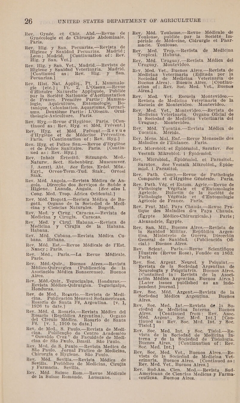 Rev. Gynée. et Chir, Abd.—Revue de Gynécologie et de Chirurgie Abdominale. Paris. Rev. Hig. y San. Pecuarias.—Revista de Higiene y Sanidad Pecuarias. Madrid; Leon; Madrid. [Continuation of: Rev. Hig. y San. Vet.] Rev. Hig. y San. Vet., Madrid.—Revista de Higiene y Sanidad Veterinaria. Madrid. [Continued as: Rev. Hig. y San. Pecuarias. ] Rev. Hist. Nat. Appliq., Pt. 1, Mammalo- pie -“[ete.]%' Pt: 2, &gt; L’Oigeau.“=Revue d'Histoire Naturelle Appliquée, Publiée par la Société Nationale d’Acclimatation de France. Premiére Partie: Mamma- logie, Aquiculture, Entomologie, Bo- tanique, Colonisation, Aquariums, Terrari- ums. Deuxiéme Partie: L’Oiseau. Orni- thologie-Aviculture. Paris. Rev. Hyg.—Revue d’Hygiéne. Paris. [Con- tinued as: Rev. Hyg. et Méd. Prévent.] Rev. Hyg. et Méd. Prévent.—Revue d’Hygiéne et de Médecine Préventive. Paris. [Continuation of: Rev. Hyg.] Rev. Hyg. et Police San.—Revue d’Hygiene et de Police Sanitaire. Paris. [Contin- ued as: Rey. Hyg.] Rev. Inhalt Ertesité. Sitzungsb. Med. Naturw. Sect. Siebenbtirg. Museumver. T. Aerztl. Abt. See Ertes. Erdel. Mtz.- Egyl., Orvos-Term.-Tud. Szak., Orvosi Szak. Rev. Méd. Angola.—Revista Médica de An- gola. Direccio dos Servicos de Satide e Higiene. Luanda, Angola. [See also 1. Cong. Med. Trop. Africa Ocidental.] Rev. Méd. Bogoté:—Revista Médica de Bo- goté. Organo de la Sociedad de Medi- cina y Ciencias Naturales. Bogota. Rev. Med. y Cirug., Caracas.—Revista de Medicina y Cirugfa. Caracas.  Rev. Med. y Ciruj. Habana.—-Revista de Medicina y Cirujia de la MHabana. Habana, Rev. Méd. Cubana.—Revista Médica Cu- bana. Hahana. Rev. Méd. Est.—Revue Médicale de 1’Est. Nancy; Paris. Rev. Méd., Paris—lLa Revue Médicale. Paris. Rev. Méd.-Quir., Buenos Aires.—Revista - Médico-Quirurgica (Publicacién de la Asociacién Médica Bonaerense). Buenos Aires. Rev. Méd.-Quir., Tegucigalpa, Honduras.— Revista Médico-Quirurgica. Tegucigalpa, Honduras. Rev. de Med., Rosario.—Revista de Medi- cina. Publicacién Mensual Sudamericana. Rosario de Santa Fé, Argentina. [v. 1, 1926 to date.] Rev. Méd. d. Rosario.—Revista Médica del Rosario (Reptiblica Argentina). Organo del Cfreulo Médico. Rosario de Santa Fé. [v. 1, 1910 to date.] Rev. de Med., 8S. Paulo.—Revista de Medi- cina. Publicagio do Centro Academico “Oswaldo Cruz’? da Faculdade de Medi- cina de Sao Paulo, Brasil. Sao Paulo. Rev. Med. de 8. Paulo.—Revista Medica de Sio Paulo. Jornal Pratico de Medicina, Chirurgia e Hygiene. Siio Paulo. Rev. _Méd. Sevilla.—Revista Médica de Sevilla. Periédico de Medicina, Cirujia y Farmacia. Sevilla. ' Rev. Méd. Suisse Rom.—Revue Médicale de la Suisse Romande. Lausanne. — 8 008006608 SSS SS —w—«e_—&lt;3&lt;_.cLLL———s Rev. Méd. Toulouse.—Revue Médicale de Toulouse, publiée par la Société Im- périale de Médecine, Chirurgie et Phar- macie. ‘Toulouse. Rev. Med. ‘Trop.—Revista de Tropical. Habana. Rev. Méd. Uruguay.—Revista Médica del Uruguay. Montevideo. Rev. Med. Vet., Buenos Aires.—Revista de Medicina Veterinaria (Editada por la Sociedad de Medicina Veterinaria de Medicina Buenos Aires). Buenos Aires. [Continu- ation of: Rey. Soc. Med. Vet., Buenos Aires. ] Rev. Med. Vet. Escuela Montevideo.— Revista de Medicina Veterinaria de la Escuela de Montevideo. Montevideo. Rev. Med. Vet., Montevideo.—Revista. de Medicina Veterinaria. Organo Oficial de la Sociedad de Medicina Veterinaria del Uruguay. Montevideo. Rev. Méd. Yucatin.—Revista Médica de Yucatan. Mérida. Rev. Mens. Mal. Enf.—Revue Mensuelle des Maladies de Hnfance. Paris. Rey. Microbiol. et Epidémiol., Saratov. Vestnik Mikrobiol. i Epidemiol. Rev. Microbiol., Epidémiol. et Parasitol., Saratov. See Vestnik Mikrobiol., Epide- miol, i Parazitol. Rev. Path. Comp.—Revue de Pathologie Comparée et d’Hygiéne Générale. Paris. Rey. Path. Vég. et Entom. Agric.—Revue de Pathologie Végétale et d’Entomologie Agricole. Bulietin de la Société de Pathologie Végétale et d’Entomologie See Agricole de France. Paris. Rev. Prat. Mal. Pays Chauds.—Revue Pra- tique des Maladies des Pays Chauds. (Egypte Médico-Chirurgicale.) Paris; . Alexandrie, Higypte. Rey. San. Mil., Buenos la Sanidad Militar. tina, Ministerio de General de Sanidad. cial.) Buenos Aires. Rev. Scient., Paris.—Revue Scientifique tee (Revue Rose), Fondée en 1863. aris. Rev. Soc. Argent. Neurol. y Psiquiat.— Revista de la Sociedad Argentina de Neurologia y Psiquiatria. Buenos Aires. [Contained in: Revista de la Asoci- acién Médica Argentina, Buenos Aires.] [Later issues published as an _ inde- pendent journal. } Aires.—Revista de Reptblica Argen- Guerra, Direecion (Publicacién Ofi- Rev. Soc. Méd. Argent.—Revista de la Sociedad Médica Argentina. Buenos Aires, Rev. Soc. Med. Int.—Revista de la So- ciedad de Medicina Interna. Buenos Aires. [Continued from: Rev. Asoc. Méd. Argent., Soc. Med. Int.] -[Con- tinued as: Rev. Soc. Med. Int. y Soe. Tisiol.] Rey. Soc. Med. Int. y Soc. Tisiol—Re- vista de la Sociedad de Medicina In- terna y de la Sociedad de Tisiologia. Buenos Aires. {Continuation of: Rev. Soc. Med. Int.] Rev. Soc. Med. Vet., Buenos Aires.—Re- vista de la Sociedad.de Medicina Vet- erinaria. Buenos Aires. [Continued as: Rev. Med. Vet., Buenos Aires. ] Rev. Sud-Am. Cien. Med.—Revista Sud- Americana de Ciencias Medicas y Farma- ceuticas. Buenos Aires.