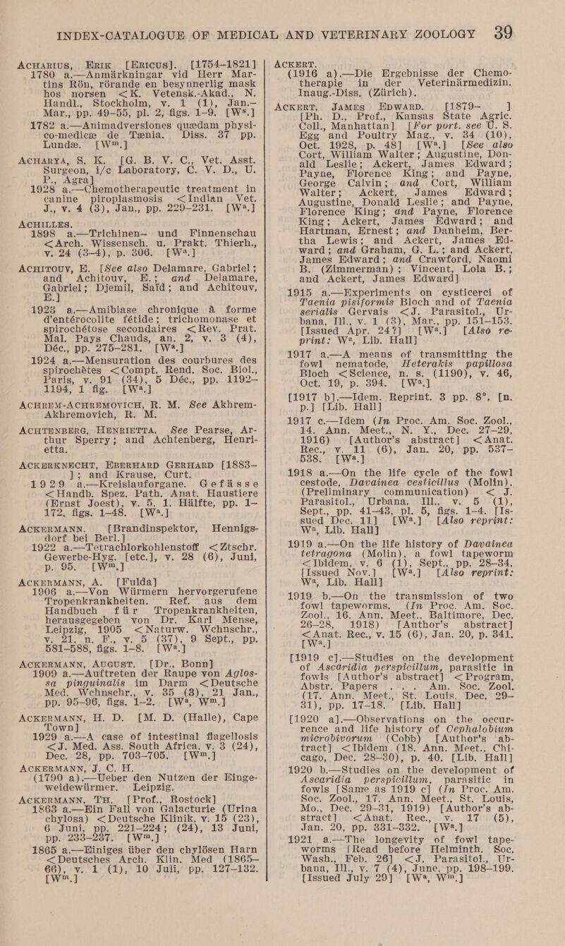 AcCHARIUS, Erik [Ericus]. [1754-1821] 1780 a.—Anmirkningar vid Herr Mar- tins Rébn, rérande en besynnerlig mask hos norsen &lt;K. Vetensk.-Akad., N. Handl., Stockholm, v. 1 (1), Jan.— Mar., pp. 49-55, pl. 2, figs. 4~9 [Ws.] 1782 a.—Animadversiones quedam physi- co-mediez de Tenia. Diss. 387 pp. Lunds. [W™.] AcHarya, S, K.. [G..B...V...C.,. Vet.. Asst. Surgeon, i/e Laboratory, C. V. D., U. Agra] 1928) a.--Chemotherapeutic treatment in canine piroplasmosis &lt;Indian Vet. J,; Vv. 4 (3), .Jan., pp... 229-2381. [W.] ACHILLES. 1898 a.—Trichinen— und Finnenschau &lt;Arch. Wissensch. u. Prakt. Thierh., v. 24 (3-4), p. 306.. [W*.] AcuHiITouv, E. [See also Delamare, Gabriel ; and Achitouy, E.; and Delamare, ee Djemil, Said; and Achitouv, 1928 a.—Amibiase chronique 4 forme dentérocolite fétide; trichomonase et spirochétose secondaires &lt; Rev. Prat. Mal. Pays Chauds, an. 2, v. 3 (4), Déec., pp. 275-281. [W2.] 1924 ee des courbures des spirochétes &lt;Compt. Rend. Soc. Biol., Paris, v. 91 (84), 5 Déc., pp. 1192— 1194, ES tob NM Se) ACHREM-ACHREMOVICH, R. M. See Akhrem- Akhremovich, R. M. ACHTENBERG, HunrietTTA. See Pearse, Ar- yong Sperry ; and Achtenberg, Henri- etta ACKERKNECHT, HBHRHARD GERHARD [1883- es and Krause, Curt. 1929 a.—Kreislauforgane. Gefis &lt;Handb. Spez. Path. Anat. Sidawticne (Ernst Joest), v. 5, 1: Halfte, pp. 1- 172, figs. 1-48, [W2.] ACKERMANN. [Brandinspektor, dorf bei Berl. ] 1922 a.—Tetrachlorkohlenstoff &lt; Ztschr. Gewerbe-Hyg. [ete.], v. 28 (6), Juni, p. 95. [W.] ACKERMANN, A. [Fulda] 1906 a.—-Von Wiirmern hervorgerufene Hennigs- Tropenkrankheiten. Ref. aus dem Handbuch ftir MTropenkrankheiten, herausgegeben von Dr. Karl Mense, Tees, 1905 &lt;Naturw. Wehnschr., a Mole ee RAS a dg DSS (oes 9 Sept., Dp. 58i_88s, figs. 1-8. [W2.] ACKERMANN, AuGusT. [Dr., Bonn] 1909 a.—Auftreten der Raupe von Aglos- sa pinguinalis im Darm &lt;Deutsche Med. Wehnsehr,, v. 35 (8), 21 Jan., pp. 95-96, figs. 1-2. [W, W™.] ACKERMANN, H. D. [M. D. (Halle), Cape Town] 1929 a. &lt;J. Med. Ass. South Africa. v. 3 Dee. 28, pp. 703-705. [W™,] ACKERMANN, J. C. H. (1790 a) Ueber den Nutzen der Hinge- weidewtirmer. Leipzig. ACKERMANN, TH. [Prof., Rostock] 1863 a.—Ein Fall von Galacturie (Urina chylosa) &lt;Deutsche Klinik, v. 15 (23), 6 Juni, pp. 221-224; (24), 13 Juni, pp. 233-2387. [W™,] 1865 a.—WHiniges tiber den chylésen Harn &lt;Deutsches Arch. Klin. Med (1865— [w™.] . A case of intestinal flagellosis (24),  ACKERT. (1916 a).—Die Ergebnisse der Chemo- therapie in der Veteriniirmedizin. Inaug.-Diss. (Ztirich). ACKERT, JAMES HDWARD. [1879-— ] {[Ph. D., Prof., Kansas State Agric. Coll., Manhattan] [for port. see U.S. Egg and Poultry Mag., v. 34 (10), Oct. 1928, -p. 48] [W#.] [See also Cort, William Walter; Augustine, Don- ald Leslie; Ackert, James Edward ; Payne, Florence King ; and Payne, George Calvin; and Cort, William Walter; Ackert, James Edward; Augustine, Donald Leslie; and Payne, Florence ‘King ; and Payne, Florence King; Ackert, James Edward; and Hartman, Ernest ; and Danheim, Ber- tha Lewis; and Ackert, James Hd- ward; and Graham, G. L.; and Ackert, James Edward; and Crawford, Naomi B. (Zimmerman); Vincent, Lola B.; and Ackert, James Edward] 1915 a—Experiments on cysticerci of Taenia pisiformis Bloch and of Taenia serialis Gervais &lt;J. Parasitol., Ur- bana, Tih. v.15 (3), Mar., pe 151-153. [Issued Apr. 24?] [Wwe.] [Also re- print: W*, Lib. Hall] 1917 a—A means of transmitting the fowl nematode, Heterakis papillosa Bloch &lt;Science, n. s. (1190), v. 46, Oct: ‘19° p.,.894.°* [W.] [1917 b].—Idem. Reprint. 3 pp. 8°. [n. p.] [Lib. Hall] 1917 e.—Idem (Jn Proc. Am. Soc. Zool., 14. Ann. Meet., N. Y., Dee. 27-29, 1916) [Author’s abstract ] &lt; Anat. Rec., v. 11 (6), Jan. 20, pp. 537- 5388. [W2.] 1918 a.—On the life cycle of the fowl cestode, Davainea cesticillus (Molin). (Preliminary communication) &lt; J. Parasitol., Urbana, Ill., v. 5 (1), Sept., pp. 41-48, pl. 5, figs. 1-4. [Is- sued Dec. 11] [W2.] [Also reprint: W2, Lib. Hall] 1919 a.—On the life history of Dawainea tetragona (Molin), a fowl tapeworm &lt;Ibidem, v. 6 (ye Sept., pp. 28-34. [Issued Nov.] W:2.] [Also reprint: W2, Lib. Hall] 1919 b.—On the transmission of two fowl tapeworms. (ifn Proc. Am. Soc. Zool.. 16. Ann. Meet., Baltimore, Dec. 26-28, 1918) [Author’s abstract] Spee Rec., v. 15 (6), Jan. 20, p. 341. a [1919 c].—Studies on the development of Ascaridia perspicillum, parasitic in fowls [Author’s abstract] &lt; Program, Abstr. Papers . .. Am. Soc. Zool. (17. Ann, Meet., St. Louis. Dec, 29— 81), pp. 17-18. [Lib. Hall] [1920 a].—Observations on the oeccur- rence and life history of Cephalobium microbivorum (Cobb) [Author’s ab- tract] &lt;Ibidem (18. Ann. Meet., Chi- eago, Dec. 28-30), p. 40. [Lib. Hall] 1920 b.—Studies on the development of Ascaridia perspicillum, parasitic in fowls [Same as 1919 ec] (Jn Proc. Am. Soc. Zool., 17. Ann. Meet., St. Louis, Mo., Dee. 29-31, 1919) [ Author's ab- stract}iy ‘&lt;&lt;Ahati!: Ree, ven (LTE), Jan. 20, pp. 331-3832. [W2.] 1921 a-—The longevity of fowl tape- worms [Read before Helminth. Soc. Wash., Feb. 26] we Parasitol., Ur- [Issued July 29] [W23, a]