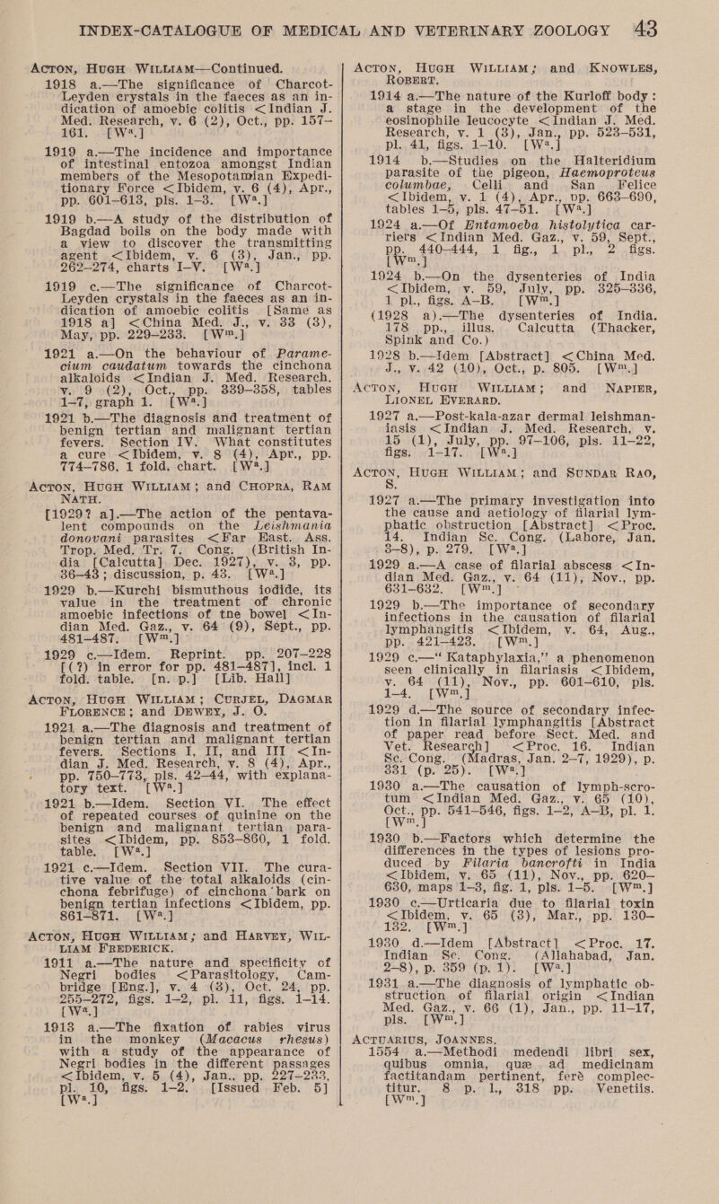 Acton, HuGcH WILLIAM—Continued. 1918 a.—The significance of Charcot- Leyden erystals in the faeces as an in- dication of amoebie colitis &lt;Indian J. Med. Research, v. 6 (2), Oct., pp. 157— 161. [W?.] 1919 a.—The incidence and importance of intestinal entozoa amongst Indian members of the Mesopotamian Expedi- tionary Force &lt;Ibidem, vy. 6 ite Apr., pp. 601-613, pls. 1-38. [W*. 1919 b.—A study of the pray eae of Bagdad boils on the body made with a view to discover the transmitting agent &lt;Ibidem, v. 6 (3), 262-274, charts I-V. [W2.] 1919 ¢.—The significance of Charcot- Leyden crystals in the faeces as an in- dication of amoebie colitis [Same as 1918 a] &lt;China Med. J., v. 33 (8), May, pp. 229-233. [W™.] 1921 a—On the behaviour of Parame- cium caudatum towards the cinchona alkaloids &lt;Indian J. Med. Research, y. 9 (2), Oct., pp. 3389-358, tables 1-7, graph 1. [W2.] 1921 b.—The diagnosis and treatment of benign tertian and malignant tertian fevers. Section IV. What constitutes a cure &lt;Ibidem, v. 8 ada Apr., pp. TT4—786. 1 fold. chart. [W2.] Acron, HuGH WILLIAM; and CHOPRA, RAM NATH. {1929? a].—The action of the pentava- lent compounds on the Leishmania donovani paren tes &lt;Far East. Ass. Trop. Med. Tr. 7. Cong. CAritigh In- dia Calcutta] Dec. ee 3, pp. 36-43 ; discussion, p. 43. 1929 &gt;. Eeeht mis ie its value in the treatment of chronic amoebic infections of tne bowel &lt;In- dian Med. Gaz., v. 64 (9), Sept., pp. 481-487. [W™.] 1929 c—Idem. Reprint. pp. 207—228 {(?) in error for pp. 481-487], incl. 1 fold. table. [n. p.] [Lib. Hall] Acton, HueH WILLIAM; CuRJEL, DAGMAR FLORENCE; and DEWEY, As 1921 a.—The diagnosis and treatuait of benign tertian and malignant tertian fevers. Sections I, II, and III &lt;In- dian J. Med. Research, y. 8 (4), Apr., pp. 750-773, pls. 42-44, with explana- tory text. Twa] 1921 b.—Idem. Section VI. The effect of repeated courses of quinine on the benign and malignant tertian para- sites &lt;Ibidem, pp. 853-860, 1 fold. table. [W2.] 1921 c.—Idem. Section VII. The cura- tive value of the total alkaloids (cin- chona febrifuge) of cinchona’ bark on benign tertian infections &lt;Ibidem, pp. 861-871. [W2.] AcToN, HucH WILLIAM; and Harvey, WIL- LIAM FREDERICK. 1911 a—The nature and specificity of Negri bodies &lt;Parasitology, Cam- bridge [Hng.], v. 4 (3), Oct. 24, pp. Jan., pp. 255-272, figs. 1-2, pl. 11, figs. 1-14. [W?.] 1913 a—The fixation of rabies virus in the monkey (Macacus' rhesus) with a study of the appearance of Negri bodies = the different passages &lt;Ibidem, v. 5 (4), Jan., pp. 227-233, Pw ‘i figs. 1-2. [Issued Feb. 5] Acton, HuGH WILLIAM; and KNOWLES, ROBERT. 1914 a.—The nature of the Kurloff body: a stage in the development of the eosinophile leucocyte &lt;Indian J. Med. Research, v. 1 (8), Jan., pp. 523-531, pl.. 41, figs. 1-10. [We A 1914 b.—Studies on the Halteridium parasite of the pigeon, Haemoproteus columbae, Celli and San __ Felice &lt;Ibidem, v. 1 (4), Apr., pp. 663-690, tables 1-5, pls. 47-51. [W2.] 1924 a.—Of Hntamoeba histolytica car- riers &lt;Indian Med. Gaz., v. 59, Sept., pp. 440-444, 1 fig, 1 pl, 2 figs. [w™.] 1924 b.—On the dysenteries of India &lt;Ibidem, v. 59, July, pp. 3825-836, 1 pl., figs. A—B. [W™.,] (1928 a).—The dysenteries of India. 178 pp.,. illus. Calcutta (Thacker, Spink and Co.) 1928 b.—ITdem [Abstract] &lt;China Med. J., V..42 (10), Oct., p. 805. [W™.] ACTON, HuGcH WILLIAM; and NAPIER, LIONEL EXVERARD. 1927 a.—Post-kala-azar dermal leishman- iasis &lt;Indian J. Med. Research, v. 15 (1), oy, pp. 97-106, pls. 11-22, figs. 1-17. [W2.] — HuGH WILLIAM; and Sunpar Rao, 1927 a.—The primary investigation into the cause and aetiology of filarial lym- phatic obstruction [Abstract] &lt; Proc. 14. Indian Sec. Cong. (Lahore, Jan. 8-8), p. 279. [W2.] 1929 a.—A case of filarial abscess &lt;In- dian Med. Gaz., v. 64 (11), Nov., pp. 631-682. [W™] ° 1929 b—The importance of secondary infections in the causation of filarial lymphangitis &lt;Ibidem, v. 64, Aug., pp. 421-423. .[Ww™.] 1929 ¢e.—* Kataphylaxia, ”” a phenomenon seen clinically in filariasis &lt;Ibidem, v. 64 be Noy., pp. 601-610, pls. 14. [wr] 1929 d.—The source of secondary infec- tion in filarial lymphangitis [Abstract of paper read before Sect. Med. and Vet. ne ork &lt;Proc. 16. Indian Se. Cong. adras, atts 2-7, ee) p. 331 (p. 25) Twa. 1980 a—The aay of lymph-scro- tum &lt;Indian Med. Gaz., v. 65 (10), Oct., pp. 541-546, figs. 1— 2 A-B, pl. L pw, J 19380 b.—Factors which determine the differences in the types of lesions pro- duced by Filaria bancrofti in India &lt;Ibidem, v. 65 (11), Nov., pp. 620-— 630, maps 1-3, fig. 1, pls. 1-5. [W™.] 1930 ec.—Urticaria due to filarial toxin &lt;Ibidem, v. 65 (38), Mar., pp. 130—- 1382. [wm «] 1930 d—Idem [Abstract] &lt;Proc. 17. Indian Sc. Cong. (Allahabad, Jan. 2-8), p. 359° (p. 1). [We] 1931 a.—The diagnosis of lymphatic ob- struction of filarial origin &lt;Indian Med. Gaz., v. 66 (1), Jan., pp. 11-17, pls. [W™ oh ACTUARIUS, JOANNES. 1554 a.—Methodi’ medendi libri sex, quibus omnia, que ..ad medicinam factitandam pertinent, feré complec- titur... 8-&lt; pers hy 818 : Ds Venetiis. [w,] :