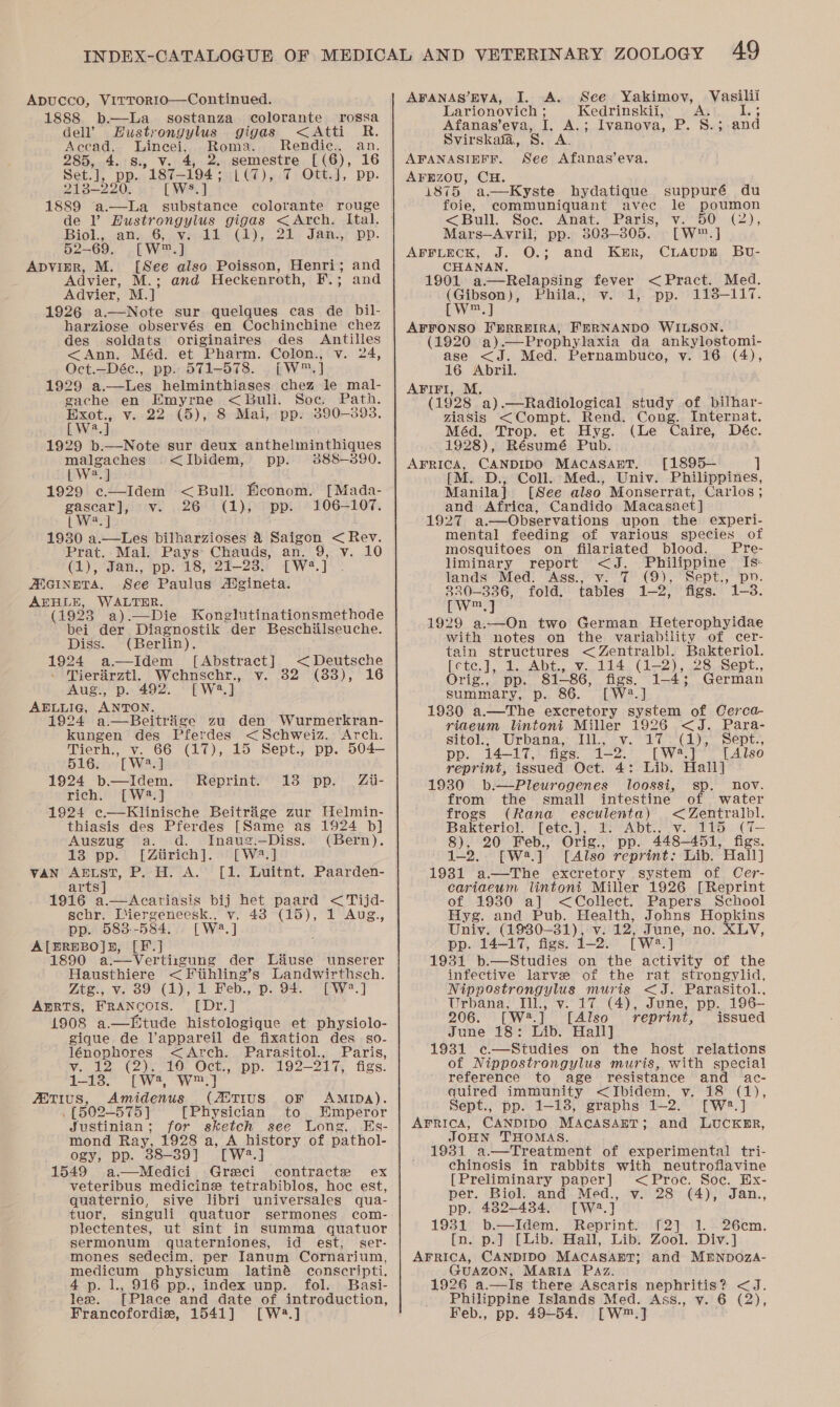 1888 b.—La sostanza colorante rossa dell’ Hustrongylus gigas &lt;Atti R. Accad. Hin ee Roma. Rendic., an. 285, 4. S., 4, 2. semestre [ (6), 16 Set.], pp. 187_ 194 ss:[ 07) 9.7: OUR4, Pp: 218-220. [ WS. ] 1889 de V Hustrongylus gigas &lt;Arch. Ital. Biol., an. we Vrrcbde (1), 24: Jams; pp. 52-69. [W™.] ApvimR, M. [See also Poisson, Henri; and Advier, M.; and Heckenroth, F.; and Advier, M.] 1926 a.—Note sur quelques cas de Dil- harziose observés en Cochinchine chez des soldats originaires des Antilles &lt;Ann, Méd. et Pharm. Colon., v. 24, Oct.—Déc., pp. 571-578. [W™.] 1929 ae helminthiases chez le mal- gache en Emyrne &lt; Bull. Soe. Path. Exot., v. 22 (5), 8 Mai, pp. 3890-393. [We.] 1929 b.—Note sur deux anthelminthiques malgaches &lt;Ibidem, pp. 3888-3890. [ W2.] 1929 ¢e.—Idem &lt;Bull. Beonom. [Mada- gascar], v. 26 (1), pp. 106—107. | W2.] 1930 a.—Les bilharzioses 4 Saigon &lt; Rev. Prat. Mal. Pays Chauds, an. 9, v. 10 (1), Jan., pp. 18, 21-23. [W2.] ADGINETA. See Paulus Aigineta. AEHLE, WALTER. (1923 a).—Die Konglutinationsmethode bei der Diagnostik der Beschiilseuche. Diss. (Berlin). 1924 a—Idem [Abstract] &lt; Deutsche Tierarztl Wehnschr., v. 32 (88), 16 Aug., p. 492. [W2.] AELLIG, ANTON. 1924 a—Beitriige zu den Wurmerkran- kungen des Pferdes &lt;Schweiz. Arch. Merhy ove OO (kO)y 15 Sept., pp. 504— 516: Twa a 1924 b—Idem. Reprint. 13 pp. Zii- rich. [W2.] 1924 c.—Klinische Beitraige zur Helmin- thiasis des Pferdes [Same as .1924 b] Auszug a. d. Inaug.—Diss. (Bern). 13 pp. [Ziirich]. [W*?.] vAN AELST, P. H. A. [1. Luitnt. Paarden- arts] sehr. Liiergeneesk., pp. 583--584. renegts [F.]J 1890 a.-—Vertirgung der Liuse unserer Hausthiere &lt; Fiihling’ s Landwirthsch. Ztg., v. 89 (1), 1 Feb., p. 94. [W?.] AERTS, FRANCOIS. [Dr.] 1908 a.—Etude histologique et physiolo- gique de l’appareil de fixation des so- lénophores &lt;Arch. Parasitol., Paris, vy. 12) (2)3710. Oct., “pp. 192-— 217, figs. 1-13. [W?, W™] ANTIUS, Amidenus (ASTIUS OF AMIDA). . [502-575] [Physician to Emperor Justinian; for sketch see Long, Es- mond Ray, 1928 a, A history of pathol- ogy, pp. 38-39] [W?.] 1549 a.—Medici Greci contracte ex veteribus medicine tetrabiblos, hoc est, quaternio, sive libri universales qua- tuor, singuli quatuor sermones com- plectentes, ut sint in summa quatuor sermonum quaterniones, id est, ser- mones sedecim, per Ianum Cornarium, medicum physicum latiné conscripti. 4p. 1., 916 pp., index unp. fol. Basi- lee. [Place and date of introduction, Francofordie, 1541] [W2.] vy. 43 (15), 1 Aug, [W?.] Larionovich ; Afanas’eva, I, A.; Svirskafa, S. A. Kedrinskil, Ivanova, PB. Sas and AFANASIEFF. See Afanas’eva. AFEzOU, CH. 1875 a—Kyste hydatique suppuré du foie, communiquant avec le poumon &lt;Bull. Soc. Anat.’ Paris, ‘v.50: (2), Mars—Avril; pp. 803-305. [W™.] AFFLECK, J. O.; and Ker, CiAupn Bu- CHANAN, 1901 a.—Relapsing fever &lt;Pract. Med. (Gibson), Phila., v. 1, pp. 113-117. tw.] AFFONSO FHRREIRA, FERNANDO WILSON. (1920 a) _—Prophylaxia da ankylostomi- ase &lt;J. Med. Pernambuco, v. 16 (4), 16 Abril. AFIFI, M. (1928 a).—Radiological study of bilhar- ziasis &lt;Compt. Rend. Cong. Internat. Méd. Trop. et Hyg. (Le Caire, Déc. 1928), Résumé Pub. AFRICA, CANDIDO MACASAET. [1895— ] [M. D., Coll. Med., Univ. Philippines, Manila] [See also Monserrat, Carlos; and Africa, Candido Macasact] 1927 a.—Observations upon the experi- mental feeding of various species of mosquitoes on filariated blood. Pre- liminary report &lt;J. Philippine Is- lands Med. Ass., v. 7 (9), Sept., pv. 330-336, fold. tables 1-2) figs? 1-3. Pw] 1929 a.—On two German Heterophyidae with notes on the variability of cer- tain structures Ware das Bakteriol. fete, 7. J. Abt; 114 (1-2), 28 Sept., Ort?, = BD. 81.86, figs. 1-4; German summary, p. 86. [W2.] 1930 a.—The excretory system of Cerca- riaeum lintoni Miller 1926 &lt;J. Para- sitol.- Urbana: IL, iv. 20 3°( 195 Sept., pp. 14-17, figs. 1-2. [W4.] [Also reprint, issued Oct. 4: Lib. Hall] 1930 b.—Pleurogenes loossi, sp. nov. from the small intestine of water frogs (Rana esculenta) &lt;Zentralbl. Bakteriol. fete.], OAD. Sve 2158 (%— 8), 20 Feb., Orig., pp. 448-451, figs. 1-2. wa]. [Also reprint: Lib. Hall] 1981 a.—MThe excretory system of Cer- cariaeum lintoni Miller 1926 [Reprint of 1930 a] &lt;Collect. Papers School Hyg. and Pub. Health, Johns Hopkins Univ. (1930-81), v. 12) June, no. XLV, pp. 14-17, figs. j-2. [ We. ] 1931 b.—Studies on the activity of the infective larve of the rat strongylid, Nippostrongylus muris &lt;J. Parasitol., Urbana, Ill., v. 17 (4), June, pp. 196— 206. [W#.] [Also reprint, issued June 18: Lib. Hall] 1931 c—Situdies on the host relations of Nippostrongylus muris, with special reference to age resistance and ac- quired immunity &lt;JIbidem, v. 18 (1), Sept., pp. 1-18, graphs 12-2. [W2.] AFRICA, CANDIDO MACASAET; and LUCKER, JOHN THOMAS. 1931 a.—Treatment of experimental tri- chinosis in rabbits with neutroflavine [Preliminary paper] &lt;Proc. Soc. Hx- per. Biol. and Med., v. 28 (4), Jan., pp. 482-434. [wa] 1931 b.—Idem. Reprint. [2] 1. 26cm. [n. p.] [Lib. Hall, Lib: Zool. Div.] AFRICA, CANDIDO MACASABT; and MENDOZA- GUAZON, MARIA Paz. 1926 a.—Is there Ascaris nephritis? &lt;J. Philippine Islands Med. Ass., v. 6 (2), Feb., pp. 49-54. [W™.]