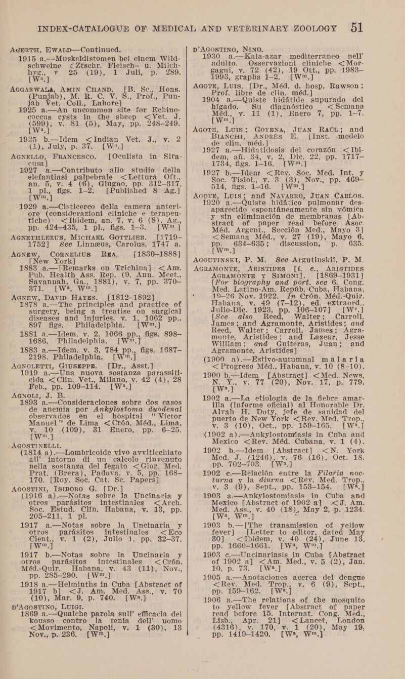 AdgERTH, HwaLpD—Continued. 1915 a.—Muskeldistomen bei einem Wild- scbweine c&lt;Ztschr. Fleisch— u. Milch- Hye! cy 26H (19), 672) Juli, “pa -289. [Wy] AGGARWALA, AMIN CHAND, (Punjab), M. R. C. V. jab Vet. Coll., Lahore] 1925 a.—An uncommon site for Echino- coccus cysts in the sheep &lt;Vet. J. (599), v. 81. (5), May, pp. 248-249. Lie 1925 b.—Idem &lt; Indian Vet. J., v. 2 (4)s J uly,: p.2 37, LWesl eee ot FRANcESCO. [Oculista in cusa 1927 a.—Contributo allo studio della elefantiasi Auer tae 4 &lt;Lettura_ Oft., an. 5, V (6), Giugno, pp. 312-317, tape: a fa 2s [Published 8 Ag.] [W™.,] 1929 a.—Cisticerco della camera anteri- ore (considerazioni cliniche e terapeu- tiche) &lt;Ibidem, an. 7, v. 6 (8), Ag., pp.. 424-435, 1 pl., figs. 1-3. [W™ ] spaniel ota MICHAEL GorTLIEB. [1719-— 1752] See Linneus, Carolus, 1747 a. AGNEW, CORNELIUS RBA. {1830-1888 ] [New York] 1883 a.—[Remarks on Trichina] &lt;Am, Pub. Health Ass. Rep. (9. Ann. Meet., Savannah, Ga., 1881), v. 7, pp. 370—- [B. Se., Hons. S., Prof., Pun- Sira-  Sil. EW, Ws? ] AGcniw, DAvip Hayzs. [1812-1892] 1878 a.—The principles and practice of surgery, being a treatise on_ surgical diseases and injuries. v. 1, 1062 pp., 897 figs. Philadelphia. [Ww] 1881 a.—Idem. vy. 2, 1066 pp., figs. 898— 1686. Philadelphia. [W™.] 1883 a.—Idem. v. 3, 784 pp., figs. 1687-— 2198. Philadelphia. [W™.] AGNOLETTI, GIUSEPPE. [Dr., Asst.] 1919 a.—Una nuova sostanza parassiti- cida &lt;Clin. Vet., Milano, v. 42 (4), 28 Feb., pp. 109-114. [W2.] AGNOLI, 2 B. 1893 a.—Consideraciones sobre dos casos de anemia por Ankylostoma duodenal observados en el hospital ‘* Victor Manuel” de Lima &lt;Crén. Méd., Lima, v. .10 ,(109), 381 Enero, pp. 6~—25. [wW™.] AGOSTINELLI. (1814 a).—Lombricoide vivo avviticchiato all’ intorno di un calecolo rinvenuto nella sostanza del fegato &lt;Gior. Med. Prat. (Brera), Padova, v. 5, pp. 168—- 1710.’ Roy. Boe... Cat, Se. Papers] AGOSTINI, IsIDORO G. [Dr.] (1916 a).—Notas sobre Ja Uncinaria y otros pardasitos intestinales &lt;Arch. Soc. Estud. Clin. Habana, y. 13, pp. 205-211; 3% pli: 1917 a.—Notas sobre la Uncinaria y otros pardésitos intestinales &lt;Eeco Cient., + v.- 1 (2), Julio’ 1. pp: 32-37. [Ww™.] 1917 b.—Notas sobre la Uncinaria y otros parasitos intestinales &lt;Cr6n. Méd.-Quir. Habana, v. 438 (11), Nov., pp. 285-290. [W™.] 1918 a.—Helminths in Cuba [Abstract of 1917 b] &lt;J. Am. Med. Ass., v. 70 (10), Mar. 9, p. 740. [W2.] p’AGOSTINO, LUIGI. 1869 a.—Qualche parola sull’ efficacia del kousso contro la tenia dell’ uomo Nov., p.. 236. [W™.] NINO. Kala-azar mediterraneo nell’ adulto. Osservazioni cliniche &lt; Mor- gagni, v. 72 (42), 19 Ott., pp. 1983- 1993, graphs 1-2. [W™.] AGOTH, LUIS. [Dr., Méd. d. hosp. Rawson ; D’ AGOSTINO, 1930... a.  Prof. libre de clin. méd.] 1904 a—dQuiste hiddtide supurado del higado. Su_ diagndostico &lt; Semana Méd., v. 11 (1), Enero 7, pp. 1-7. [W™.] AGOTH, LUIS; GOYENA, JUAN RAUL; and BIANCHI, ANDRES EH. [Inst. modelo de clin. méd.] 1927 a—Hidatidosis del corazén &lt;Ibi- dem, afi. 34, v. 2, Dic. 22, pp. 1717T- 1784, figs. 1-16. [W™.] 1927 b.—Idem &lt;Rey. Soc. Med. Int. y Soc. Tisiol., v. 3 (8), Nov., pp. 469— 514, figs. 1-16. [W™.] AGOTE, LUIS; and NAVARRO, JUAN CARLOS. 1920 a.—Quiste hidatico pulmonar des- aparecido espontaneamente sin vomica y sin eliminacién de membranas [Ab- stract of paper read before Asoc. Méd. Argent., Seccién Med., Mayo 3] &lt;Semana Méd., v. 27 (19), Mayo 6, pp. 684-6385; discussion, p. 685. iw™.y P.M, AGRAMONTH, ARISTIDES [i. ¢€., ARISTIDES AGRAMONTE y SIMONI]. [1869-1931] [For biography and port. see 6. Cong. Med. Latino-Am. Reptib. Cuba, Habana, 19-26 Nov. 1922. In Cro6n. Méd.-Quir. Habana, v. 49 (7-12), ed. extraord., Julio-Diec, 1928, pp. 106-107] [W°.] [See also Reed, Walter; Carroll, James; and Agramonte, Aristides; and Reed, Walter; Carroll, James; Agra- monte, Aristides; and Lazear, Jesse William; and Guiteras, Juan; and Agramonte, Aristides] (1900 a).—Estivo-autumnal malaria &lt; Progreso Méd., Habana, vy. 10 (8-10). 1900 b.—Idem [Abstract] &lt;Med. News, Nieylcys Vo 1 ts te0); NOV. £G, «Dy C19; Lys. 1902 a.—La etiologia de la fiebre amar- illa (informe oficial) al Honorable Dr. Alvah H. Doty, jefe de sanidad del puerto de New York &lt;Rev. Med. Trop., vy. &amp; (10): O¢., ‘pp. 159-165. -{ W:2.] (1902 a).—Ankylostomiasis in Cuba and Mexico &lt;Rev. Méd. Cubana, vy. 1 (4). 1902 b.—Idem [Abstract] &lt;N. York Med. J. (1246), v. 76 (16), Oct. 18, pp. 702-708. [W2.] 1902 @—Relaci6n entre la Filaria noc- turna y la diurna &lt;Rev. Med. Trop., v. 3 (9), Sept., pp. 1538-154. [W2.] 1903 a.—Ankylostomiasis in Cuba and Mexico [Abstract of 1902 a] &lt;J. Am. Med. Ass., v. 40 (18), May 2, p. 12384. LW, We] e 1903 b.—[The transmission of yellow fever] [Letter to editor, dated May 30] &lt;Ibidem, v. 40 (24), June 18, pp. 1660-1661. [W, W™.] 1903 ¢c.—Uncinariasis in Cuba [Abstract of 1902 a] &lt;Am. Med., v. 5 (2), Jan. 10, p. 73. TW.) 1905 a.—Anotaciones acerca del dengue &lt;Rev. Med. Trop., v. 6 (9), Sept., pp. 159-162. [W2.] 1906 a—The relations of the mosquito to yellow fever [Abstract of paper read before 15. Internat. Cong. Med., Lisb., Apr. 21] &lt;Lancet, London pp. 1419-1420. [W2, dare |