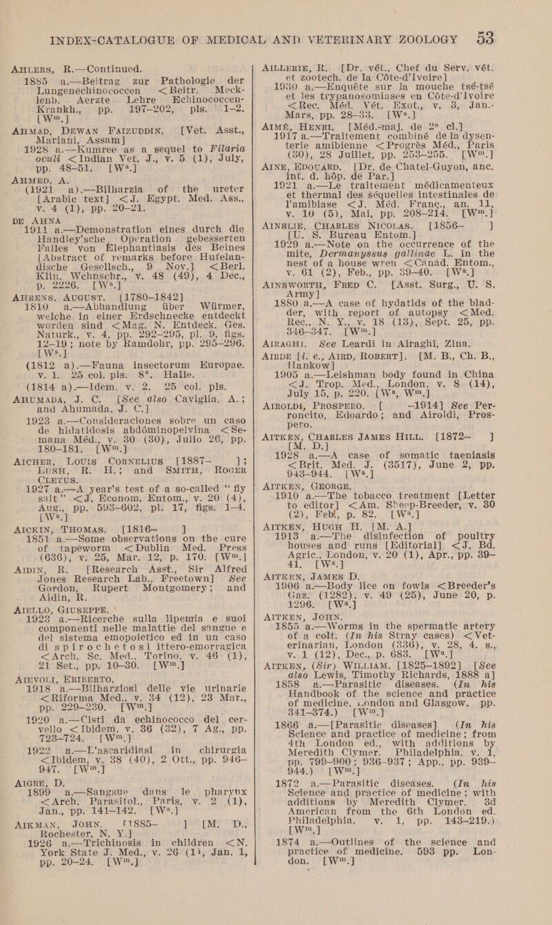 AHLERS, R.—Continued. 1885 a.—Beitrag zur Pathologie der Lungenechinococcen &lt;Beitr. Meck- lenb. &lt;Aerzte Lehre Behinococcen- Krankh., ‘pp. 197-202, pls. “1-2. [.W®, |: AHMAD, DEWAN FaizuppIn. [Vet. Asst., Mariani, Assam ] 1928 a.—Kumree as a sequel to Filaria oculi &lt;Indian Vet. J., v. 5 (1), July, pp. 48-51. [W2.] AHMED, A. (1921 a).—Bilharzia of the — ureter [Avabie text] &lt;J. Egypt. Med. Ass., v. 4 (1), pp. 20-21. DE AHNA 1911 a—Demonstration eines durch die Handley’sche. Operation gebesserten Valles von lephantiasis des Beines {Abstract of remarks before Hufelan- dische Gesellsch., 9 Nov.] yee Klin. Wehbnschr., v. 48 (49), 4 Dec., p. 2226, [W2.] AHRENS, AuGusT. [1780-1842] 1810 a.—Abhandlung iiber Wiirmer,  welche in einer Erdschnecke entdeckt worden sind &lt; Mag. N. Entdeck. Ges. Naturk., v. 4, pp. 292-295, pl. 9, figs. 12-19; note by Ramdohr, pp. 295-296. [Ws.] (1812 a).—Fauna insectorum Europae. Vv. 1eh. 25 te0l piss St asHalle. (1814 a).—Idem. v. 2. 25 col. pls. AHUMADA, J. C. [See also Caviglia, and Ahumada, Jy. 1923 ele eae: sobre un caso de hidatidosis abdéminopelvina &lt;Se- Yee? mana Méd., v. 30 (30), Julio 26, pp. 180-181. [W™.] F AicHER, Louris CorNnELIUS [1887— ae US, “eats SES - ROGER CLETUS. 1927 a.—A year’s test of a so-called “ fly salt’? &lt;J. Econom. Entom., v. 20 (4), and SMITH, Aug., pp. 5938-602, pl. 17; figs. 1-4. [W2.] AICKIN, THOMAS. [1816— ] 1851 a—Some observations on the cure of tapeworm &lt;Dublin Med. Press (6236); vids, Mar.&lt;22)p. 170?) tT W™,] AIDIN, R. [Research Asst., Sir Alfred Jones Research Lab., Freetown] See yeeee Rupert Montgomery ; and idin AIBLLO, GIUSEPPE. 1923 a—Ricerche sulla lipemia e suoi componenti nelle malattie del sangue e del sistema emopoietico ed in un caso di spirochetosi ittero-emorragica &lt;Arch, Se. Med., Torino, v. (1),  24° Set; pp: 10-30. [Ww™,] AIEVOLI, ERIBERTO. 1918 a—RBilharziosi delle vie urinarie &lt;Riforma Med., v. 34 (12), 23 Mar., pp. 229-230.) [W™.] 1920 a.—Cisti da echinococco del cer- vello &lt;Ibidem, ‘v. 36 (32), 7 Ag., pp. span eke [w,] 192° a.—L’ascaridiasi in ehirurgia = Thidem. vy. 88 (40), 2 Ott., pp. 946- 947, [Wm ot AiIGRH, D 1899 a.—Sangsue dans le pharynx &lt;— Arch! Parasitol, Paris, “vi (2° -(2), Jan., pp. 141-142. [W?*.] AIKMAN, JOHN. 11885— ]8e LMS AD Rochester, N. Y.] 1926 a.—Trichinosis in children &lt;N. York State J. Med., v.26 (1), Jan. 1, pp. 20-24. [W™.] AILLERIE, R. [Dr. vét., Chef du Serv. vét. et zootech. de la Céte-d’Ivoire] 1930 a.—Enquéte sur la mouche tsé-tsé et les trypanosomiases en Cdéte-d’Ivoire &lt;Rec, Méd. Vét. Exot.,, v.. 3, Jan.- Mars, pp. 28-33. [W4.] AIM, HENRI. [Méd.-maj. de 2° cl.] 1917 a.—Traitement combiné de la dysen- terie amibienne &lt;Progrés Méd., Paris (80), 28 Juillet, pp. 258-255. [W™.] AINE, EDouARD. [Dr. de Chatel-Guyon, anc, int. d. hép. de Par.] 1921 a.—Le traitement médicamenteux et thermal des séquelles intestinales de Vamibiase &lt;J. Méd. Frane., an. 11, ¥.1 10 ((5),Mai,. pp. 208-214. PW] AINSLIE, CHARLES NICOLAS. [1856— ] S. Bureau Entom.] 1929 a.—Note on the occurrence of the mite, Dermanyssus gallinae L. in the nest of a house wren &lt;Canad. Entom., v. 61 (2), Feb., pp. 39-40. [W2.] AINSWORTH, FRED C. [Asst. Surg., U. S. Army | 1880 a oe ease of hydatids of the blad- der, with report of autopsy &lt; Med. Rec., Nii Youve US niis)e Sept. 25;epp: 346-347. [Ww ] AIRAGH!, See Leardi in Airaghi, Zina. AIRDE [i. €., AIRD, ROBERT]. [M. B., Ch. B., MTankow |} 1905 a.—Leishman body found in China &lt;J. Trop. Med., London, v. 8 (14), duly, 16;p. 22034. Way Wed AIROLDI, PROSPERO. — [ —1914] See Per- roncito, Edoardo; and Airoldi, Pros- pero. AITKEN, CHARLES JAMES Hiuu. [1872— ] [M. D.] 1928 a.—A case of somatic taeniasis &lt; Brit. Med... 'J:. (3517), Junex2; ‘pp. 9438-944. [Wa.] AITKEN, GEORGE. 1910 a.—The tobacco treatment [Letter to editor] &lt;Am. Sheep-Breeder, v. 30 (2), Febl, p. 82. LW2.] AITKEN, HuGH H. [M. A.] 1913 a—The disinfection of poultry houses and runs [Hditorial]. &lt;J. Bd. Agric., London, v. 20 (1), Apr., pp. 39-— 41, [W2.] AITKEN, JAMES D. Sat ’a.—Body lice on fowls &lt;Breeder’s Gaz. (1282), v. 49 (25), June 20, p. 1296. [Wa ] AITKEN, JOHN, 1855 a.—Worms in the spermatic artery of a colt. (In his Stray cases) &lt;Vet- erinarian, London (3386), v. 28, 4. s., ¥..k C12), Dec,,.p. G83. has] AITKEN, (Sir) WILLIAM. [1825-1892] [See also Lewis, Timothy Richards, 1888 a] 1858 a.—Parasitic diseases. (In his Handbook of the science and practice of medicine. wondon and Glasgow. pp. 841-374.) [W™.] 1866 a.—[Parasitic diseases] (In his Science and practice of medicine; from 4th London ed., with additions by Meredith Clymer. Philadelphia. v. 1, pp. 799-900; 9386-937; App., pp. 989-— 944.) [W™,] 1872 a.—Parasitie diseases. (In his Science and practice of medicine; with additions by Meredith Clymer. 3d American from the 6th London ed. Philadelphia. Ver L BD: 1438-219.) [w™,] 1874 a.—Outlines of he science and practice of medicine. 593 pp. Lon- don. [W™.]