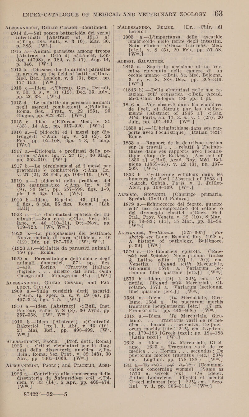 ALESSANDRINI, GIULIO CHsARE—Continued. 1914 d.—Sul potere battericida dei vermi intestinali [Abstract of 1913 a] &lt;Trop. Dis. Bull., v. 3 (6), Mar. 30, p..285.: .[W8.] 1915 a—Animal parasites among troops [Abstract of 1915 d] eta nee Lon- don (4798), v. 189, v. 2 (7), Aug. 14, p. 346. [W2.] 1915 b.—Diseases due to animal parasites in armies on the field of battle &lt; Univ. Med. Rec., London, v. 8 (3), Sept., pp. 177-190. [W™.] 1915 c.—Idem &lt; Therap. Gaz., Detroit, Vo0;, o. 8s, oN. 31 (12); Dee. 15, Ady., pp. 26-38. [W:?.] 1915 d.—Le malattie da parassiti animali negli eserciti combattenti &lt; Policlin., Roma, Sez... Praty..¥.,722 «(25),+ 20 Giugno, pp. 822-827. [W™.] 1915 e—Idem &lt;Riforma Med., v. 31 (38), 14 Ag., pp. 917-920. [W™.] 1916 a.—I pidocchi ed i mezzi per dis- truggerli &lt;Ann. Ig., v. 26 (2), 29 Feb., pp. 92-108, figs. 1-8, 1 map. [ W2.] 1917 a.—Etiologia e profilassi della pe- daina &lt;Ann. Ig., v. 27 (5), 30 Mag., pp. 303-310. [W:2.] 1917 b.—Le piroplasmosi ed i mezzi per prevenirle e combatterle &lt;Ann. Ig., v. 27 (2), 28 Feb., pp. 100-110. [W2.] 1919 a.—I pidocchi nella profilassi del tifo esantematico &lt;Ann. Ig., v. 29 (9), 80 Set., pp. 557-598, figs. 1-9, pls. 1-8, figs. 1-55. [W4.] 1919 b—Idem. Reprint. 43, [1] pp., 9 figs., 8 pls., 55 figs... Roma. [Lib. Hall] 1923 a.—La distomatosi epatica dei ru- minanti.—Sua cura &lt;Clin. Vet., Mi- lano, v. 46 (10-11), Ott.—Nov., pp. 719-723. [W?, W™.] 1923 b.—La piroplasmosi del bestiame. Nuovo metodo di cura &lt;Ibidem, v. 46 (12), Dic., pp. 787-792. [W4, W™.] (1926 a).—Malattie da parassiti animali. 150 pp. . Roma. 1929 a.—Parassitologia dell’uomo e degli animali domestici. 574 pp., figs. 1-410. Torino. (Trattato italiano digiene . . diretto dal Prof. Oddo Casagrandi. Monografia 4.) [W2.] ALESSANDRINI, GIULIO CBESAREH; and PAo- LUCCI, GIULIO. 1909 a.—Sulla_ tossicita degli ascaridi &lt;Ann. Ig. Sper., n. s., v. 19 (4), pp. 497-542, figs. 1-5. [W2.] 1910 a.—Idem [Abstract] &lt; Bull. Inst. Pasteur, Paris, v. 8 (8), 30 Avril, pp. 357-358. [W*, W™.] 1910 b.—Idem [Abstract] &lt;Centralbl. Bakteriol. [ete.], 1. Abt., v. 46 (16), ed ney Ref., pp. 498-499, [W8, m ALESSANDRINI, Paoto. [Prof. dott., Roma] 1925 a.—Criteri elementari per la diag- nosi della dissenteria amebica &lt; Po- licin., Roma, Sez. Prat., v. 32 (48), 30 Nov., pp. 1665-1668. [W™.] ALESSANDRINI, PAOLO; and PIATELLI, ADRI- ANO 1926 a.—Contributo alla conoscenza della dissenteria da Balantidium colt &lt;Ibi- oo _ 33 (14), 5 Apr., pp. 469-474. m 87422°-_39- 5 D’ALESSANDRO, FELICE. (Dr. cacChiry, 7 di Loreto] 1905 a.—-L’importanza dello ascaride lombricoide nelle ferite degli intestini. Nota clinica &lt;Gazz. Internaz. Med. [ete.], v. 8 (5), 20 Feb., pp. 57-58. [w™., ALESSI, SALVATORE. 1845 a.—Sopra la uccisione di un ver- mine rinvenuto nelle camere di un oechio umano &lt;Bull. Se. Med. Bologna, 3. s., v. 8, Nov.-Dec., pp. 3808-316. [Ww™.] (1845 b).—Della elmintiasi nelle sue re- lazioni coll’ oculistica &lt; Boll. Accad. Med.-Chir. Bologna, 189 pp., 1 pl. 1846 a.—Ver observé dans les chambres de Voeil, et détruit par les médica- ments Abstract of 1845 a] &lt;Gaz. Med. Paris, an.’ 17. 3. s.2 V1 (25); ..20 Juin, pp. 491-492,’ [W™,] (1850 a).—[L’helminthiase dans ges rap- perte avec loculistique] [Italian text] ome. 1853 a.—Rapport de la deuxiéme section sur le travail ... relatif 4 Vhelmin- thiase dans ses rapports avec Voculis- tique (Rap. de Raikem) [Abstract of 1850 a] &lt; Bull. Acad. Roy. Méd. Bel- gique (1852-53), v. 12 (38), pp. 197— 209. [ W™] 1853 b.—Cysticerque celluleux dans les humeurs de l’oeil [Abstract of 1853 a] &lt;Arch, Ophth., Paris, v. 1, Juillet- Aott, pp. 108-109. [W™.] ALESSIO, GIOVANNI. [Chirurgo primario, Spedale Civili di Padova] 1879 a.—Echinococco del fegato, guarito coll’? uso contemporaneo del setone e del drenaggio elastici &lt;Gazz. Med. Ital., Prov. Venete, v. 22 (10), 8 Mar., pp. 79-88; (11), 15 Mar., pp. 91-94 LW] ALEXANDER, Trallianus. [525-605] [For sketch see Long, Esmond Ray, 1928 a, A history of pathology, Baltimore, p. 89] [W.] 1570 a.—De lumbricis epistola. (’Eme- rorn wept édpivOwyv) Nune primum Graece &amp; Latine edita. [9] 1) :20% cm. Venetiis. [Bound with Mercuriaile, Girolamo, 1570 a. Variarum _ lec- tionum libri quatuor [etc.]] [W™.] 1570 b.—Idem. [9] 1. 2014 cm. Ve- netiis. [Bound with Mercuriale, Gi- rolamo, 1571 a. ‘Variarum lectionum libri quatuor [ete.]] [W™.] 1584 a—Idem. (Jn Mercuriale, Giro- lamo, 1584 a. De puerorum morbis tractatus locupletissimi [etc.] 17 cm. Francofurti. pp. 443-468.) [W™.] 1618 a.—lIdem. (In Mercuriale, Giro- lamo. .. . Tractatus varii de re me- dica... horum... secvndvs: De puer- orum morbis [ete.] 24144 em. Lvgdvni. pp. 179-183 [Greek text]; pp. 184-188 [Latin text]) We.) 1623 a.—IJdem. (In Mercuriale, Girol- amo. 16238 a. Tractatus varii de re medica ... Horum .. . secundus: De puerorum morbis tractatus [etc.] 2314 em. Lugduni. pp. 178-188.) _[W™.] 1841 a.—Exuorodh} epi édAplvOwry [Communi- cation concerning worms] [Same as 1570 a, Greek text] (In Ideler, Julius Ludovieus. Physici et medici Graeci minores [ete.] 221% cm. Bero- lini. v. 1, pp. 305-811.) [W™.]