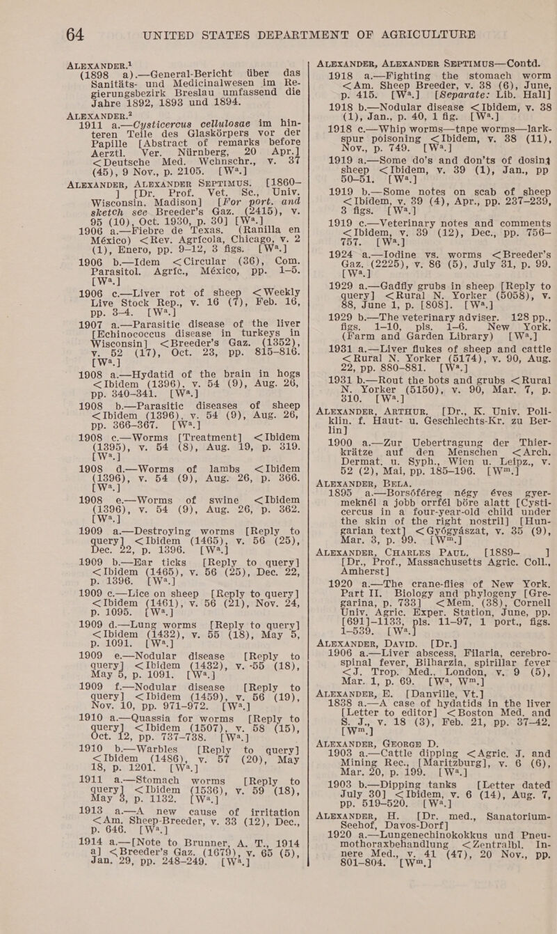 ALEXANDDR.1 (1898 a).—General-Bericht tiber das Sanitits- und Medicinalwesen im Re- gierungsbezirk Breslau umfassend die Jahre 1892, 1893 und 1894. ALEXANDER.? 1911 a.—Cysticercus cellulosae im hin- teren Teile des Glaskérpers vor der Papille [Abstract of remarks before Aerztl. Ver. Niirnberg, 20 Apr.) &lt;Deutsche Med. Wehnschr., v. 37 (45), 9 Nov., p. 2105. [W?.] ALEXANDER, ALEXANDER SHPTIMUS. [1860— Tel Dre Verot.c Ve. Se., Univ. Wisconsin, Madison] [For port. and sketch see Breeder’s Gaz. ae dg Vi 95 (10), Oct. 1930, p. 30] [W 1906 a.—Fiebre de Texas, (Raiiilla en México) &lt;Rey. Agricola, Chicago, v. 2 (1), Enero, pp. 9-12, 3 figs. [W*.] 1906 b.—Idem = Ciredine (386), Com. Parasitol. Agric., México, pp. 1-95. CW?.] 1906 ec.—Liver rot of sheep &lt; Weekly Live Stock Rep., v. 16 (7), Feb. 16, pp. ws. 1907 a.—Parasitiec disease of the liver [Echinococcus disease in turkeys in Wisconsin] &lt;Breeder’s Gaz. (1352), Hoey (17), Oct. 23, pp. 815-816. [W?.] 1908 a.—Hydatid of the brain in hogs &lt;Ibidem (1396), v. 54 (9), Aug. 26, pp. 340-841. [W4.] 1908 b.—Parasitic diseases of sheep &lt;Ibidem (1396), v. 54 (9), Aug. 26, pp. 366-367. [W2.] 1908 e.—Worms [Treatment] &lt;Ibidem (1895), v. 54 (8), Aug. 19, p. 319. [W2.4 1908 d.—Worms of lambs &lt;Ibidem (1396), v. 54 (9), Aug. 26, p. 366. [W?.] 1908 e—Worms of swine &lt;Ibidem (1396), v. 54 (9), Aug. 26, p. 362. [W?.] 1909 a.—Destroying worms [Reply to Jaca ee: (1465), v. 56 (25), 2, p. 1396. [W.] 1909 b.—Ear ticks [Reply to query] &lt; Ibidem Ore” Vi. 562 (25), .Dec. 22; a p. 13896. [ 1909 c.—Lice on sheep Reply to query ] &lt;Ibidem a Vv. 56 (21), Nov. 24, p. 1095. {[W2?.] 1909 d.—Lung worms [Reply to query] &lt;Ibidem Gee). v. 55 (18), May 5, p. 1091. 1909 e.—Nodular disease [Reply to query] &lt;Ibidem Gee vy. -55 (18), May 5, p. 1091. [W2.] 1909 f.—Nodular disease [Reply to query] &lt;Ibidem oie v. 56 (19), Nov. 10, pp. 971-972. a] 1910 a.—Quassia for a [Reply to hE Is &lt;Ibidem (1507), v. 58 (15), , pp. 787-738. [Wwe.] 1910 b.—Warbles [Reply to query] &lt; Ibidem iP v. 57 (20), May 18, p. 120 [W?.] 1911 rode worms [Reply to query &lt;Ibidem pee v. 59 ‘18), elo 2: W2.] 1913 yay new cause of irritation &lt;Am. Sheep-Breeder, v. 33 (12), Dec., p. 646. [W2.] (12); ee e Bikedee Rog Brunner, A. T., 1914 a reeder’s Gaz. (1679). v. 65 Dye Jan. 29, pp. 348 S49 way” oe ALEXANDER, ALEXANDER SEPTIMUS—Contd. 1918 a —Fighting the stomach worm &lt;Am. Sheep Breeder, v. 88 (6), June, p. 415. [W2.] [Separate: Lib... Hall] 1918 Dee eo pee &lt;Ibidem, y. 38 (1), Jan., p. 40, 1 fi [ W2.] 1918 c.—Whip worms Sane worms—lark- spur poisoning &lt;Ibidem, vy. 88 (11), ov., p. 749. [W4.] 1919 nteiseme do’s and don’ts of dosin3 sheep &lt;Ibidem, vy. 89 (1), Jan., pp 50-51. [W42.] 1919 b.—Some notes on scab of sheep &lt;Ibidem, y. 39 (4), Apr., pp. 287-239, 3 figs. [wa “J 1919 c.—Veterinary notes and comments &lt;Ibidem, v. 39 (12), Dec., pp. T56— 757. [W2.] 1924 -a.—Iodine vs. worms &lt;Breeder’s Gaz. -(2225), vy. 86 (5), July 31, p. 99. [Wad 1929 a.—Gadfly grubs in sheep [Reply to query] &lt; Rural N. Yorker (5058), v 88, June 1, p. [808]. [W2.]  1929 b.—The veterinary adviser. 128 pp., figs. 1-10, pls. 1-6. New York. (Farm and Garden Library) [W3.] 1931 a.—Liver flukes of sheep and cattle &lt; Rural N. Yorker (5174), v. 90, Aug. 22, pp. 880-881. [W®.] 1931 b.—Rout the bots and grubs &lt; Rural N. Yorker (5150), v. 90, Mar. 7, p. 310. [W2.] ALEXANDER, ARTHUR. [Dr., K. Univ. Poli- ee f. Haut- u. Gesechlechts-Kr. zu Ber- in 1900 a.—Zur Uebertragung der Thier- kratze auf den Menschen &lt;Arch. Dermat. u. Syph., Wien u. Leipz., v. 52 (2), Mai, oe 185-196. Lye ALEXANDER, BELA. 1895 a.—Borsdféreg négy éves gyer- meknél a jobb orrfél bore alatt [Cysti- cercus in a four-year-old child under the skin of the right nostril] [Hun- garian text] &lt; Gyogvaszat, Vouob, (9); Mar, 3, p..99. -[W™.] ALEXANDER, Uae PauL. [1889-— ] Dr., Prof., Massachusetts Agric. Coll., Amherst] 1920 a—The crane-flies of New York. Part II. Biology and phylogeny [Gre- garina, p. 733] &lt;Mem. (88), Cornell Univ. ‘Agric, Exper. Station, June, pp. [691]-1133, pls. 11-97, 1 ‘port., figs. 1-539. [Wa] ALEXANDER, Davip. [Dr.] 1906 a.—Liver abscess, Filaria, cerebro- spinal fever, Bilharzia, spirillar fever &lt; Jn LEO Med., London, V.tho.. (5) Mar. 1, p. 69. [ wa, wn] ALEXANDER, EH. [Danville, Vt.] 1838 a.—A case of hydatids in the liver [Letter to editor] &lt;Boston Med. and eye’ 18 (8), Feb. 21, pp. 37-42. ALEXANDER, GEORGE D. 1903 a.—Cattle dipping &lt; Agric. § and Mining Rec., [Maritzburg], v. 6 (6), Mar. 20, p. 199. [ W2.] 1903 b.—Dipping tanks [Letter dated July 30] &lt;Ibidem, v. 6 (14), Aug. 7, pp. 519-520. [Wa.] ALEXANDER, H. [Dr. med., Sanatorium- Seehof, Davos-Dorf] 1920 a.—Lungenechinokokkus und Pneu- mothoraxbehandlung &lt; Zentralbl. In- nere Med., v. 41 (47), 20 Nov., pp. 801-804. Tw ol 