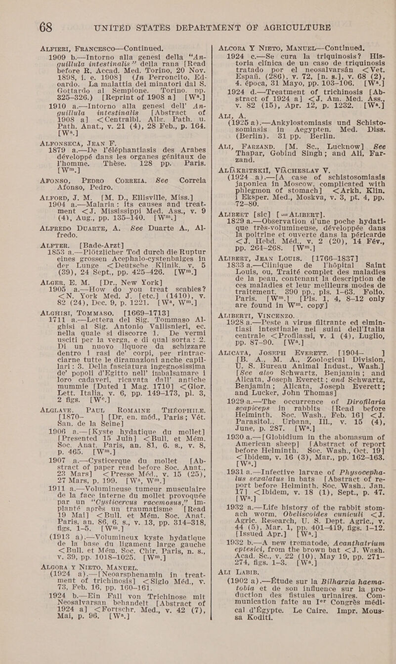 ALFIERI, FRANCESCO—Continued. 1909 b.—Intorno alla genesi della “An- guillula intestinalis”? della rana [Read before R. Accad. Med. Torino, 20 Nov. 1898, i. e. 1908] (In Perroncito, Ed- oardo. La malattia dei minatori dal S. Gottardo al Sempione. Torino. np. 825-326.) [Reprint of 1908 a] [W2.] 1910 a.—Intorno alla genesi dell’ An- guillula intestinalis [Abstract of 1908 a] &lt;Centralbl. Allg. Path.: u. Fives] Anat., v. 21 (4), 28 Feb., p. 164. a ALFONSECA, JHAN F. 1879 a—De Véléphantiasis des Arabes développé dans les organes génitaux de Vhomme. Thése. 128 pp. Paris. Cy] AFONSO, PEDRO Afonso, Pedro. ALForD, J. M. [M. D., Ellisville, Miss.] 1904 a.—Malaria: its causes and treat- ment &lt;J. Mississippi Med. Ass., v. 9 (4), Aug., pp. 185-140. [W™.] ALFREDO DuartE, A. See Duarte A., Al- Correta. See Correia fredo. ALFTER. [Bade-Arzt] 1853 a.—Plotzlicher Tod durch die Ruptur  eines grossen Acephalo-cystenbalges in der Lunge &lt;Deutsche . Klinik. v. 5 (39), 24 Sept., pp. 425-426. [W™.] ALGER, HE. M. [Dr., New York] 1905 a.—How do you treat scabies? &lt;N. York Med. J. [etc.] (1410), v §21(24); Dee=sO;p. 1221. 2 We awa ALGHISI, TOMMASO. [1669-1713] 1711 a—Lettera del Sig. Tommaso Al- ghisi al Sig. Antonio Vallisnieri, ec. nella quale si discorre 1. De vermi usciti per la verga, e di qual sorta: 2. Di un nuovo Jiquore da_ schizzare dentro i rasi de’ corpi, per rintrac- ciarne tutte le diramazioni anche capil- lari: 8. Della fasciatura ingegnosissima de’ popoli d’EKgitto nell’ imbalsamare i loro cadaveri, ricavata dall’ antiche mummie [Dated 1 Mag. 1710] &lt;Gior. Lett. Italia, v. 6, pp. 149-173, pl. 3, ie See Vey ALGLAVE. PAUL ROMAINE THSLOPHILE. [1870— ] [Dr. en. méd., Paris; Vét. San. de la Seine] 1906 a.—[Kyste hydatique du mollet] [Presented 15 Juin] &lt;Bull. et Mém. Soc. Anat: Paris, an. 81,.6.-8.,. v. 8, p. 465. [W™.] 1907 a.—Cysticerque du mollet [ Ab- stract of paper read before Soc. Anat., 238 Mars] &lt;Presse Méd., v. 15 (25), 27 Mars, p. 199. [W 4, W™.] 1911 a.—Volumineuse tumeur musculaire de la face interne du mollet provoquée par un “‘Oysticercus racemosus,’ im- planté aprés un traumatisme [Read 19 Mai] &lt;Bull. et Mém. Soc. Anat. Paris, an. 86, 6. s., v. 18, pp. 814-318, figs. 1-5. [W®.] (1913 a).—Volumineux kyste hydatique de la base du ligament large gauche &lt;Bull. et Mém. Soc. Chir. Paris, n. s., v. 39, pp. 1018-1025. [W™,] ALGORA Y¥ NiIpTo, MANUEL. (1924 a).—[Neoarsphenamin in treat- ment of trichinosis] &lt;Siglo Méd., v. 73, Feb. 16, pp. 160-161. 1924 b.—Ein Fall von Trichinose mit Neosalvarsan behandelt [Abstract of 1924 a] &lt;Fortschr. Med., v. 42 (7), Mai, p. 96. [W:.]   ALcora Y Nipro, MANUEL—Continued. 1924 e—Se cura la triquinosis? His- toria clinica de un caso de triquinosis tratado por el neosalvarsin &lt; Vet. Hspan.- (286) ~y.0(2, (ne St veGs (2). 4. época, 31 Mayo, pp. 1038-106. [W2.] 1924 d.—Treatment of trichinosis [Ab- stract of 1924 a] &lt;J. Am. Med. Ass., v. 82 (15), Apr. 12, p. 1282. . [W2.] ALI, AS (1925 a).—Ankylostomiasis und Schisto- somiasis in Aegypten. Med. Diss. (Berlin). 381 pp. Berlin. FARZAND. [M. Sc., Lucknow] See pees Gobind Singh; and Ali, Far- zand. AL{AKRITSKII, V{ACHESLAV V. (1924 a).—[A case of schistosomiasis japonica in Moscow, complicated with phlegmon of stomach] &lt;Arkh, Klin. Nominee Med., Moskva, v. 3, pt. 4, pp. ALIBEET [sic] [=ALIBERT]. 1829 a.—Observation d’une poche hydati- que trés-volumineuse, développée dans la poitrine et ouverte dans la péricarde &lt;J. Hebd. Méd., v. 2 (20), 14 Fév., pp. 264-268. [W™.] ALIBERT, JEAN Louris. [1766—1837] 1833 a.—Clinique de MJVhdpital Saint Louis, ou, Traité complet des maladies de la peau, contenant la description de ces maladies et leur meilleurs modes de traitement. 3890 pp., pls. 1-68. Folio. Parisy [W™.1SsPeis; 142 S— 2 only are found in W™. copy] ALIBERTI, VINCENZO. 1928 a.—Peste a virus filtrante ed elmin- tiasi intestinale nei suini dell’Italia centrale &lt;Profilassi, v..1 (4), Luglio, pp. 87-90. [W2.] ALICATA, JOSEPH EvrreTT. [1904— a [B. A., M. A., Zoological Division, U. S. Bureau Animal Indust., Wash.] [See also Schwartz, Benjamin; and Alicata, Joseph Everett ; and Schwartz, Benjamin; Alicata, Joseph Everett; and Lucker, John Thomas] 1929 a.—The occurrence of Dirofilaria scapiceps in rabbits [Read before ALI, Helminth. Soc. Wash., Feb. 16] &lt;J. Parasitol., Urbana, Ill, v. 15 (4), June, p. 287. [W®.] 1930 a.—[Globidium in the abomasum of American sheep] [Abstract of report before Helminth. Soe. Wash., Oct. 19] &lt;Ibidem, v. 16 (3), Mar., pp. 162-163. [W?.] 1931 a.—Infective larvae of Physocepha- lus sexadlatus in bats [Abstract of re- port before Helminth. Soc. Wash.. Jan. 17] &lt;Ibidem, v. 18 (1), Sept., p. 47. [W?.] 1932 a.—Life history of the rabbit stom- ach worm, Obeliscoides cuniculi &lt;J. Agric. Research, U. S. Dept. Agric., v. 44 (5), Mar. 1, pp. 401-419, figs. 1-12. {Issued Apr.] [W2.] 1932 b.—A new trematode, Acanthatrium eptesici, from the brown bat &lt;J. Wash. Acad. Se., v. 22 (10), May 19, pp. 271- 274, figs. 1-8. [W:.] ALI LABIB, (1902 a).—Eitude sur la Bilharzia haema- tobia et de son influence sur la_pro- duction des fistules urinaires. Com- munication faite au Ie™ Congrés médi- cal d’Egypte. Le Caire. Impr. Mous- sa Koditi.