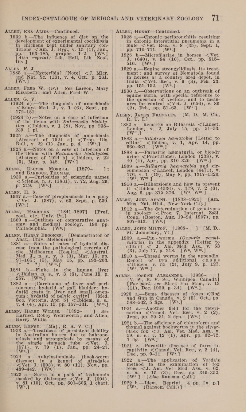 ALLEN, ENA ALiIpa—Continued. 1932 b.—The influence of diet on the development of experimental coccidiosis in chickens kept under sanitary con- ditions &lt;Am. J. Hyg., v. 15 (1), Jan., pp. 163-185, graphs 1-2. Twa $y [ Also reprint: Lib. Hall, Lib. Zool. Div.] ALLEN, F. J. 1885 a.—I[Nycteribia] [Note] &lt;J. Micr. aah eh Se. (16), v. 4, Oct., p. 261. ALLEN, Frep W. (jr.) See Larson, Hlizabeth: and Allen, Fred W. ALLEN, G. V. (1924 a).—The diagnosis of amoebiasis &lt;Kenya Med. J., v. 1 (6), Sept., pp. 172-181. (1924 b).—Notes on a case of infection of the ileum with Hntameoeba histoly- tica &lt;Ibidem, v. 1 (8), Nov., pp. 238— 239, 1 pl. 1925 a—The diagnosis of amoebiasis {Abstract of 1924 a] &lt;Trop. Dis. Bulk, v.. 22,4 (1), can., p. 46. W494 1925 b.—Notes on a case of infection of the ileum with Hntamoeba histolytica [Abstract of 1924 b] &lt;Ibidem, y. 22 (5), May, p. 348. [W*.] ALLEN, GLOVER MorRILu [1879- hs and BARBOUR, THOMAS. Mary 1930 a.—cCuriosities of scientific names &lt;Science, n. s. (1861), v. 72, Aug. 29, p. 279. .LW.] ALLEN, H. S. 1907 a.—Case of piroplasmosis in a pony &lt;Vet. J. (887), v. 68, Sept., p. 539. [W?.] ALLEN, HARRISON. [1841-1897] [Prof. zool., etc., Univ. Pa.] 1869 a.—Outlines of comparative anat- omy and medical zoology. 190 pp. Philadelphia. [W2.] ALLEN, Harry Brookes. [Demonstrator of * Anat., Univ. Melbourne] 1881 a.—Notes of cases of hydatid dis- ease from the pathological records of the Melbourne Hospital &lt;Austral. Med. J.,. n..s., v. 3.(3), Mar. 15, pp. fe oat (8); wee 15, pp. 1938-2038. 1881 pron ee in, the human _ liver &lt;Ibidem. n. s., 3 (6), June 15, p. 257%. « [WJ 1882 a—[Carcinoma of liver and peri- toneum ; hydatid of gall bladder; hy- datid cysts in liver and small omen- tum; hydatid of pelvic cavity] [Med. Bee Victoria, Apr. 5] &lt;Ibidem, n. s., 4 (4), Apr. 15, pp. 157-161. [W™.] ce HARRY WILLIS. [1892— ] See Harned, Robey Wentworth; and Allen, Harry Willis. ALLEN, Hunry. [Maj., R. A. V. C.] 1923 a,—Treatment of persistent debility in Australian horses due to habrone- miasis and strongylosis by means of the single stomach tube &lt; Vet. ; CSily ov. “O° (1), * dam) ppou24—27. [W?.] 1924 a.—Ankylostomiasis (hook-worm disease) in a kennel of Airedales &lt;Vet. J. Oa v. 80 (11), Nov., pp. 439-442, [W:. 1925: a.—Surra ‘a a pack of foxhounds 'masked by distemper &lt;Vet. J. (604), Van) (10), Oct., pp. 501-505, 1 chart. a ALLEN, Hmpnry—Continued. 1928 a.—Chronic peribronchitis resulting in chronic interstitial pneumonia in a mule &lt;Vet. Rec., v. 8 (85), Sept. 1, pp. 710-711. [W2.] 1928 b.—Microfilariae in horses &lt; Vet. J. (640), v. 84 (10), Oct., pp. 515- 516. [W2.] 1929 a.—Equine strongylidiosis, its treat- ment; and survey of Nematoda found in horses at a country bred depot, in India &lt; Vet. Rec., v. 9 (8), Feb. 238, pp. 151-152. [W2.] 1930 a.—Observations on an outbreak of equine surra, with special reference to the question of vectors, and to meas- ures for control &lt;Vet. J. (656), v. 86 (2), Feb., pp. 51-63. [W®?.] ALLEN, JAMES FRANKLIN. [M. D., M. Ch., Bo Us-f 1882 a.—Remarks on Bilharzia &lt; Lancet, London, v. 2, July 15, pp. 51-583. rw 1883 a.—Bilharzia hematobia [Letter to editor] &lt;Ibidem, v. 1, Apr. 14, pp. 660-661. [W®.] 1888 a.—Parasitic hematuria, or bloody urine &lt;Practitioner, London (2388), v 40 (4), Apr., pp. 310-320. [W™.] 1909 a.—Bilharzia haematobia and cir- cumcision &lt;Lancet, London (4471), v. 176, v..1 (19), May 8, pp. 1317-1320. [Wa Ww] 1910 a.—Bilharziosis and how to prevent it &lt;Ibidem (4536), v..179,.v. °2 -(6), Aug. 6, pp. 375-376. [W?, W™.] ALLEN, JonL ASAPH. [1838-1921] Mus. Nat. Hist., New York City] 1912 a.—The determination of genotvpes in zodlogy &lt; Proce. 7. Internat. Zo6l. Cong. a Aug. 19-24, 1907), pp. 807-813. [W2?.] [Am. ALLEN, JOHN MinTon. [1868- J] [M. D., St. Johnsbury, Vt.] 1909 a.—Pin-worms (Owyuris vermi- cularis) in the appendix [Letter to editor] &lt; J. Am. Med. Ass.,_ v. (3), July -L7,.p.. 2182). LE W*, We] 1910 a.—Thread worms in the appendix. Report of two additional cases &lt;ibidem,..v. 55 .(2), .July_9; p.- 127. [w:, W™.] ; ALLEN. JoSEPH ALEXANDER. [1886— ] [Vv. S., B. V. Se., Winnipeg, Canada] [For port. see Black Fox Mag., v. 1% (11), Dec. 1929, p. 34] [W?.] 1920 a.—Some diseases of foxes &lt;Rod and Gun in Canada, v. 2 (5), Oct., pp. 548—562, 5 figs. [W?.] 1921 a.—Another field for the veteri- narian &lt;Canad. Vet. Rec., v. 2 (2), June, pp. 29-31, 2 figs. [W2.] 1921 b.—The efficiency of chloroform and thymol against hookworms in the silver- black fox &lt;J. Am. Vet. Med. Ass., v. 59, n. s.. v. 12 (1), Apr., pp. 62-72, 1 fig. [W4.]J 1921 c.—Parasitic diseases of foxes in captivity &lt;Canad. Vet. Rec., v. 2 (4), Dec., pp. 9-11. [W2?.] 1922 a.—The application of Vajda’s method to the examination of fox feces &lt;J. Am. Vet. Med. Ass., v. 62, n.'s8., v. 15. (3), Dee, pp.) 349+352. [W2.] [Also Ransom Coll. ] 1922 b-—Idem. Reprint. 4 pp. [n. p.] [W (Ransom Coll.) ]