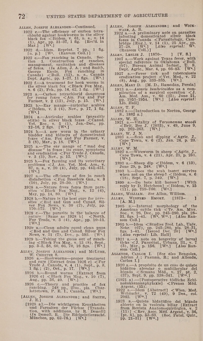 ALLOEN, JoSEPH ALEXxANDER—Continued. 1922 e—The efficiency of carbon tetra- ehlorid against hookworms in the silver black fox &lt;Ibidem, v. 61, n. 8., v. 14 (1), Apr., pp. 81-37, 1 fig. [Rec’d. in Mar.] [W2.] 1922 d.—Idem. Reprint. 7 pp., [n. p.] [W*. (Ransom Coll.) ] 1922 e—Fox ranching in Canada. Sec- tion 1. Construction of ranches, management, sanitation and diseases of foxes. (Jn Allen, J. A.; and Smith, George Ennis. Fox ranching in Canada) &lt;Bull. (12), n. s., Canada Dept. Agric., pp. 1-27, 11 figs. [W®.] 1922 f.—A treatment for hook worms in the silver black fox &lt;Black Fox Mag., v. 6 (2), Feb., pp. 14, 42, 1 fig. [W*.] 1923 a.—Carbon tetrachlorid dangerous for young foxes &lt;Am. Fox and Fur Farmer, v. 2 (12), July, p. 15. [W*.] 1923 be—-Ear mange—auricular scabies &lt;Ibidem, v. 8 (4), Nov., p. 17, 1 fig. [W2.] 1924 a.—Auricular 1 fig. seabies (parasitic otitis) in silver black foxes &lt;Canad. Vet. Ree, v. 5 (i), Jan.—Dec., pp. 12-16, 2 figs. [W4.] 1924 b—A new worm in the urinary bladder and kidneys of domesticated foxes &lt;Am. Fox and Fur Farmer, v. 3 (8), Mar., p. 18. [W#.] 1925 a.—The ear mange of “mad dog disease”’ in foxes; its cause, symptoms and eradication &lt;Fur Trade J. Canada, v--8-(3)5 = Nov., pe2s EW 1925 b—Fox farming and its veterinary problems &lt;J. Am. Vet. Med. Ass., v. 67, n. 8., Vv. 20 (4), July, pp. 448-451. [W2.] 1927 a.—The efficiency of fire in ranch disinfection &lt;Fox Breeders Gaz., v. 3 (10), July, pp. 28-30. [W2.] 1928 a.—Nature frees foxes from para- sites &lt;Black Fox Mag., v. 12. (4), May, pp. 14, 80. [W2.] 1928 b.—Nature is the best cure for pars- sites &lt;Rod and Gun and Canad. Sil- ver Fox News, vy. 80 (2), July, pp. 170-172. [W2.] 1928 c.—The parasite in the balance of nature [Same as 1928 tt] &lt;North. Fur Trade,°v. 3 (4), Apr., pp. 10-11. LW] 192y a—Clean adults equal clean pups &lt;Rod and Gun and Canad. Silver Fox News, v. 31 (7), Dec, p. 598. . [W8.] 1929 b.—Taking the guess out of ranch- ing &lt;Black Fox Mag., v. 18 (8), Sept., pp. 8-5, 58, 60, 66, 70, 16 figs. [W2.] ALLEN, JOSEPH ALEXANDER; and McLurzp, W. CHESTER S. 1926 a—Hookworms—proper treatment and cure [Extract from 1926 ec] &lt;Fur Trade J. Canada, v. 4 (1), Sept., p. 8, Pofigs; (2), Oct, p.lt. 7 ft ws. 1926 b.—Round worms [Extract from 1926 c] &lt;Black py Se et Vip LOMECT) = a]  Aug., pp. 86, 40. 1926 c.—Theory and practice of_ fox ranching. 248 pp., illus., pls. Char- lottetown, P. HE. I., Canada. [W2.] ete ae ALEXANDER; and SMITH, [1928 a].—Die wichtigsten Krankheiten und Parasiten der Fiichse [Transla- tion, with additions, by R. Demoll] (In Demoll, R._ Die Hdelpelztierzucht. Miinchen, pp. 62-76.) [| W23.} ALLEN, JOSEPH ALEXANDER; and WICK- WARE, A. B. 1922 a.—A preliminary note on parasites infesting domesticated silver black foxes in Canada &lt; Parasitology, Cam- bridge [Eng.], v. 14 (1), 25 Apr., aus 27-28. [W2.] [Also reprint: a, (Ransom Coll.) J ALLEN, LysLin J. [1870- PSV: 1907 a.—Work against Texas fever, with special reference to Oklahoma &lt; Bull. (97), Bureau Animal JIndust., U. S. Dept. Agric., Mar. 4, pp. 66-83. [W2.] 1927 a—Fever tick and _ tuberculosis eradication project &lt;Vet. Med., v. 22 (8), Aug., pp. 333-335. [W2.] ALLEN, Mary D. [M. D., Hamadan, Persia] 1913 a.—Ascaris lumbricoides as a com- plication of a surgical operation &lt;J. Am. Med. Ass., v. 60 (25), June 21, pp. 1953-1954. [W4.] [Also reprint: Lib. Hall] ALLEN, er 1882 a.—l[Introduction to Norton, George S., 1882 a.] ALLEN, W. H. 1921 a.—vVitality of Tarsonemus woodi &lt;Brit. Bee J. (2033), v. 49, June 9, pp. 262-263. [W:3.] ALLEN, W. J. N. i893 a—Scab and dipping &lt;Agric. J., Hate) ea ¥i'6'(2), Jan 26, prs. a   ALLEN, W. M. 1892 a.—Wireworm in sheep &lt;Agric. J., Cape Town, v. 4 (21), Apr. 21, p. 251. LWital 1898 a.—Sheep dip &lt;Ibidem, v. 6 (18), June 29, p. 248. [W2.] 1898 b.—Does the scab insect survive when not on the sheep? &lt;Ibidem, v. 6 (18), Sept. 7, p. 849. [W8.] 1899 a—Do bots kill horses? [With reply by D. Hutcheon] &lt;Ibidem, v. 15  (11), pp. 759-760. [W2.] ALLEN, WILLIAM. See Allan, William. ALLEN, WINFRED EMORY. [1873— } [A. M.] 1905 a.—Internal morphology of the American cattle tick &lt;Tr. Am. Micr. Soec., v. 26, Dece., pp. 245-280, pls. 28— 31, figs. 1-41. [W*, W™.] [Also Ran- som Coll.] 1905 b.—Idem &lt;Studies Zool. Lab., Univ. Nebr. (67), pp. 245-280, pls. 28-31 figs. 1-41.\’ [Issued Dec. 20] [Wa.J [Also reprint: Lib. Hall] 1921 a.—A note on longevity of larval ticks &lt;J. Parasitol., Urbana, IIll., v. 7 (3), Mar., p. 156. [W:#.] [Also Ran- som Coll.] ALLENDB, CARLOS I. [See also Bengolea, Adrian J.; Pasman, R.; and Allende, Carlos I.] 1920 a.—A propésito de un caso de quiste hidatico alveolar o multilocular del higado &lt;Semana Méd., v. 27, pt. 2, (37), Sept. 9, pp. 338-341. [W™.] (1921 a).—[Postoperative tédliche Echi- nokokkenanaphylaxie] &lt;Prensa Méd. Argent, (35). 1922 a—Idem [Abstract] &lt; Wien. Med. Wehnschr., v. 72 (49), 9 Dez., col. 2042.° [W™,] 1923 a.—Quiste hidatidico del hfgado abierto en la vesicula biliar [Extract from Revista Anatomoquirtirgica, vy. 2 (11)] &lt;Revy. Asoc. Méd. Argent., v. 36, [pt. 4], pp: 53-63. (Soc. Patol. Quir., pp. 21-3 [Ww™.]