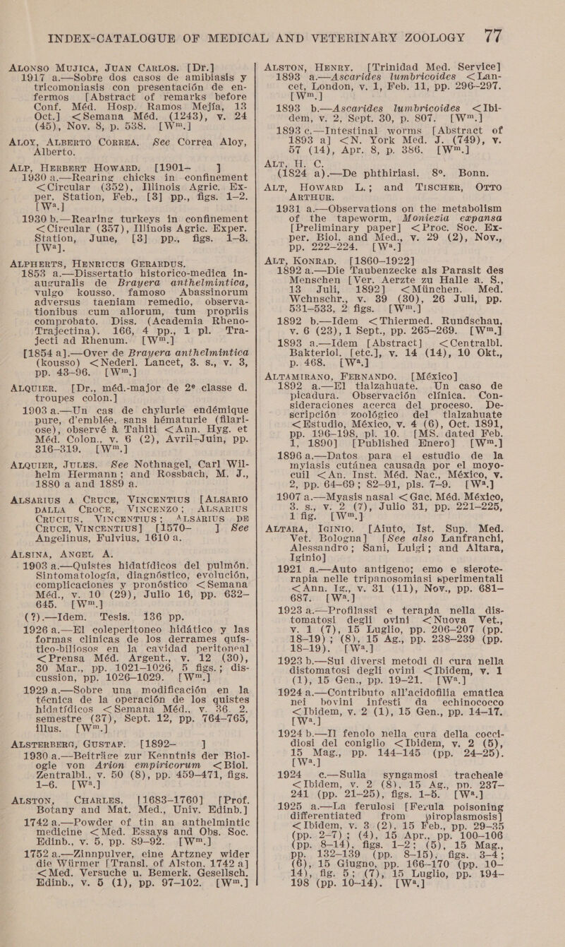 ALONSO MuJiIca, JUAN CARLOS. [Dr.] 1917 a—Sobre dos casos de amibiasis y tricomoniasis con presentacién de en- fermos [Abstract of remarks before Conf. Méd. Hosp. Ramos Mejia, 13 Oct.] &lt;Semana Méd. (12438), v. 24 (45), Nov. 8; p. 5388. [W™.] Auoy, ALBERTO CORREA, See Correa Aloy, Alberto. ALP, HeRBERT HowarpD. [1901-— ] 1930 a.—Rearing chicks in confinement &lt;Cireular (852), Illinois Agric. Ex- per. Station, Feb., [8] pp., figs. 1-2. [W*.] 1930 b.—Rearing turkeys in confinement &lt;Cireular (357), Iinois Agric. Exper. we June, [3] pp., figs. 1-3. Ja ALPHERTS, HENRICUS GERARDUS. 1853 a.—Dissertatio historico-medica in- auguralis de Brayera anthelmintica, vulgo kousso. famoso Abassinorum adversus taeniam remedio, observa- tionibus cum aliorum, tum _ propriis comprobato. Diss. (Academia Rheno- Trajectina). 166, 4 pp., 1 pl. Tra- jecti ad Rhenum. [W®™.] [1854 a].—Over de Brayera anthelmintica (kousso) &lt;Nederl. Lancet, 3. s., v. 3, pp. 48-96. [W™.] ALQUIER. [Dr., méd.-major de 2® classe d. troupes colon.] 1903 a—Un cas de chylurie endémique pure, d’emblée, sans hématurie (filari- ose), observé &amp; Tahiti &lt;Ann. Hyg. et Méd. Colon., v. 6 (2), Avril—Juin, pp. 316-319. [W™.] ALQuigR, JuuEs. See Nothnagel, Carl Wil- helm Hermann; and Rossbach, M. ie 1880 a and 1889 a. -ALSARIUS A CRUCE, VINCENTIUS [ALSARIO DALLA CROCE, VINCENZO; - ALSARIUS CRUCIUS, VINCENTIUS: ALSARIUS. DE CRUCE, VINCENTIUS] [1570- ju See Angelinus, Fulvius, 1610 a. ALSINA, ANGEL A. 1903 a.—Quistes hidatidicos del pulmén. Sintomatologia, diagnéstico, evoluci6én, complicaciones y prondstico &lt; Semana Méd., v. 10 (29), Julio 16, pp. 632— 645. [W™.] (?).—Idem. Tesis. 136 pp. 1926 a.—El coleperitoneo hiddtico y las formas clinicas de los derrames qu{s-. tico-biliosos en Ja cavidad peritoneal &lt;Prensa Méd. Argent., v. 12 (30), 80 Mar., pp. 1021-1026, 5 figs.; dis- cussion, pp. 1026-1029. [W™.] 1929 a.—Sobre una modificacién en la técnica de la operaci6n de los aipecs hidatidicos &lt;Semana Méd., v.36. semestre (37), Sept. 12, pp. 764— 765, illus. [W™.] ALSTERBERG, GUSTAF. [1892— ] 1930.a. Beitrige zur Kenntnis der Biol- ogie von Arion empiricorum &lt; Biol.  Zentralbl., v. 50 (8), pp. 459-471, figs. 1-6. [Wa] ALSTON, CHARLES, [1683-1760] [Prof. Botany and Mat. Med., Univ. Edinb.] 1742 a.—Powder of tin an anthelmintic medicine &lt;Med. Essays and Obs. Soc. Edinb., v. 5, pp. 89-92. [W™.] 1752 a.—Zinnpulver, eine Artzney wider die Wiirmer [Transl, of Alston, 1742 a] &lt; Med. Versuche u. Bemerk. Gesellsch. Edinb., v. 5 (1), pp. 97-102. [W™.] ALSTON, Henry. [Trinidad Med. Service] 1893 a—Ascarides lumbricoides &lt;Lan- cet, London, v. 1, Feb. 11, pp. 296-297. [Ww ] 1893 b.—Ascarides lumbdricoides &lt;Ibi- dem, v. 2, Sept. 30, p. 807. [W™.] 1893 c.—Intestinal worms [Abstract of 1893 a] &lt;N. York Med. J. (749), v 57 (14), Apr. 8, p. 386. [Ww™.] ALD sce -C, (1824 a).—De phthiriasi. 8°. ALT, HowaArp L.; ARTHUR. 1931 a.—Observations on the metabolism of the tapeworm, Moniezia expansa [Preliminary paper] &lt;Proc. Soc. Ex- per. Biol. and Med., v. 29 (2), Nov., pp. 222-224, [W48.] ALT, KONRAD. [1860—1922] 1892 a.—Die Taubenzecke als Parasit des Menschen [Ver. Aerzte zu Halle a. S., 13 Juli, 1892] &lt;Mtinchen. Med. Wehnschr., v. 89 (80), 26 Juli, pp. 531-5338, 2 figs. [W™.] 1892 b—Idem &lt;Thiermed. Rundschau, v. 6 (23),1 Sept., pp. 265-269. [W™.] 1893 a.—Idem [Abstract] &lt;Centralbl. Bakteriol. [ete.], v. 14 (14), 10 Okt., p. 468. [W4.] ALTAMIRANO, FERNANDO. [México] 1892 a.—TI] tlalzahuate. Un caso_ de picadura. Observaci6én clinica. Con- sideraciones acerca del proceso. De- scripcién Zoolégico del tlalzahuate &lt; Estudio, México, v. 4 (6), Oct. 1891, pp. 196-198, pl. 10. [MS. dated Feb. 1, 1890] [Published Hnero] [W™®.] 1896 a.—Datos para el estudio de la myiasis cutaéanea causada por el moyo- cuil &lt;An. Inst. Méd. Nac., México, v 2, pp. 64-69; 82-91, pls. 7-9. [W2?.] 1907 a.—Myasis nasal &lt; Gac. Méd. México, 3. Saev. 2°@),i Julio 31; ‘pps 221-225, 1 fig. [W™,] ALTARA, IGINIO. Vet. Bologna] Alessandro ; Tginio] 1921 a—Auto antigeno; emo e sierote- rapia nelle re ee sperimentali &lt;Ann. Ig 31 (11), Nov., pp. 681- 687. [we oe 1923 a.—Profilassi e terapia nella _ dis- tomatosi degli ovini &lt;Nuova Vet., v. 1 (7), 15 Luglio, pp. 206-207 (pp. 18-19); (8), 15 Ag., pp. 238-239 (pp. 18-19). [W?.] 1923 b.—Sui diversi metodi di cura nella distomatosi degli ovini &lt;Ibidem, vy. (1), 15 Gen., pp. 19-21. [W2.] 1924 a.—Contributo all’acidofilia ematica nei bovini infesti da echinococco &lt;Ibidem, v. 2 (1), 15 Gen., pp. 14-17. [W2.] 1924 b.—TIi fenolo nella eura della cocci- diosi del coniglio &lt;Ibidem, y. 2 (5), Bonn. and TiscHER, OTTO   [Aiuto, Ist. Sup. Med. [ See also Lanfranchi, Sani, Luigi; and Altara, 15 Mag., pp. 144-145 (pp. 24-25). (OW?) 1924 e—Sulla syngamosi’ tracheale &lt;Ibidem, v. 2 (8), 15 Ag., po. 237— 241 (pp. 21-25), figs. 1-5. [W2.] 1925 a—kLa ferulosi [Ferula poisoning differentiated from yiroplasmosis ] &lt;Ibidem, v. 3:(2), 15 Feb., pp. 29-35 (pp. 2-7) 3 (4), 15. Apr., pp. 100—106 pp. 8-14}, figs. 1-2; (5), 15 Mag., pp. 132-139 (pp. 8 15), figs. 3-4; (6),,15 Giugno, pp. 166-170 (pp. 10- 14), fig. 5; (Ta 15 Luglio, pp. t94- 198° (pp. 10~14). [W2.]