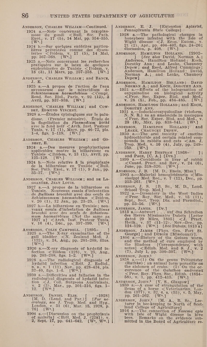 ANDERSON, CHARLES WILLIAM—Continued. 1924 a—Note concernant la_ toxoplas- mose du gondi &lt;Bull. Soc. Path. ps v. 17 (5), 14 Mai, pp. 354-355. [W.] 1924 b.—Sur quelques entérites particu- liéres présentées comme des dysen- teries &lt;Ibidem, v. 17 (5), 14 Mai, pp. 867-868. [wa aa 1925 a.—Note concernant les recherches pratiquées sur le latex de quelques euphorbiacées de Tunisie &lt;Ibidem, vy. 18 (8), 11 Mars, pp. 257-258. [W2.] ANDERSON, CHARLES WILLIAM; and BANCKH, J. E. 1925 a.—A propos de l’action de Veau savonneuse sur le miracidium de Schistosomum haematobium &lt;Compt. Rend. Soc. Biol., Paris, v. 92. (12), 3 Avril, pp. 9387-9388. [W2.] ANDERSON, CHARLES WILLIAM; and Cow- DRY, EDMUND VINCENT. 1928 a.—Etudes cytologiques sur le palu- disme, (Premier mémoire). Btude de la flagellation du Plasmodium kocht avec le fond noir &lt;Arch. Inst. Pasteur Tunis, v. 17 (1), Mars. pp. 46-72, pls. 1-4, figs. 1-119. [W2.] CHARLES WILLIAM; ANDERSON, and Go- BERT, E. 1924 a—Des mesures prophylactiques applicables contre la_ bilharziose en Tunisie &lt;Ibidem, v. 13 (1), Avril, pp. 125-128. [W?.] 1924 b.—Note relative 4 la prophylaxie de la bilharziose en Tunisie &lt;Bull. Soe. Path. Exot., v. 17 (1), 9 Jan., pp. 35-37. [W2?.] ANDERSON, CHARLES WILLIAM; and pr La- GOANERE, JEAN LOUIS. 1927 a—A propos de la bilharziose en Tunisie. Nouveaux essais d’infestation de Bullinus brocchii avee des oeufs de Schistosomum haematobium &lt;Ibidem, vy. 20 (1), 12 Jan, pp. 238-25, [W2.] 1927 b.—La bilharziose en Tunisie; nou- veaux essais d’infestation de Bullinus brocchii avec des oeufs de Schisteso- mum haematobium [Not the same as 1927 a] &lt;Arch. Inst. Pasteur Tunis, v. 16 (4), Déc., pp. 397-899. [W2.] ANDERSON, COLIN CAMPBELL. [1895— ] 1925 a—The X-ray examination of the gall bladder &lt;N. Zealand Med. J. (122), v. 24, Aug., pp. 201-209; illus. [Wet 1926 a—kxX-ray diagnosis of hydatid in- fection &lt;Ibidem (128), v. 25, Aug., pp. 203-208, figs. 1-2. [W™.] 1928 a.—The radiological diagnosis of hydatid esiton &lt;.Bbrit.= J saalol., n. s., v. 1 (11), Nov., pp. 428-434, pls. 37-40, figs. 1— 6. [wm] 1930 a.—Difficulties and fallacies in the radiological diagnosis of hydatid infec- tion &lt;J. Coll. Surgeons Australasia, Vee cae Mar., pp. 301-316, figs. 4 a nay cee! ANDERSON, DANIEL ELIR. [ —1928] M. D. (Lond. and Par.)] [For ne- crology, see J. ae Med. and Hysg., London, v. 31 (6), Mar. 15, 1928, (6). -fiW4%) 1904 a.—[Discussion on Mea Bee of malaria] &lt;Brit. Med. (2281), v. 2, Sept. 17, pp. 641-645, CW, Ww.) ANDERSON, H. J. {Extension Apiarist, Pennsylvania State College] 1928 a.—The pathological changes in honeybees infested with the Isle of Wight disease &lt;J. Econ. Entom., v. 21 (2), Apr., pp. 404-407, figs. 24-26; discussion, p. 408. [W2.] ANDERSON, HAMILTON HOLLAND. [1902-— ] [See also David, Norman A.; Anderson, Hamilton Holland: Koch, Dorothy Ann; and Leake, Chauncey Depew; and Reed, Alfred Cummings ; Anderson, Hamilton Holland: David, Norman A.; and Leake, Chauncey Depew] ANDERSON, HAMILTON HOLLAND; DAVID . NORMAN A.; and KocH, DoroTHy ANN. 1931 a.—Hffects of the halogenation of oxyquinoline on _ biological activity &lt;Proc. Soc. Exper. Biol. and Med., v. 28 (5), Feb., pp. 484-485. [W2.] ANDERSON, HAMILTON HOLLAND; and KocH, DoroTHY ANN. 1931 a.—Ilodochloroxyquinoline (vioform, _N. N. R.) as an amebacide in macaques &lt;Proc. Soc. Exper. Biol. and Med., v. 28 (8), May, pp. 8388-841. [W2.] ANDERSON, HAMILTON HOLLAND; and LEAKE, CHAUNCEY DEPEW. 1930 a.—The oral toxicity of emetine hydrochloride and certain related com- pounds in rabbits and cats &lt;Am. J. Trop. arse y. 10 (4), July, pp. 249-— 259. W2.] ANDERSON, cove BERTRAM [1868— 13S and Pagn, [C. A.] [Drs.] 1899 a.—Coccidiosis in liver of rabbit &lt;Canad. Pract. and Rev., v. 24 (6), June, pp. 318-820. [W™ 4 ANDERSON, J. B. [M. D., Enola, Miss.] 1903 a.—Malarial hemoglobinuria &lt; Mis- sissippi Med. Rec., v. 7 (12), Dec., pp. 253-261. [W™.] ANDERSON, J. 8S. [B. Se, M. D., Lond. School Trop. Med.] 1922 a—Dysentery in the West Indies &lt;Proc. Roy. Soc. Med., v. 15 (11), Sept., Sect. aos Dis. and Parasitol., pp. 53-56. [W 3] ANDERSON, JAMES. [Dr.] 18138 a.—Antwort ... auf das Schreiben des Herrn Missionairs Dubois [Letter dated 29 Mirz, 1805] &lt;J. Pract. Heilk., v. 37 (11- 12), Nov.—Dee., pp. 124-129. [W™.] [See Dubois, 1813 a] ANDERSON, JAMES [Phys. Gen. Fort St. _cooreel 5 and Dusots [Missionary]. —THistory of the Guinea worm, et ahe method of cure employed by the Hindoos [Correspondence, with notes] &lt;Edinb. Med. and 8. J., v. 2 (7), July 1, pp. 300-307. [Ww™] ANDERSON, JOHN.1 1858 a.—(1) On the genus Peltogaster (Rathke) ; an animal form parasitie on the abdomen of crabs. (2) On the oc- currence of the Galathea andrewsii &lt; Proc. Roy. Phys. Soc., Edinb. (1854— 58), v. 1, pp. 412-415. [W8.]. ANDERSON, Joun.2 [V. S., Glasgow] 1859 aA case of strangulation of the ileum of a horse Wet See ee Lon- don (877), v. 32, 4. s. (58), v. 5, May, pp. 261-— 262. [wa ‘a ANDERSON, JOHN. [M. A., B. Sc., Leec- turer in bee-keeping to ‘North of Scot- land College of Agriculture] 1916 a.—The connection of Nosema apis with Isle of Wight disease in hive bees. Remarks on the evidence sub- mitted in the Board of Agriculture re-