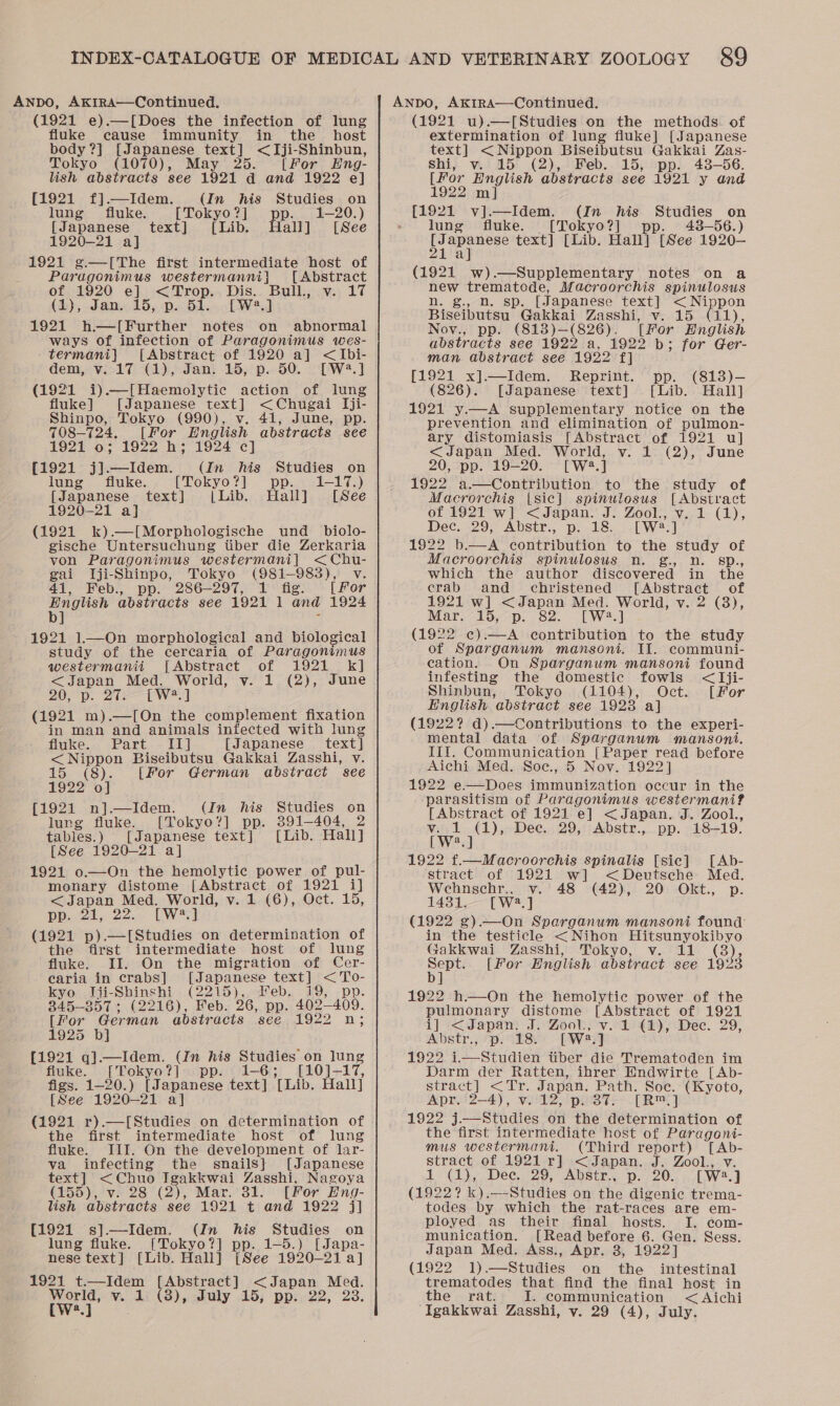 (1921 e).—[Does the infection of lung fluke cause immunity in the _ host body?] [Japanese text] &lt;IJji-Shinbun, Tokyo (1070), May 25. [For Eng- lish abstracts see 1921 d and 1922 e] {1921 f].—Idem. (In his Studies on lung fluke. [Tokyo?] pp. 1-20.) [Japanese text] [Lib. Hall] [See 1920-21 a] 1921 ¢g.—[The first intermediate host of Paragonimus westermanni} [Abstract of 1920 e] &lt;Trop. Dis. Bull, v. 17 (1), Jan. 15, p. 51. [W2.] 1921 h.—[Further notes on abnormal ways of infection of Paragonimus wes- termani] [Abstract of 1920 a] &lt;Ibi- dem, v. 17 (1), Jan. 15, p. 50. [W.] (1921 i)—[Haemolytic action of lung fluke] [Japanese text] &lt;Chugai I[ji- Shinpo, Tokyo (990), v. 41, June, pp. 7O8—724, [For English abstracts see 1921 0; 1922 h; 1924 ce] (1921 j]—Idem. (In his Studies on lung = fluke. [Tokyo?] pp. 1-17.) [Japanese text] {| Lib. Hall] [See 1920-21 a] (1921 k).—[Morphologische und _ biolo- gische Untersuchung tiber die Zerkaria von Paragonimus westermani] &lt;Chu- gai Iji-Shinpo, Tokyo (981-983), Vv. 41, Feb., pp. 286-297, 1 fig. [for wae abstracts see 1921 1 and 1924 ] - 1921 1—On morphological and biological study of the cerearia of Paragonimus westermanii [Abstract of 1921 k] &lt;Japan Med. World, v. 1 (2), June 20D. 2S Tw] (1921 m).—[On the complement fixation in man and animals infected with lung fluke. Part IT] [Japanese text] &lt; Nippon Biseibutsu Gakkai Zasshi, v. 15 (8). [For German abstract see 1922 o] [1921 n].—Idem. (In his Studies on lung fluke. [Tokyo?] pp. 391-404, 2 tables.) [Japanese text] [Lib. Hall] [See 1920-21 a] 1921 o.—On the hemolytic power of pul- monary distome [Abstract of 1921 i] &lt;Japan Med. World, v. 1 (6), Oct. 15, Dpaiet. cae: UW] (1921 p).—[Studies on determination of the first intermediate host of lung ‘fluke. II. On the migration of Cer- caria in crabs] [Japanese text] &lt;To- kyo IJji-Shinshi (2215), Feb. 19, pp. 845-357 ; (2216), Feb. 26, pp. 402-409. [For German abstracts see 1922 n; 1925 b] {1921 q].—Idem. (In his Studies on lung fluke. [Tokyo?] pp. 1-6; [10]-17, figs. 1-20.) [Japanese text] [Lib. Hall] [See 1920-21 a] (1921 r).—[Studies on determination of the first intermediate host of lung fluke. III. On the development of lar- va infecting the snails} [Japanese text] &lt;Chuo Igakkwai Zasshi, Nagoya (155), v. 28 (2), Mar. 31. [For Eng- lsh abstracts see 1921 t and 1922 j] {1921 s].—Idem. (In his Studies on lung fluke. [Tokyo?] pp. 1-5.) [Japa- nese text | ‘[Lib. Hall] [See 1920-21 a] 1921 t.—Idem [Abstract] &lt;Japan Med. AW v. 23 (3), duly 15; pp. 22, 23. a (1921 u).—[Studies on the methods of extermination of lung fluke] [Japanese text] &lt; Nippon Biseibutsu Gakkai Zas- shi, v. 15 (2), Feb. 15, pp. 43-56. [For English abstracts see 1921 y and 1922 m] [1921 v].—Idem. (In his Studies on lung fluke. [Tokyo?] . 438-56.) opie text] [Lib. Hall] [See 1920-— ] a (1921 w).—Supplementary notes on a new trematode, Macroorchis spinulosus n. g., n. sp. [Japanese text] &lt; Nippon Biseibutsu Gakkai Zasshi, v. 15 (11), Nov., pp. (813)—(826). [For English abstracts see 1922 a, 1922 b; for Ger- man abstract see 1922 f] [1921 x].—Idem. Reprint. pp. (813)-— (826). [Japanese text] [Lib. Hall] 1921 y.—A supplementary notice on the prevention and elimination of pulmon- ary distomiasis [Abstract of 1921 ul] &lt;Japan Med. World, v. 1 (2), June 20, pp. 19-20. [W2.] 1922 a.—Contribution to the study of Macrorchis [sic] spinulosus [Abstract of 1921 w] &lt;Japan. J. Zool., v. 1 (1), Dec. 29, Abstr., p. 18. [W2?.] 1922 b.—A contribution to the study of Macroorchis spinulosus n. g., n. Ssp., which the author discovered in the crab and christened [Abstract of 1921 w] &lt;Japan Med. World, v. 2 (3), Mar. 15, p. 82. [W2.] (1922 ¢).—A contribution to the study of Sparganum mansoni. Il. communi- cation. On Sparganum mansoni found infesting the domestic fowls &lt;Iji- Shinbun, Tokyo (1104), Oct. [For English abstract see 1923 a] (1922? d).—Contributions to the experi- mental data of Sparganum mansoni. IIf. Communication [Paper read before Aichi Med. Soc., 5 Nov. 1922] 1922 e—Does immunization occur in the parasitism of Paragonimus westermani? [Abstract of 1921 e] &lt;Japan. J. Zool., v. 1 (1), Dee. 29, Abstr., pp. 18-19. [W?.] 1922 f.—Macroorchis spinalis [sic] [Ab- stract of 1921 w] &lt;Deutsche Med. Wehnschr.. v. 48 (42), 20 Okt., p. 14381. [W2.] (1922 ¢).—On Sparganum mansoni found in the testicle &lt;Nihon Hitsunyokibyo Gakkwai Zasshi, Tokyo, v. 11 (8), cute [For English abstract see 1923 1922 h.—On the hemolytic power of the pulmonary distome [Abstract of 1921 i] &lt;Japan. J. Zool., v. 1 (1), Dec. 29, Abstr., p. 18. [W2.] 1922 i.Studien tiber die Trematoden im Darm der Ratten, ihrer Endwirte [Ab- stract] &lt;Tr. Japan. Path. Soc. (Kyoto, Apr. 2—4), v. 12, p. 37. [R™.] 1922 j—wStudies on the determination of the first intermediate host of Paragoni- mus westermani, (Third report) [Ab- stract of 1921 r] &lt;Japan. J. Zool., v. 1 (1), Dee. 29, Abstr., p. 20. [W2.] (1922? k).—-Studies on the digenic trema- todes by which the rat-races are em- ployed as their final hosts. I. com- munication. [Read before 6. Gen. Sess. Japan Med. Ass., Apr. 8, 1922] (1922 1).—Studies on the intestinal trematodes that find the final host in the rat. I. communication &lt; Aichi ‘Igakkwai Zasshi, vy. 29 (4), July.