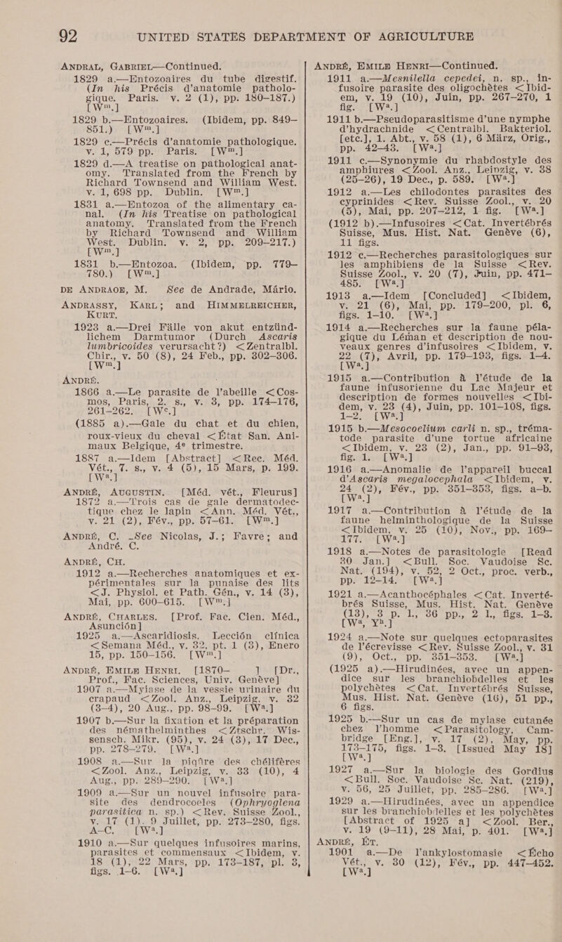 ANDRAL, GABRIEL—Continued. 1829 a.—Entozoaires du tube digestif. (In his Précis d’anatomie patholo- gique. Paris. v. 2 (1), pp. 180-187.) [W™.] 1829 b.—Entozoaires. (Ibidem, pp. 849-— 851.) [~W™.] 1829 ec.—Précis d’anatomie pathologique. Vir be OC O Dpse arise. fe Wonet 1829 d.—A treatise on pathological anat- omy. Translated from the French by Richard Townsend and William West. Verl 69S spp. Dubling a Weal 1831 a.—Entozoa of the alimentary ca- nal. (In his Treatise on pathological anatomy. Translated from the French by Richard Townsend and William West. Dublin. v. 2, pp. 209-217.) [W™.] 1831 b—Entozoa. (Ibidem, pp. T79— 7802)5 — LWers] DE ANDRAOB, M. See de Andrade, Mario. ANDRASSY, KARL; and HIMMELREICHER, KuRT. 1923 a.—Drei Fille von akut entziind- lichem Darmtumor (Durch Ascaris lumbricoides verursacht?) &lt; Zentralbl. Chir., v. 50 (8), 24 Feb., pp. 302-306. [W™.] ANDRE. 1866 a.—lLe parasite de l’abeille &lt;Cos- mos, Paris, 2. s., v. 3, pp. 174-176, 261-262. [W°.] (1885 a).—Gale du chat et du chien, roux-vieux du cheval &lt;Wtat San. Ani- maux Belgique, 4® trimestre. 1887 a.—Idem [Abstract] &lt;Rec. Méd. Meg s., v. 4 (5), 15 Mars, p. 199. Va ANDRE, AUGUSTIN. [Méd. vét., Fleurus] 1872 a.—Trois cas de gale dermatodec- tique chez le lapin &lt;Ann. Méd. Vét., vy. 21.(2),. Fév., pp... 57-61... -“EW®.] ANDRE, C. See Nicolas, J.; Favre; and André, C. ANDRE, CH. 1912 a.—Recherches anatomiques et ex- périmentales sur la punaise des lits &lt;J. Physiol. et Path. Gén., v. 14 (8), Mai, pp. 600-615. [W™.] ANDRE, CHARLES. [Prof. Fac. Cien. Méd., Asuncion ] 1925 a.—Ascaridiosis. Leccién clinica &lt;Semana Méd., vy. 82, pt. 1 (8), Enero 15, pp. 150-156. [W™.] ANDRE, EMILE Henri. [1870— TASTE, Prof., Fac. Sciences, Univ. Genéve] 1907 a.—Myiase de la vessie urinaire du crapaud &lt;Zool. Anz., Leipzig, v. 32 (8-4), 20 Aug., pp. 98-99. [W:2.] 1907 b.—Sur la fixation et la préparation des némathelminthes &lt;Ztschr. Wis- sensch. Mikr. (95), v. 24 (8), 17 Dec., pp. 278-279. [W2.] 1908 a.—Sur Ja piqfre des chéliféres &lt;Zool. Anz., Leipzig, v. 33 (10), 4 Aug., pp. 289-290. [W2.] 1909 a.—Sur un nouvel infusoire para- site des dendrocoeles (Ophryoglena parasitica n. sp.) &lt;Rev. Suisse Zool.,  v. 17 (1). 9 Juillet, pp. 273-280, figs. A-C. [W2.] 1910 a.—Sur quelques infusoires marins, parasites et commensaux &lt;Ibidem, v. 18 (1); 22 Mars, pp.’ 173-187;*pl. 3, figs. 1-6. [W4.] ANDRA, HMILB Henri—Continued. 1911 a—WMesnilella cepedei, n. sp., in- fusoire parasite des oligochétes &lt; Ibid- em, v. 19 (10), Juin, pp. 267-270, 1 fig. [W®.] 1911 b.—Pseudoparasitisme d’une nymphe d’hydrachnide &lt;Centraibl. Bakteriol. [ete.], 1. Abt., v. 58 (1), 6 Mirz, Orig., pp. 42-43. [W2.] 1911 c—Synonymie du rhabdostyle des amphiures &lt; Zool. Anz., Leinzig, v. 38 (25-26), 19 Dec., p. 589. [W2.] 1912 a.—Les chilodontes parasites des cyprinides &lt;Rev. Suisse Zool., v. 20 (5), Mai, pp. 207-212, 1 fig. [W4.] (1912 b).—Infusoires &lt;Cat. Invertébrés Suisse, Mus. Hist. Nat. Genéve (6), 11 figs. 1912 c.—Recherches parasitologiques sur les amphibiens de la Suisse &lt;Rev. Suisse Zool., v. 20 (7), #uin, pp. 471—- 485. [W4.] 1913 a.—Idem [Concluded] &lt;Ibidem, Viv 2b (6)5 Mai, pp. 179-200, pl. 6, figs. 1-10. [W42.] 1914 a.—Recherches sur la faune péla- gique du Léman et description de nou- veaux genres d’infusoires &lt;Ibidem, Vv. 22 (7), Avril, pp. 179-198, figs. 1-4. [W?.] 1915 a.—Contribution &amp; Vétude de la faune infusorienne du Lac Majeur et description de formes nouvelles &lt;Ibi- dem, v. 23 (4), Juin, pp. 101-108, figs. 1-2. [W*.] 1915 b.—WMescocoelium carli n. sp., tréma- tode parasite d’une tortue africaine &lt;Ibidem, v. 23 (2), Jan., pp. 91-938, fig, ds2-f Ws] 1916 a—Anomalie de JV’appareil buccal d’Ascaris megalocephala &lt;Ibidem, vy. 24 (2), Fév., pp. 351-353, figs. a—b. [W2.] 1917 a.—Contribution &amp; VT’étude de la faune helminthologique de la Suisse &lt;Ibidem, v. 25 (10), Nov., pp. 169— 177. [W.] 1918 a.—Notes de parasitologie [Read 30 Jan.] &lt;Bull. Soc. Vaudoise Se. Nat. (194), v. 52, 2 Oct., proc. verb., pp. 12-14. [W23.] 1921 a.—Acanthocéphales &lt;Cat. Inverté- brés Suisse, Mus. Hist. Nat. Genave C13} sto: te GO Ds ved eles, das. CWeran! 1924 a.—Note sur quelques ectoparasites de l’écrevisse &lt;Rev. Suisse Zool., v. 31 (O) Se OCLs 0 wae Ota [W2.] (1925 a).—Hirudinées, avee un appen- dice sur les branchiobdelles et les polychétes &lt;Cat. Invertébrés Suisse, Mus. Hist. Nat. Genéve (16), 51 pp., 6 figs. 1925 b-—Sur un cas de myiase cutanée chez Vhomme &lt;Parasitology, Cam- bridge [Eng.], v. 17 (2), ‘May, pp. 173-175, figs. 1-3. [Issued May 18] [ W2.] 1927 a.—Sur la biologie des Gordius &lt;Bull. Soe. Vaudoise Se. Nat. (219), v. 56, 25 Juillet, pp. 285-286. [Wa:.] 1929 a.—Hirudinées, avec un appendice sur les branchiobdelles et les polychétes [Abstract of 1925 a] &lt;Zool. Ber., Vv. 19 (9-11), 28 Mai, p. 401. [W8.] ANDRE, ET. 1901 a—De Tankylostomasie &lt;Echo Vét.; v. 80° (12); Bév., pp. 447-452; [W2.]