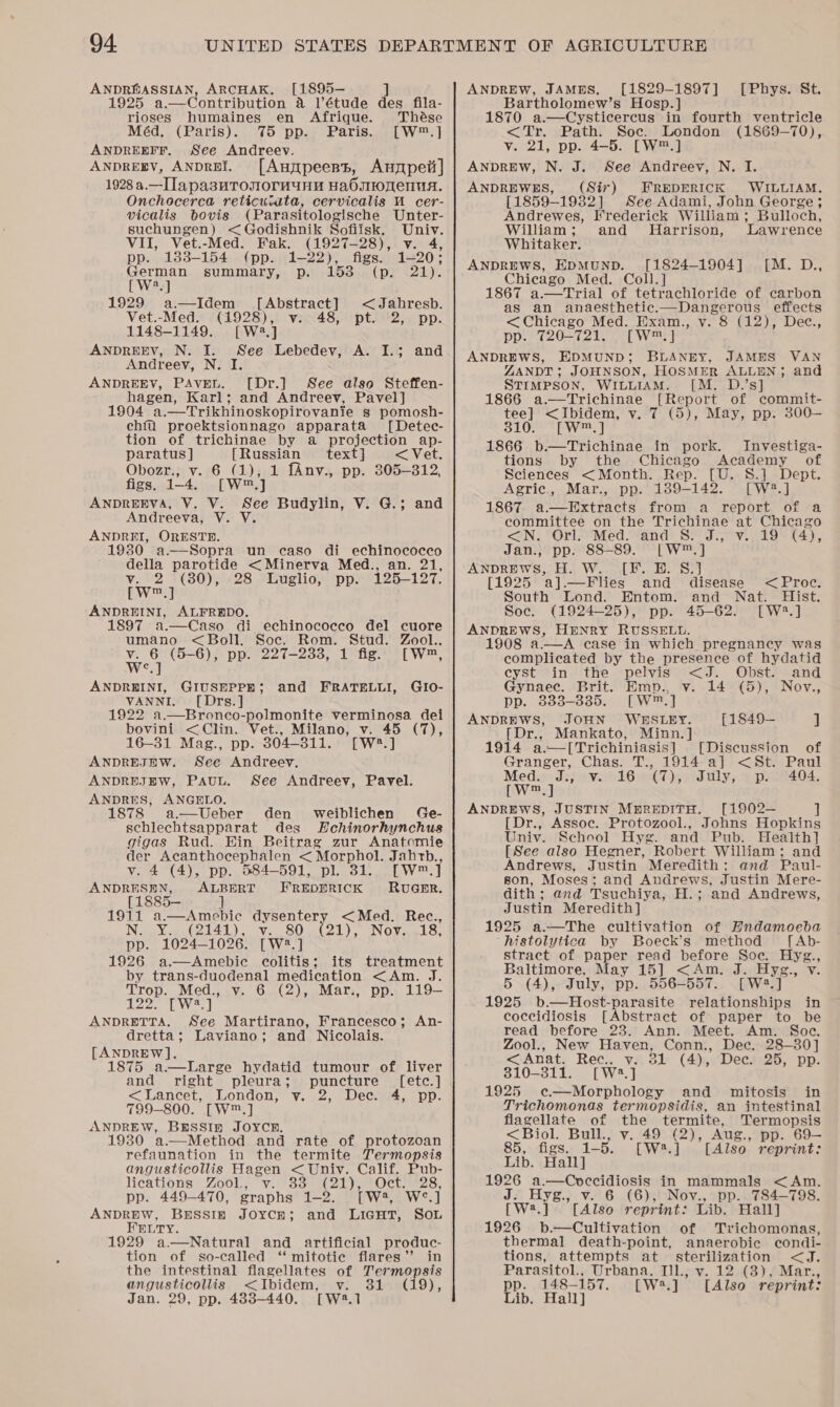 ANDRGASSIAN, ARCHAK, [1895-— ] 1925 a.—Contribution 4 l’étude des fila- rioses humaines en Afrique. Thése Méd, (Paris). 75 pp. Paris. [W™.] ANDREEFF. See Andreev. ANDREEV, ANDREI. [Auypeent, Anmpeit] 1928 a.—Ila pasuTonornuuny HabsOnenuA. Onchocerca reticuiata, cervicalis MU cer- vicalis bovis (Parasitologische Unter- suchungen) &lt;Godishnik Sofiisk. Univ. VII, Vet.-Med. Fak. (1927-28), v. 4, pp. 138-154 (pp. 1-22), figs. 1-20; German summary, p. 153 (p. 21). [W2.] 1929 a—Idem [Abstract] &lt;Jahresb. Vet.-Med. (1928), v: 48, pt. 2, pp. 1148-1149. [W42.] ANDREEV, N. I. See Lebedev, A. I.; and Andreev, N. I. ANDREEV, PAvEL. [Dr.] See also Steffen- hagen, Karl; and Andreev, Pavel] 1904 a.—Trikhinoskopirovanie s pomosh- chfu proektsionnago apparata [Detec- tion of trichinae by a projection ap- paratus ] {Russian text] &lt; Vet. Obozr., v. 6 (1), 1 fAnv., pp. 305-312, figs, (4 [Wm] ANDREEVA, V. V. See Budylin, V. G.; and Andreeva, V. Y. ANDREI, ORESTH. 1930 a.—Sopra un caso di echinococco della parotide &lt;Minerva Med., an. 21, oe 28 Luglio, pp. 125-127. m ANDREINI, ALFREDO. 1897 a.—Caso di echinocoecco del cuore umano &lt;Boll. Soc. Rom. Stud. Zool., v. 6 (5-6), pp. 227-2338, 1 fig. [W™, We.] ANDREINI, GIUSEPPE; GIo- VANNI. [Drs.] 1922 a.—Bronco-polmonite verminosa dei bovini &lt;Clin. Vet., Milano, v. 45 (7), 16-31 Mag., pp. 304-311. [W*.] ANDREJEW. See Andreev. ANDREJEW, Pauu. See Andreev, Pavel. ANDRES, ANGELO. 1878 a—Ueber den weiblichen Ge- schlechtsapparat des SHchinorhynchus gigas Rud. Hin Beitrag zur Anatomie der Acanthocephalen &lt; Morphol. Jahrb., v. 4 (4), pp. 584-591, pl. 31. [W™.] and FRATELLI,   ee: POMBE FREDERICK RUGER. 1911 a.—Amebic dysentery &lt;Med. Rec., NG YO GIA Ve, Bet0) (01) )F Nowe 18, pp. 1024-1026. [W?2.] 1926 a.—Amebic colitis; its treatment by trans-duodenal medication &lt;Am. J. Trop. Med., v. 6 (2), Mar., pp. 119-— 122. [W2.] ANDRETTA. See Martirano, Francesco; An- dretta; Laviano; and Nicolais. [ANDREW]. 1875 a.—Large hydatid tumour of liver and right pleura; puncture ([etc.] &lt;Lancet, London, vy. 2, Dec. 4, pp. 799-800. [W™.] ANDREW, BRSSIn JOYCRH. 1930 a.—Method and rate of protozoan refaunation in the termite Jermopsis angusticollis Hagen &lt; Univ. Calif. Pub- lieavlons =Zo00l se van oon lee OClrmeeS, pp. 449-470, graphs 1-2. [W2, W°.] ANDREW, BESSIE JOYCE; and LicuHt, Sou FELTY. 1929 a.—Natural and artificial produc- tion of so-called ‘‘ mitotic flares’’ in the intestinal flagellates of Termopsis angusticollis &lt;Ibidem, v. 31 (19), Jan. 29, pp. 488-440. [W2.1 ANDREW, JAMES. [1829-1897] Bartholomew’s Hosp.] 1870 a.—Cysticercus in fourth ventricle &lt;Tr. Path. Soe. London (1869-70), v. 21, pp. 4-5. [W™.] ANDREW, N. J. See Andreev, N. I. ANDREWES, (Sir) FREDERICK WILLIAM. [1859-1932] See Adami, John George; Andrewes, Frederick William; Bulloch, [Phys. St. William; and Harrison, Lawrence Whitaker. ANDREWS, EDMUND. [1824-1904] [M. D., Chicago Med. Coll.] 1867 a.—Trial of tetrachloride of carbon as an anaesthetic.—Dangerous effects &lt;Chicago Med. Exam., v. 8 (12), Dec., pp. 720-721. [W™.] ANDREWS, EDMUND; BLANEY, JAMES VAN ZANDT; JOHNSON, HOSMER ALLEN; and STIMPSON, WILLIAM. [M. D.’s] 1866 a.—Trichinae [Report of commit- tee] &lt;Ibidem, v. 7 (5), May, pp. 300— 310. [W™.] 1866 b.—Trichinae in pork. Investiga- tions by the Chicago Academy of Sciences &lt;Month. Rep. [U. S.] Dept. Agric., Mar., pp. 189-142. [W2.] 1867. a—Extracts from a report of a committee on the Trichinae at Chicago &lt;N; “Or Med “and Si dz, v.19 * 4), Jan.,; pp. 88-89. [W™.] ANDREWS, H. W. [F. E. S.] [1925 a].—Flies and disease &lt;Proc. South Lond. Entom. and Nat. Hist. Soc. (1924-25), pp. 45-62. [W2?.] ANDREWS, HENRY RUSSELL. 1908 a.—A case in which pregnancy was complicated by the presence of hydatid cyst in the pelvis &lt;J. Obst. and Gynaec. Brit. Emp., v. 14 (5), Nov., pp. 333-3835. [W™.] ANDREWS, JOHN WESLEY. [1849— ] [Dr., Mankato, Minn. ] 1914 a.—[Trichiniasis] [Discussion of Granger, Chas. T., 1914-a] &lt;St. Paul Med. J., v. 16 (7), July, p. 404. CW] ANDREWS, JUSTIN MBREDITH. [1902— ] [Dr., Assoc. Protozool., Johns Hopkins Univ. School Hyg. and Pub. Health] [See also Hegner, Robert William; and Andrews, Justin Meredith: and Paul- son, Moses; and Andrews, Justin Mere- dith; and Tsuchiya, H.; and Andrews, Justin Meredith] 1925 a.—The cultivation of Hndamoeba histolytica by Boeck’s method leon stract of paper read before Soe. Hyg. Baltimore, May 15] &lt;Am. J. Hyg., v 5 (4), July, pp. 556-557. [W2.] 1925 b.—Host-parasite relationships in coccidiosis [Abstract of paper to be read before 23. Ann. Meet. Am. Soc. Zool., New Haven, Conn., Dee. 28-30] &lt;Anat. Rec., v. 31 (4), Dec. 25, pp. 810-311. [W23.] 1925 ¢—Morphology and mitosis in Trichomonas termopsidis, an intestinal flagellate of the termite, Termopsis &lt;Biol. Bull., v. 49 (2), Aug., pp. 69— 85, figs. 1-5. [W#.] [Also reprint: Lib. Hall] 1926 a.—Coeccidiosis in mammals &lt;Am. J. Hyg., v. 6 (6), Nov., pp. 784-798. [W2.] [Alse reprint: Lib. Hall] 1926 b.—Cultivation of Trichomonas, thermal death-point, anaerobic condi- tions, attempts at sterilization &lt;J. Parasitol., Urbana, Ill, v. 12 (3), Mar., pp. 148— 157. [W8.] [Also reprint: Lib. Hall]