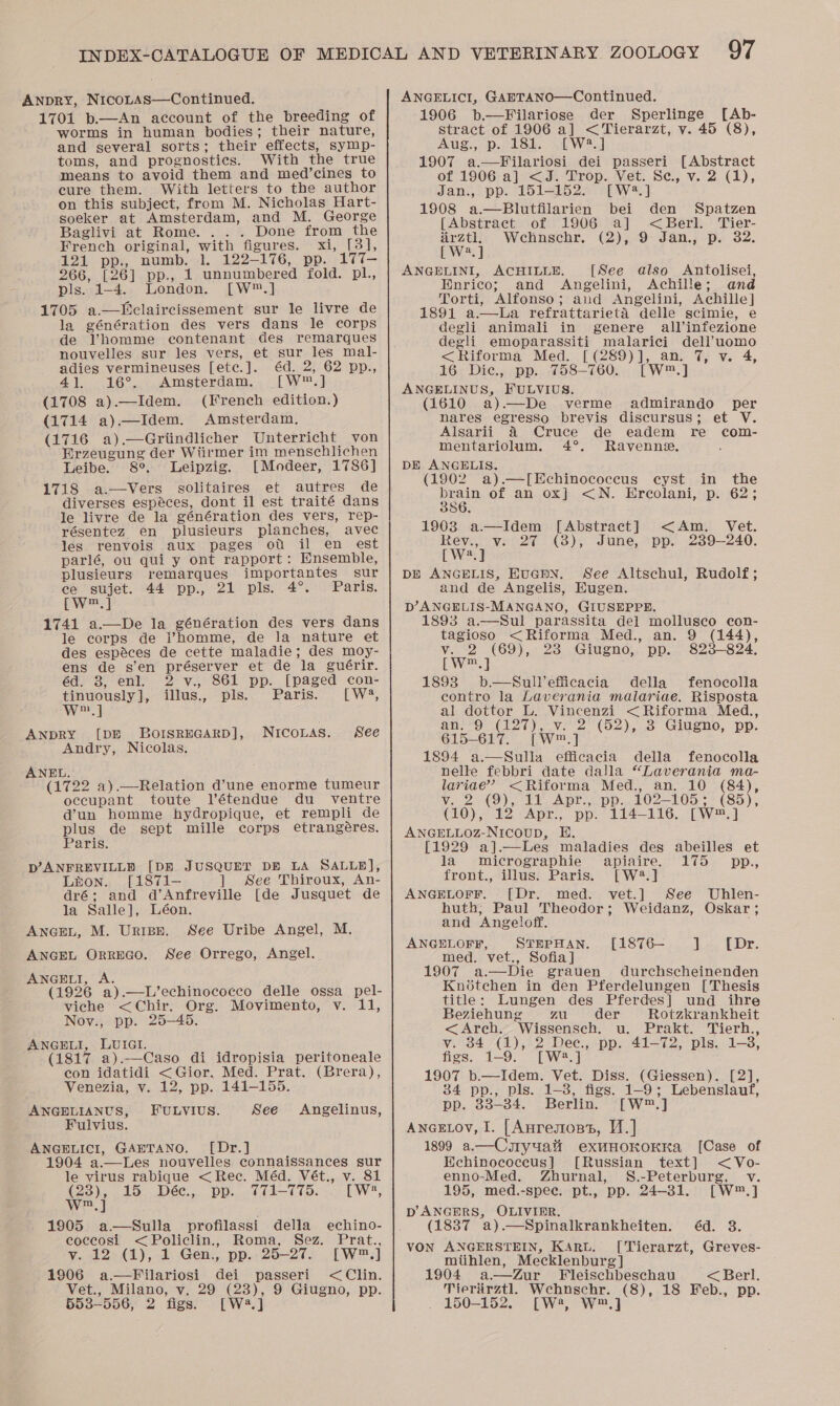 ANDRY, Nicotas—Continued. 1701 b.—An account of the breeding of worms in human bodies; their nature, and several sorts; their effects, symp- toms, and prognostics. With the true means to avoid them and med’cines to cure them. With letters to the author on this subject, from M. Nicholas Hart- soeker at Amsterdam, and M. George Baglivi at Rome. . .. Done from the French original, with figures. xi, [3], 121 pp., numb. 1. 122-176, pp. 177- 266, [26] pp., 1 unnumbered fold. pl, pis..1—4.. London. [.W™.] 1705 a.—Dclaircissement sur le livre de la génération des vers dans le corps de Vhomme contenant des remarques nouvelles sur les vers, et sur les mal- adies vermineuses [ete.]. éd. 2, 62 pp., 4]. 16°. Amsterdam. [W™.] (1708 a).—Idem. (French edition.) (1714 a).—Idem. Amsterdam, (1716 a).—Griindlicher Unterricht von Erzeugung der Wiirmer im menschlichen Leibe. 8°, Leipzig. [Modeer, 1786] 1718 a.—Vers solitaires et autres de diverses espéces, dont il est traité dans Je livre de la génération des vers, rep- résentez en plusieurs planches, avec les renvois aux pages ou il en est parlé, ou qui y ont rapport: Ensemble, plusieurs remarques importantes sur ce sujet. 44 pp., 21 pls. 4°. Paris. Pw] 1741 a—De la génération des vers dans le corps de homme, de la nature et des espéces de cette maladie; des moy- ens de s’en préserver et de la guérir. éd. 3, enl. 2 v., 861 pp. [paged con- tinuously], illus., pls. Paris. [W4, w.] ANDRY [DE BorsrEGARD], NuicoLas. See Andry, Nicolas. ANEL. (1722 a).—-Relation d’une enorme tumeur occupant toute Vétendue du _ ventre d’un homme hydropique, et rempli de plus de sept mille corps etrangéres. Paris. pD’ANFREVILLD [DE JUSQUET DE LA SALLE], Lton. [1871- ] See Thiroux, An- dré; and d’Anfreville [de Jusquet de la Salle], Léon. ANGEL, M. Urnipe. See Uribe Angel, M. ANGEL ORREGO. See Orrego, Angel. ANGELI, A. (1926 a).—L’echinococco delle ossa pel- viche &lt;Chir. Org. Movimento, v. 11, Nov., pp. 25-45. ANGELI, LUIGI. (1817 a).—Caso di idropisia peritoneale con idatidi &lt;Gior, Med. Prat. (Brera), Venezia, v. 12, pp. 141-155. ANGELIANUS, FULVIUS. See Angelinus, Fulvius. ANGELICI, GAETANO. [Dr.] 1904 a.—Les nouvelles connaissances sur le virus rabique &lt;Rec. Méd. Vét., v. 81 (23), 15 Dée., pp. 771-775. [ W2, w,] 1905 a.—Sulla profilassi della echino- coccosi &lt;Policlin.,, Roma, Sez. Prat., y. 12.(1), 1 Gen., pp.: 25-27. [W™.] 1906 a.—Filariosi dei passeri &lt;Clin. Vet., Milano, v. 29 (23), 9 Giugno, pp. 553-556, 2 figs. [W2.] ANGELICI, GAETANO—Continued. 1906 b.—Filariose der Sperlinge [Ab- stract of 1906 a] &lt;Tierarzt, v. 45 (8), Aug., p. 18h. .[W2.] 1907 a.—Filariosi dei passeri [Abstract of 1906 a] &lt;J. Trop. Vet. Se, v. 2 (1), Jan., pp. 151-152. [W2.] 1908 a.—Blutfilarien bei den Spatzen [Abstract of 1906 a] &lt;Berl. Tier- airztl, Wechnschr, (2), 9 Jan., p. 32. [W2.] ANGELINI, ACHILLE. [See also Antolisei, Enrico; and Angelini, Achille; and Torti, Alfonso; aud Angelini, Achille] 1891 a—bLa refrattarieta delle scimie, e degli animali in genere all’infezione degli emoparassiti malarici dell’uomo &lt;Riforma Med. [(289)], an. 7, v. 4, 16 Dic, pp. 758-760. [W™.] ANGELINUS, FULVIUS. (1610 a)—De verme admirando per nares egresso brevis discursus; et V. Alsarii &amp; Cruce de eadem re com- mentariolum. 4°. Ravenne. DE ANGHLIS. (1902 a).—[Echinococecus cyst in the brain of an ox] &lt;N. Erecolani, p. 62; 386, 1903 a—Idem [Abstract] &lt;Am. Vet. are v. 27 (8), June, pp. 239-240. a DE ANGELIS, EUGEN. See Altschul, Rudolf; and de Angelis, Eugen. D’ANGELIS-MANGANO, GIUSEPPE. 1893 a.—Sul parassita del mollusco con- tagioso &lt;Riforma Med., an. 9 (144), v. 2 (69), 23 Giugno, pp. 823-824. [W™.] : 1893 b.—Sullefficacia della fenocolla contro la Laverania malariae. Risposta al dottor L. Vincenzi &lt;Riforma Med., an. 9 (127), v. 2 (52), 3 Giugno, pp. 615-617. [W™.] 1894 a.—Sulla efficacia della fenocolla nelle febbri date dalla “Laverania ma- lariae’? &lt;Riforma Med., an. 10 (84), v. 2 (9), 11 Apr., pp. 102-105; (85), (10), 12 Apr., pp. 114-116. [W™.] ANGELLOZ-Nicoupb, HE. [1929 a].—lLes maladies des abeilles et la micrographie apiaire. 175 pp., front., illus. Paris. [W2.] ANGELOFF. [Dr. med. vet.] See Uhlen- huth, Paul Theodor; Weidanz, Oskar; and Angeloff. ANGELOFF, STEPHAN. [1876— ] {Dr. med. vet., Sofia] 1907 a.—Die grauen durchscheinenden Knoétehen in den Pferdelungen [Thesis title: Lungen des Pferdes] und ihre Beziehung zu der Rotzkrankheit &lt;Arch. Wissensch. u. Prakt. Tierh., v. 84 (1), 2 Dec, pp. 41-72, pls. 1-8, figs. 1-9. [W2?.] 1907 b.—Idem. Vet. Diss. (Giessen). [2], 34 pp., pls. 1-3, figs. 1-9; Lebenslauf, pp. 33-34. Berlin. [W™.] Ancetov, I. [Anregross, V.] 1899 a.—Curyuatt exunoKoKKa [Case of HWehinococeus}] [Russian text] &lt;Vo- enno-Med. Zhurnal, S.-Peterburg, v. 195, med.-spee. pt., pp. 24-831. [W™.] p’ANGERS, OLIVIER. (1837 a).—WSpinalkrankheiten. éd. 8. VON ANGERSTEIN, KAru. [Tierarzt, Greves- miihlen, Mecklenburg | 1904 a—Zur Fleischbeschau &lt; Berl. Tierarztl. Wchnschr. (8), 18 Feb., pp. 150-152, [W?, W™.]