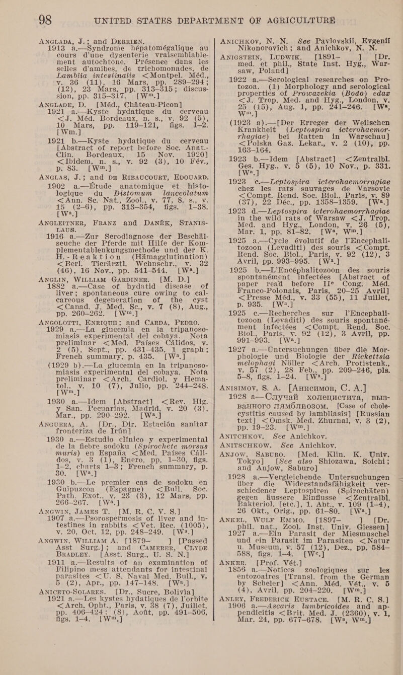 ANGLADA, J.3; and DERRIEN. 1913 a.—Syndrome hépatomégalique au cours dune dysenterie vraisemblable- ment autochtone, Présenee dans les selles d’amibes, de trichomonades, de Lamblia intestinalis &lt;Montpel. Méd., v. 86 (11), 16 Mars, pp. 289-294; (12), 23 Mars, pp. 313-315 ; discus- sion, pp. 315-317. [W™.] ANGLADE, D. [Méd., Chaiteau-Picon] 1921 a—Kyste hydatique du cerveau &lt;J. Méd. Bordeaux, n. s.,'v. 92 (5), 10 Mars, pp.. 119-121, figs. 1-2. [ Wm. ] 1921 b.—Kyste hydatique du cerveau [Abstract of report before Soe. Anat.- Clin. Bordeaux, 15 sis Nov. 91920] &lt;ibidem,iin. s.ji-¥s192¢8), N10) Feév., p. 838. [W™.] ANGLAS, J.3; and Dm RIBAUCOURT, HDOUARD. 1902 a—Htude anatomique et histo- logique du Distomum lanceolatum &lt; Ann Sex Nati’ Zools we 010i Ss 8, Ve 15 (2-6), pp. 'S18— 354, figs. 1-38. LDva ANGLEITNER, FRANZ and DANEK, STANIS- LAUS. 1916 a—Zur Serodiagnose der Beschil- seuche der Pferde mit Hilfe der Kom- plementablenkungsmethode und der K. H.-Reaktion (Hi&amp;magglutination) &lt;Berl. Tieriirztl Wehnschr., v. 32 (6). 16 Nov., pp. 541-544. TWw2.] ANGLIN, WILLIAM GARDINER. [M. D.] 1882 a—Case of hydatid disease of liver; spontaneous cure owing to cal- careous degeneration of the cyst &lt;Canad. J. Med. Se, v. 7 (8), Aug., pp. 260-262. [W™.] ANGOLOTTI, ENRIQUE; and CARDA, PEDRO. 1929 a.—La glucemia en la_ tripanoso- miasis experimental del cobaya. Nota preliminar &lt;Med. Paises Cdlidos, v. 2 (5), Sept., pp. 481-485, 1 graph; French summary, p. 435. [W2.] (1929 b).—La glucemia en la tripanoso- miasis experimental del cobaya. Nota preliminar &lt;Arech. Cardiol. y Hema- tol, v. 10 (7), Julio, pp. 244-248. Ewes) 1930 a.—Idem [Abstract] &lt;Rev. Hig. y San. Pecuarias, Madrid, v. 20 (3), Mar., pp. 290-292. [W43.] AnGumRA, A. [Dr., Dir. Estacién sanitar fronteriza de Irfin] 1930 a.—HEstudio clinico y experimental de la fiebre sodoku (Spirochete morsus muris) en HEspafia &lt;Med. Paises Cali- dos, v. 8 (1), Hnero, pp. 1-80, figs. 1-2, charts 1-8; French summary, p. 30. [W2.] 1930 b.—Le premier cas de sodoku en Guipuzecoa (Hspagne) &lt;Bull. Soc. Path. ixot., sw. 28:1(3),7 22 dMars; pp. 266-267. [W8.] ANGWIN, JAMES T. [M. R. C. V. S.] 1907 a.—Psorospermosis of liver and in- testines in rabbits &lt; Vet. Rec. (1005), v. 20, Oct. 12, pp. 248-249. [W2:.] ANGWIN, WILLIAM A. [1879-— ] [Passed Asst Surg.]; and CAMERER, CLYDE BrapDupy. [Asst. Surg., U. S. N.] 1911 a.—Results of an examination of Filipino mess attendants for Peles paresis &lt;U. S. Naval Med. Bull., 5 (2), Apr., pp. 147-148. [W:.] ANICETO-SoOLARES. [Dr., Sucre, Bolivia] 1921 a.—Les nates hydatigues de l’orbite &lt;Arch, Opht., Paris, v. 38 (7), Juillet, pp. 406-424 ; £8), Aotit, pp. 491-506, figs. 1-4. [Ww ra ANICHKOv, N. N. See Paviovskii, Evgenii Nikonorovich; and Anichkoyv, N. N. ANIGSTEIN, LUDWIK. [1891-— ] [Dr. med. et phil., State Inst. Hyg., War- saw, Poland] 1922 a.—Serological researches on Pro- tozoa. (1) Morphology and serological properties of Prowazekia (Bodo) edar &lt;J. Trop. Med. and Hyg., London, v. 25 (15), Aug. 1, pp. 241-246. [Ws, WwW, ] (1928 a).—[Der Erreger der Weilschen Krankheit (Leptospira icterohaemor- rhagiae) bei Ratten in Warschau] &lt; Polska Gaz. Lekar., v. 2 (10), pp. 163-164. 1923 b.—Idem [Abstract] &lt; Zentralbl. Ges. Hyg., v. 5 (5), 10 Nov., p. 331. [Wwe] 1923 e.—Leptospira icterohaemorragiae chez les rats sauvages de Varsovie &lt;Compt. Rend. Soc. Biol., Paris, v. 89 (37), 22 Déc., pp. 1358-13859. [W8.] 1923 d.—Leptospira icterohaemorrhagiae in the wild rats of Warsaw &lt;J. Trop. Med. and Hyg., London, v. 26 (5), Mar. 1, pp. 81-82. [W4, W™.] 1925 a—Cycle évolutif de lEncephali- tozoon (Levaditi) des souris &lt;Compt. Rend. Soc. Biol., Paris, v. 92 (12), 3 Avril, pp. 998-995. [W2.] 1925 b.—L’Encéphalitozoon des souris spontanément infectées [Abstract of paper read before IIe Cong. Méd. Franco-Polonais, Paris, 20-25 Avril] &lt;Presse Méd., v. 33 (55), 11 Juillet, p. 935. [Wa], 1925 ec—Recherches sur 1’Encephali- tozoon (Levaditi) des souris spontané- ment infectées &lt;Compt. Rend. Soc. Bioly Paris, Via v2 (2), 3. cAvril. po: 991-993. [Wa =] 1927 a.—Untersuchungen tiber die Mor- phologie und Biologie der Rickettsia melophagi Noller &lt;Arch. Protistenk., v. 57 (2), 28 Feb., pp. 209-246, pls. 5-8, figs. 1-24, [Wwe a Anisimov, S. A. [Anucumop, C. A.] 1928 a—Cuyuati xomenuctTuta, BBI3- BaHHOrO JIHMOmH0O30M. [Case of chole- cystitis caused by Jambliasis] [Russian text] &lt;Omsk. Med. Zhurnal, v. 3 (2), pp. 19-23. [W™.] ANITCHKOYV. See Anichkov. ANITSCHKOW. See Anichkov. ANJOW, SABURO. [Med. Klin. K. Univ. Tokyo] [See also Shiozawa, Soichi; and Anjow, Saburo] 1928 a.—Vergleichende Untersuchungen tiber die Widerstandsfiihigkeit ver- schiedener Leptospiren (Spirochiiten) gegen fiussere Hinflusse &lt; Zentralbl. Bakteriol. [etc.], 1. Abt., v. 109 (1-4), 26 Okt., Orig., pp. 61-80. [W2.] ANKEL, Wotr EmmMo. [1897— ‘bee Lore phil. nat., Zool. Inst. Univ. Giessen] 1927 a.—Ein Parasit der Miesmuschel und ein Parasit im Parasiten &lt; Natur u. Museum, v. 57 (12), Dez., pp. 584— 588, figs. i-4. [W°.] ANKER. [Prof. Vét.] 1855 a.—Notices zoologiques sur les entozoaires [Transl. from the German by Scheler] &lt;Ann. Méd. Vét., v. 5 (4), Avril, pp. 204-220. cw, ] ANLEY, FREDERICK Eustace. [M. R. C. S.] 1906 a.—Ascaris lumbricoides and ap- pendicitis &lt;Brit. Med. J. (2360), v. 1, Mar. 24, pp. 677-678. [W®, W™.] 