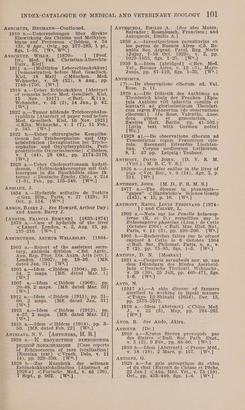 ANScCHUTz, HERMANN—Continued. 1910 b.—Untersuchungen tiber direkte Hinwirkung des Chinins und oh A blaus ragre ~Protozoen &lt;Ibidem (3), 6 Apr., Orig., pp. 277-283, 1 [we, Ww™.] figs. 1-385. ANSCHUTZ, WILLY. [1870-— ] [Prof. Dr:, Med. Fak. Christian-Albrechts- Univ., Kiel] 1911 a.—[Multiplen Leberechinokokkus } [Demonstration before Med. Gesellsch. Kiel, 18 Mai] &lt;Miinchen. Med. Wehnschr., v. 58 (82), 8 Aug., Dp. 1749-1750. [W2:.] 1918 a—vUeber Echinokokken [Abstract of remarks before Med. Gesellsch. Kiel, 15 Nov. 1917] &lt; Berl. in Wehnschr., v. 55 (2), 14 Jan., p. 42, [ W2.] 1922 a.—Tumor pildende Trichocephalus- typhlitis [Abstract of paper read before Med. Gesellsch. ge - Noy. 1921] &lt;Klin. Wcehnschr., 1 (7), 11 Feb., p. 845. [W2.] 1922 b.—Ueber chirurgische Komplika- tionen bei Trichocephalus- und Oxy- urisinfektion (Invagination bei Tricho- cephalus- und Oxyuristyphlitis, Peri- proktitische Oxyurisabscesse) &lt;Ibidem, v. 1 (44), 28 Okt., pp. 2174-2176. [W2.] 1929 a.—Ueber Choleperitoneum hydati- dosum, (Echinokokkenruptur mit Gal- lenerguss in die Bauchhodhble ohne Ik- terus) &lt;Deutsche Ztschr, Chir., v. 214 (1-5), Feb., pp. 1385-149. [Ww™, ] ANSIAUX, J. 1854 a.—Hydatide solitaire de TVorbite &lt;Gaz. Hop., Paris, v. 27 (129), 31 Oct., p. 514. [w™.] ANSON, Barry J. See Howard, Arthur Day ; and Anson, Barry J. [ANSTIN, FRANCIS EDMUND] [1833-1874] 1870 a—Case of hydatids of the liver &lt;Lancet, London, v. 2, Aug. 13, pp. 215-216. -[W™:] PNSTBUEE ED, ARTHUR WELLESLEY. [1864— 1903 a.—Report of the assistant secre- tary, animals division &lt;Bd. Agric., Ann. Rep. Proc. Dis. Anim, Acts [etc.], : London (1902), pp. 19-86. [MS. dated Jan. 31] [W2.] 1905 a.—Idem &lt;Ibidem Cen Ot)s BE. 15- 34, 2 maps. [MS. dated Pen rwe.] 1907 a—Idem &lt;Ibidem (1906), Pe 20-49, 2 maps. [MS. dated Mar. 30] [W?.] 1912 a.—Idem &lt;Ibidem (1911), pp. 31- 60, 2 maps. [MS. dated Jan. 31] [W2.] 1913 a—Idem &lt;JIbidem (1912), a 2 maps. [MS. dated Mar. st] pws 1915 a—Idem &lt;Ibidem (1914), pp. 3- 50. [MS. dated Feb. 22] [W2.] Antrvava, N. V. [Auresasa, H. B.] 1928 a—H ka3yucTwke 9axHHOKOKKAa pezkol sioKamMsanuu [Case reports of Echinococcus of rare localization] [Russian text] &lt; Vrach. Delo, v. 11 (4), pp. 829-830. [W™.] 1928 b—Zur Kasuistik der seltenen Echinokokkuslokalisation [Abstract of ANTEQUEDA, Eiminio A. [See also Mazza, Salvador ; Rosenbusch, Francisco; and Antequeda, Emilio A.] 1930 a.—Investigaciones parasitarias en los perros de Buenos Aires &lt;5. Re- uni6n Soc. Argent. Patol. Reg. Norte (Jujuy, 7-10 Oct. 1929), v. 2, pp. 1020-1058, figs. 1-25. [W2*.] 1930 b.—Idem [abridged] &lt;Rev. Med. Vet., Buenos: Aires, v. 12 (38), Mayo- Junio, pp. 87-119, figs. 1-25. [W2.] ANTHIMUS. (?).—De observatione ciborum. ed. Val. Rosexcap. U1 1870 a.—Die Diadtetik des Anthimus an Theuderich kénig der Franken [Epis- tula Anthimi viri inlustris comitis et legatarii ad gloriosissimum Theuderi- cum regem Francorum (de observatione ciborum)] (Zn Rose, Valentin, Anec- dota greca et grecolatina, ... Zweites Heft. Berlin. pp. 41-102.) ppotin text with German notes] Cc; (1928 a).—De observatione ciborum ad Theodoricum regem fFrancorum epis- tula. Recensuit Hdvardus Liechten- han. Corpus medicorum Latinorum, 8, 1. 57 pp. Leipzig: Teubner. ANTHONY, DaAvip JOHN. (Vict.) ; M. R. C. V. S.J 1926 a.—Ascarides suillae in the liver of pigs &lt;Vet. Rec., v. 6 (14), Apr. 3, p. 314. [W:3.] ANTHONY, JOHN. [M.D., F. R. M. 8.] 1877 a —The disease in pheasants— “gapes” &lt;Hardwicke’s Science-Gossip (145), v. 18, p. 16. [W2.] ANTHONY, RAOuL LOvIS FERDINAND [1874— J]; and CALVET, L. 1905 a.—Note sur les Penella balaenop- terae (K. et D.) recueillies sur le Balaenoptera physalus (Linn.) de Cette (Octobre 1904) &lt;Bull. Mus. Hist. Nat., Paris, v. 11 (8), pp. 198-200. [W23.] 1905 b.—Recherches faites sur le cétacé capturé A Cette le 6 Octobre spi &lt;Bull. Soc. Philomat. Paris, i ei 7 (2), pp. 75-85, figs. 1-3. we)” ANTIPIN, D. N. [Moskau] 1931 a.—Cooperia surnabada nov. sp. aus dem Ditinndarm des Rindes Aserbaid- jans &lt;Deutsche Tierarztl. Wehnschr., v. 39 (are 25 Juli, pp. 469-471, figs. a [DU =Vir 8, M. AnToO, N, (1917 a).—A_ skin disease of farmers ascribed to working in liquid manure &lt;Tokyo Iji-Shinshi (2054), Dec. 15, pp. 2575-2577. 1919 a.—IJIdem [Abstract] &lt;China Med. J... v.20 (8), May; pp. 264-265. [W™.] AnTO, R. See Ando, Akira. ANTOINE. [Dr.] 1916 a.—Kystes fibreux provoqués par des filaires &lt;Bull. Soc. Path. Exot., vy. 8 (2), 9 Fév., pp. 88-90. [W2.] 1910 b.—Idem [Abstract &lt;Presse M4d., v. 18 (18), 2 Mars, p. 157. [W2.] ANTOINE, G. 1928 a—lLa gale sarcoptique du chien et du chat [Extrait de Chasse et Péche, et pp. 4383— 440, figs. 14, [ W