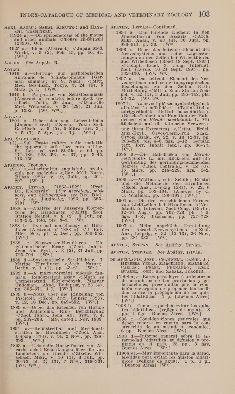 AOKI, Kaoru; SAKAI, KikKUWO; and HAya- SHI, TOSHITERU. (1924 a).—On spirochetosis of the mouse and other animals &lt;Tokyo Iji-Shinshi (2390). Oct. 1925 a.—Idem [Abstract] &lt;Japan Med. World, v. 5: (2), Feb. 15, pp. 40, 41 Dw] AOpois. See Aupois, R. AOYAGI. ; 1910 a.—Beitriige zur pathologischen Anatomie der Schistosomiasis [Ger- man summary by S. Nishi] &lt; Mitt, Med. Gesellsch. Tokyo, v. 24 (5), 5 Marz, p.t..-[W2.] 1910 b.—Priiparate von Schistosomiasis [Abstract of remarks before Med. Ge- selisch. Tokio, 20. Jan.] &lt;Deutsche Med. Wehnschr., v. 36 (29), 21 Juli, Deaso2. LL Wae Wo AOYAMA. 1891 a—Ueber das sog. Leberdistoma [Japanese text] &lt;Ztschr. Tokio Med. Gesellsch., v. 5 (5), 5 Miirz [art. 3]; ¥..9&lt;¢t), OS cMor flart.&lt;7)]..¢ LW] APA SALVATORE. (?).—Sul Tenia solium, sulle malattie che apporta e sulla loro cura &lt; Gior. Sc., Lett. -ed. Arti Sicilia, v.66, pp: 171-186, 228-253; v. 67, pp. 3—45, 113-159. APARICIO, TEODORO. 1913 a.—Peritonitis enquistada produ- cida por ascfrides &lt;Gac. Méd. Norte, Bilbao (223), v. 19, Julio, pp. 204-— 2074 —W™ APATHY, ISTVAN. [1863-1922] [Prof. Dr., Kolozsvar] [For necrology, with port. and bibliography, see Riv. Biol., v. 5 (4), Luglio-Ag. 1923, pp. 565— 570] [W?.] 1888 a.—aAnalyse der Husseren KOrper- form der MHirudineen &lt;Mitth. Zool. Station Neapel, v. 8 (2), 6 Juli, pp. 153-232, fold. pls. 8-9. [WS.] 1888 b.—External morphology of Hiru- dinea [Abstract of 1888 a] &lt;J. Rov. Micr. Soe., pt. 2, Dec., pp. 950—952. LW] 1888 e¢—Siisswasser-Hirudineen. Hin systematischer Essay &lt;Zool. Jahrb., Jena, Abt. Syst., v. 3 (5), 31 Juli, pp. 725-794. [W:.] 1888 d.—Systematische Streiflichter. I. Marine Hirudineen &lt;Arch. Naturg., Berlin, v. 1 (1), pp. 48-61. [W2.] 1889 a—A magyarorsz4gi pidécz4k fau- ndja. Rendszertani essay &lt;Math. és Természettud. K6zlemények, Magyar Tudomain. Akad., Budapest, v. 23 (4), pp. 805-371, 1 1. [W2.] 1889 b.—Notiz tiber die Ringelung von Piscicola &lt;Zool. Anz., Leipzig (823), v. 12, 16 Dec., pp. 649-652. [W2.] 1889 ¢c.—Ueber das Kriechen von Hirudo und &lt;Aulastoma. Hine Berichtigung &lt;Zool. Jahrb., Jena, Abt. Syst., v. 4, PP. ae [MS. dated 1 Nov. 1888] [ We. 1891 a.—Keimstreifen und Mesoblast- streifen bei Hirudineen &lt; Zool. Anz., Leipzig (376), v. 14, 2 Nov., pp. 388— 393. [W™.] 1893 a.—Ueber die Muskelfasern von As- caris, nebst Bemerkungen tiber die von Lumbricus und Hirudo &lt;Ztschr. Wis- sensch. Mikr., v. 10 (1), 6 Juli, pp. 386—73, pl. 3; (8), 7 Nov., 319-361. Pier dl APATHY, IsTvAN—Continued. 1894 a.—Das leitende Element in den Muskelfasern von Ascaris &lt;Arch. Mikr. Anat., v. 43 (4), 30 Juni, pp. 886-911, pl. 36. [W™.] 1896 a.—Ueber das leitende Element des Nervensystems und seine lLagebezie- hungen zu den Zellen bei Wirbelthieren und Wirbellosen [Read 19 Sept. 1895]  &lt;Compt. Rend. 38. Cong. . Internat. Zool. (Leyde, 16-21 Sept. 1895), pp. 1382-1386. [W2, WS8.] 1897 a.—Das leitende Element des Ner- vensystems und seine topographischen Beziehungen zu den 4Zellen. Erste Mittheilung &lt; Mitth. Zool. Station Nea- pel, v. 12 (4), 3 Juli, pp. 495-748, pls. 23-32. [WS, P2.] 1897 b.—Az orvosi piécza nyakmirigyének alkotasa és mtikédése. (Tekintettel a mirigyvaladék klinikai haszndélatara). (Beschaffenheit und Function der Hals- drtisen von Hirudo medicinalis L. Mit Riicksicht auf die klinische Verwerth- ung ibres Extractes) &lt;Ertes. Erdel. Miuz.-Egyl., Orvos-Term.-Tud. Szak., Orvosi Szak., év. 22, v. 19 (2-3), pp. 206-220, pls. 4-6, figs. 1-12; German text, Rev. Inhalt [etce.], pp. 36-77. eet 1898 a—Die Halsdriisen von Hirudo medicinalis L., mit Rticksicht auf die Gewinnung des gerinnungshemmenden Sekrets &lt; Biol. Centralbl., v. 18 (6), 15 Mirz, pp. 218-229, figs. 1-2. [w™.] 1899 a—wWhitman, sein Schiiler Bristol und die Metamerie der Hirudineen &lt;Zool. Anz., Leipzig (581), v. 22, 6 Mirz, pp. 103-104. [Answer by C. O. Whitman, pp. 196-197] [W?2.] 1901 a.—Die drei verschiedenen Formen von Lichtzellen bei Hirudineen &lt; Ver- handl. 5. Internat. Zool.-Cong. (Berlin, 12-16 Aug.), pp. TOT—726, pls. 1-2, figs. 1-8; discussion, pp. T27—728. [W?.] 1907 a.—Meine angebliche Darstellung des Ascaris-Nervensystems &lt; Zool. Anz., Leipzig, v. 32 (12-18), 26 Nov., pp. 381-385. [W2.] APATHY, STEFAN. See Apathy, Istvan. See Apathy, Istvan. DE APELLANIZ, JOSH; CRANWELL, DANIEL J.; H@RRERA VEGAS, MARCELINO; MALBRAN, CARLOS; PEREZ, FERNANDO; LEON SuArRbz, JOSH; and ZABALA, JOAQUIN. {1908 a].—Bases para leyes i ordenanzas de mataderos de las provincias y go- bernaciones, presentadas por la com- isidn encargada de proponer las medi- das contra la propagacién de los quis- tes hidatidicos. 1 p. [Buenos Aires] Cw] 1908 b.—Como se pueden evitar los quis- tes hidatidicos (vejigas de agua). pp., 4 figs. Buenos Aires. [W2.] 1908 ec.—Consideraciones generales que deben tenerse en cuenta para ja con- strucciOn de un matadero econ6dmicc. 1908 d.—lInforme general sobre la en- fermedad hidatidica, su difusi6n y pro- filaxis en el pais. 3 pp., figs. Buenos Aires. [W2.] [1908 e].—Muy importante para la salud. Medidas para evitar los quistos hidati- dicos (vejigas de agua). 1 p., 1 pl. . [Buenos Aires] [W2.] APATHY, STEPHAN.