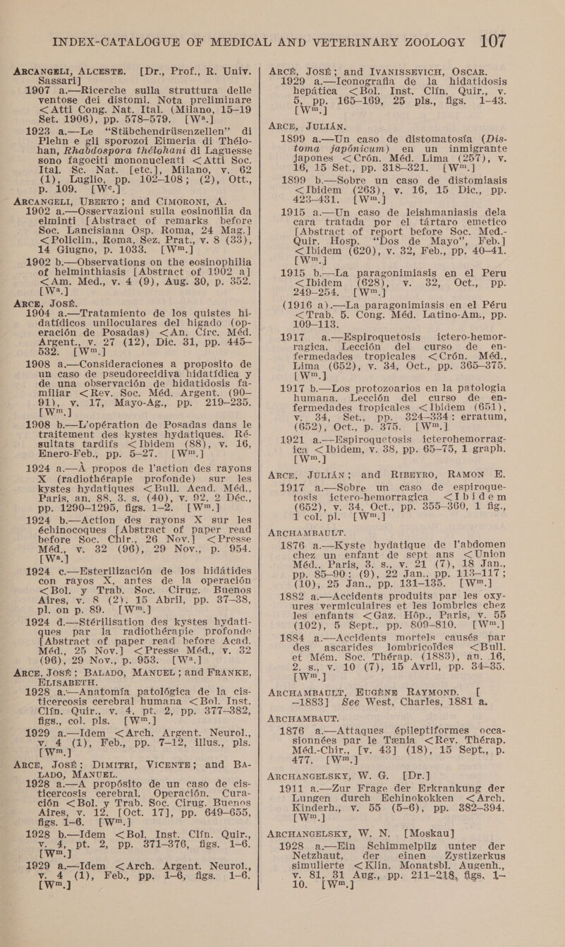 ARCANGELI, ALCESTER. Sassari] 1907 a.—Ricerche sulla struttura delle ventose dei distomi. Nota preliminare &lt; Atti Cong. Nat. Ital. (Milano, 15-19 Set. 1906), pp. 578-579. [W?.] 1923 a.—Le ‘“Stibchendriisenzellen” di Plebn e gli Sporozoi Himeria di Thélo- han, Rhabdospora thélohani di Laguesse sono fagociti mononucleati &lt; Atti Soc. [Dr., Prof., R. Univ. Ital. Sc. Nat. [etc.], Milano, v. 62 Sa 102-108; (2), Ott., eae pp. [We.] aes UBDRTO; and CIMORONI, A. 1902 a.—Osservazioni sulla eosinofilia da elminti [Abstract of remarks before Soc. Lancisiana Osp. Roma, 24 Mag.] &lt; Policlin., Roma, Sez. Prat., v. 8 (33), 14 Giugno, Dp. 1038. [Ww™ T 1902 b.—Observations on the eosinophilia of helminthiasis [Abstract of 1902 a] &lt;Am. Med., v. 4 (9), Aug. 30, p. 352. [W2.] ARCE, JOSE. 1904 a.—Tratamiento de los quistes hi- datidicos uniloculares del higado (op- eracién de Posadas) &lt;An. Cire. Méd. Argent., v. 27 (12), Dic. 31, pp. 445— 532. [W™.] 1908 a.—Consideraciones a proposito de un caso de pseudorecidiva hidatidica y de una observacion de hidatidosis fa- miliar &lt;Rev. Soc. Méd. Argent. (90— 91), v. 17, Mayo-Ag., pp. 219-235. Lv] 1908 b.—L’opération de Posadas dans le traitement des kystes hydatiques. Ré- sultats tardify &lt;Ibidem (88), v. 16, Enero-Feb., pp. 5-27. [W™.] 1924 a—A propos de l’action des rayons X (radiothérapie profonde) sur _ les kystes oop &lt;Bull. Acad. Méd., Paris, an. 88, 3. s. (40), v. 92, 2 Déc., pp. 1290-1295, figs. 1-2’ [w™,] 1924 b.—Action des rayons X sur les échinocoques [Abstract of paper read before Soc. Chir., 26 Nov.] &lt;Presse Med: “¥: 32°-'(96),..29° Nov.; p: , 954. [W2.] 1924 e.—Hsterilizaci6n de los hidatides con rayos X, antes de la operacién &lt;Bol. y Trab. Soc. Cirug. Buenos Aires, v. 8 (2). 15 Abril, pp. 37-88, pl. on p. 89. [W™.] 1924 d.—Stérilisation des kystes hydati- ques par la radiothérapie profonde [Abstract of paper read before Acad. Méd., 25 Nov.] &lt;Presse Méd., v. 32 (96), 29 Nov., p. 953. [W2.] ARCH, JoSh; BALADO; MANUEL; and FRANKE, ELISABETH. 1928 a.—Anatomia patolégica de la cis- ticercosis cerebral humana &lt; Bol. Inst. Clin. Quir., v. 4, pt. 2, pp. 377-882, figs., col. pls. [W™.] 1929 a—Idem &lt;Arch. Argent. Neurol., v. 4 (1), Feb., pp. 7-12, illus., pls. Eye | Arch, Josh; DIMITRI, VICENTE; and Ba- LADO, MANUEL. 1928 a.—A propésito de un caso de cis- ticercosis cerebral. Operacién. Cura- cién &lt;Bol. y Trab. Soc. Cirug. Buenos Aires, v. 12, [Oct. 17], pp. 649-655, figs. 1-6. [WwW] 1928 b—Idem &lt;Bol. Inst. Clin. Quir., v. 4, pt. 2, pp. 3871-876, figs. 1-6. ah Root alae 1929 a.—Idem &lt;Arch. Argent. Neurol., v. 4 (1), Feb., pp. 1-6, figs. 1-6. Arch, Josh; and IVANISSEVICH, OSCAR. 1929 a.—Iconografia de la hidatidosis hepatica &lt;SBol. Inst. Clin. Quir., v. r pp. 165-169, 25 pls., figs. 1-48. Ww, ] ARCE, JULIAN. 1899 a.—Un caso de distomatosia (Dis- toma japonicum) en un inmigrante japones &lt;Crén. Méd. Lima (257), v 16, 15 Set., pp. 318-321. [W™.] 1899 b.—Sobre un caso de distomiasis &lt;Ibidem (263), vy. 16, 15 Dic., pp. 423-431. [W™.] 1915 a.—Un caso de leishmaniasis dela cara tratada por el tartaro emetico [Abstract of report before Soc. Med.- Quir. Hosp. “Dos de Mayo’, Feb.] eee (620), v. 32, Feb., pp. 40—41. m 1915 b.—La paragonimiasis en el Peru &lt;Ibidem.. (628). v..,. 82,.. Oct.,. “pp: 249-254. [W™.] (1916 a).—La paragonimiasis en el Péru fencars 5. Cong. Méd. Latino-Am., pp.  1917 a.—Hspiroquetosis ictero-hemor- ragica. Leecciédn del curso de_ en- fermedades tropicales &lt;Croén. Méd., Lima (652), v. 34, Oct., pp. 3865-375. [W™.] 1917 b.—Los protozoarios en la patologia humana. Leccién del curso de_en- fermedades tropicales &lt;Ibidem (651), v. 384, Set., pp. 824-334: erratum, (652); (Oct.; pista: LW] 1921 a.—Hspiroquetosis icterohemorrag- ica &lt;Ibidem, v. 38, pp. 65-75, 1 graph. [Ww™.] ArcH, JULIAN; and RiBryro, RAMON E. 1917 a—Scbre un caso de _ espiroque- tosis ictero-hemorragica &lt;Ibidem (652), v. 34. Oct., pp. 355-360, 1 fig tcole ple | Ws] ARCHAMBAULT. 1876 a.—Kyste hydatique de Vabdomen chez un enfant de sept ans &lt; Union Méd.,. Paris, 3. s:,.¥. 21 (7), 18 Jan., Po 85-90: (9), 22 Jan.. pp. 113-117; (10), 25 Jan., pp. 131-135. [w™.] 1882 a.—dAccidents produits par les oxy- ures vermiculaires et les lombrics chez ley enfants &lt;Gaz. Hop., Paris, v. 55 (102), 5 Sept., pp. 809-810. [Ww™.] 1884 a—Accidents mortels causés par des ascarides lombricoides &lt;Bull. et Mém. Soc. Thérap. (1883), an. 16, 2. s. v. 10 (7), 15 Avril, pp. 34-35. CW. ARCHAMBAULT, EUGENE RAYMOND. [ —1883] See West, Charles, 1881 a. ARCHAMBAUT. 1876 a.—Attaques épileptiformes occa- sionnées par le Tenia &lt;Rey. Thérap. Méd.-Chir., [v. 43] (18), 15 Sept., p. AES? [NYe ARCHANGELSKY, W. G. [Dr.] 1911 a—Zur Frage der Erkrankung der Lungen dureh Hechinokokken &lt;Arch. Kinderh., v. 55 (5-6), pp. 382-394. [Ww™.] ARCHANGELSKY, W. N. . [Moskau] 1928 a Ein Schimmelpilz unter der Netzhaut, der einen Zystizerkus aes as porwr marevuRT gue Vv ug., .Pp —@iS, gs, J-